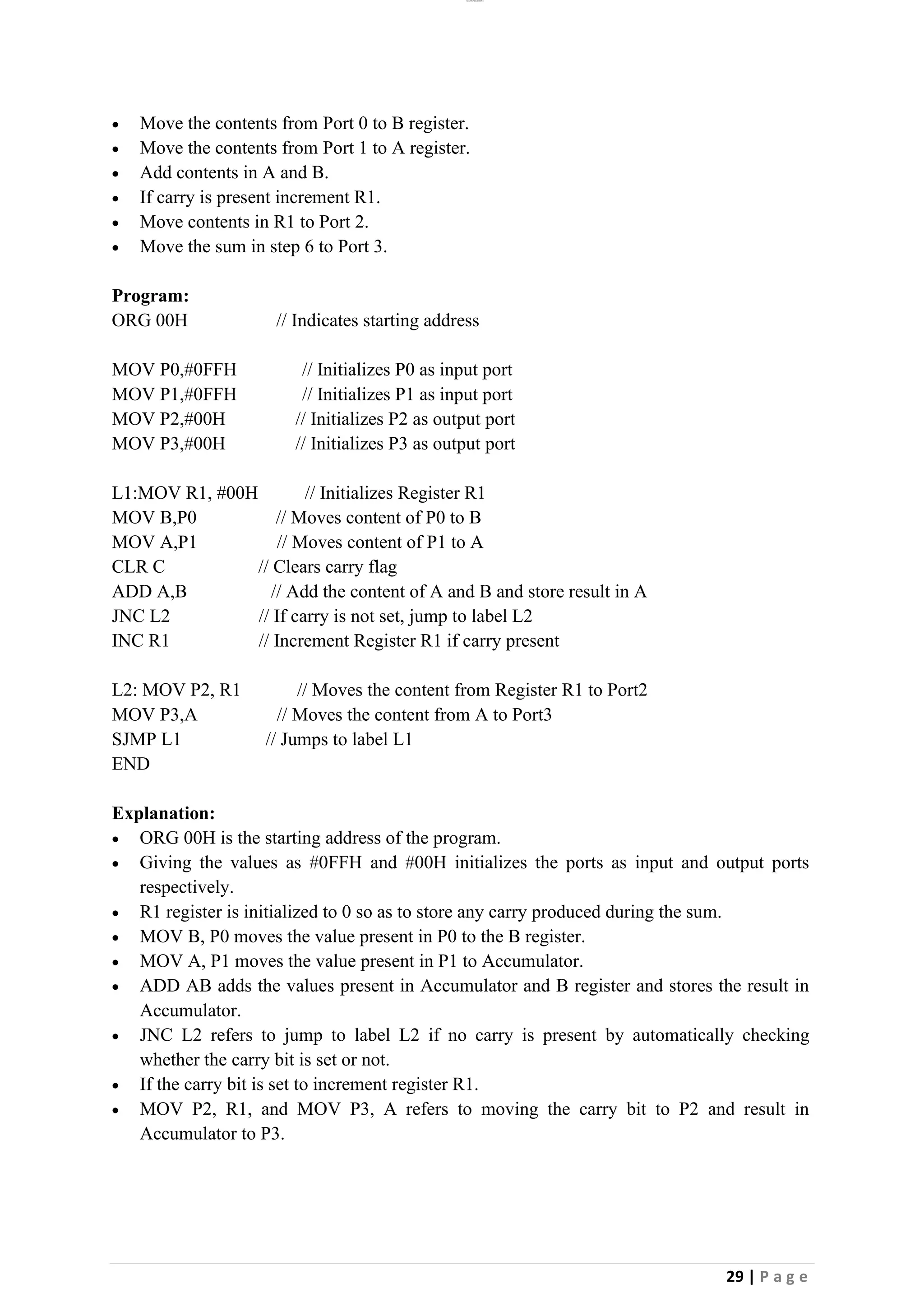 lOMoAR cPSD|26885763
29 | P a g e
• Move the contents from Port 0 to B register.
• Move the contents from Port 1 to A register.
• Add contents in A and B.
• If carry is present increment R1.
• Move contents in R1 to Port 2.
• Move the sum in step 6 to Port 3.
Program:
ORG 00H // Indicates starting address
MOV P0,#0FFH // Initializes P0 as input port
MOV P1,#0FFH // Initializes P1 as input port
MOV P2,#00H // Initializes P2 as output port
MOV P3,#00H // Initializes P3 as output port
L1:MOV R1, #00H // Initializes Register R1
MOV B,P0 // Moves content of P0 to B
MOV A,P1 // Moves content of P1 to A
CLR C // Clears carry flag
ADD A,B // Add the content of A and B and store result in A
JNC L2 // If carry is not set, jump to label L2
INC R1 // Increment Register R1 if carry present
L2: MOV P2, R1 // Moves the content from Register R1 to Port2
MOV P3,A // Moves the content from A to Port3
SJMP L1 // Jumps to label L1
END
Explanation:
• ORG 00H is the starting address of the program.
• Giving the values as #0FFH and #00H initializes the ports as input and output ports
respectively.
• R1 register is initialized to 0 so as to store any carry produced during the sum.
• MOV B, P0 moves the value present in P0 to the B register.
• MOV A, P1 moves the value present in P1 to Accumulator.
• ADD AB adds the values present in Accumulator and B register and stores the result in
Accumulator.
• JNC L2 refers to jump to label L2 if no carry is present by automatically checking
whether the carry bit is set or not.
• If the carry bit is set to increment register R1.
• MOV P2, R1, and MOV P3, A refers to moving the carry bit to P2 and result in
Accumulator to P3.
 
