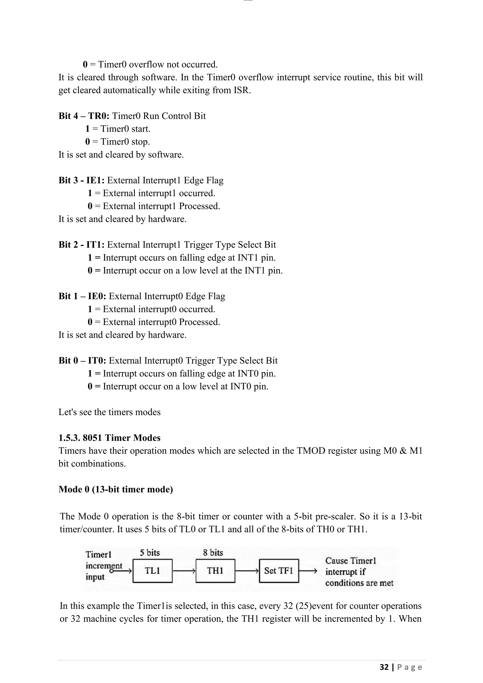 lOMoAR cPSD|26885763
32 | P a g e
0 = Timer0 overflow not occurred.
It is cleared through software. In the Timer0 overflow interrupt service routine, this bit will
get cleared automatically while exiting from ISR.
Bit 4 – TR0: Timer0 Run Control Bit
1 = Timer0 start.
0 = Timer0 stop.
It is set and cleared by software.
Bit 3 - IE1: External Interrupt1 Edge Flag
1 = External interrupt1 occurred.
0 = External interrupt1 Processed.
It is set and cleared by hardware.
Bit 2 - IT1: External Interrupt1 Trigger Type Select Bit
1 = Interrupt occurs on falling edge at INT1 pin.
0 = Interrupt occur on a low level at the INT1 pin.
Bit 1 – IE0: External Interrupt0 Edge Flag
1 = External interrupt0 occurred.
0 = External interrupt0 Processed.
It is set and cleared by hardware.
Bit 0 – IT0: External Interrupt0 Trigger Type Select Bit
1 = Interrupt occurs on falling edge at INT0 pin.
0 = Interrupt occur on a low level at INT0 pin.
Let's see the timers modes
1.5.3. 8051 Timer Modes
Timers have their operation modes which are selected in the TMOD register using M0 & M1
bit combinations.
Mode 0 (13-bit timer mode)
The Mode 0 operation is the 8-bit timer or counter with a 5-bit pre-scaler. So it is a 13-bit
timer/counter. It uses 5 bits of TL0 or TL1 and all of the 8-bits of TH0 or TH1.
In this example the Timer1is selected, in this case, every 32 (25)event for counter operations
or 32 machine cycles for timer operation, the TH1 register will be incremented by 1. When
 