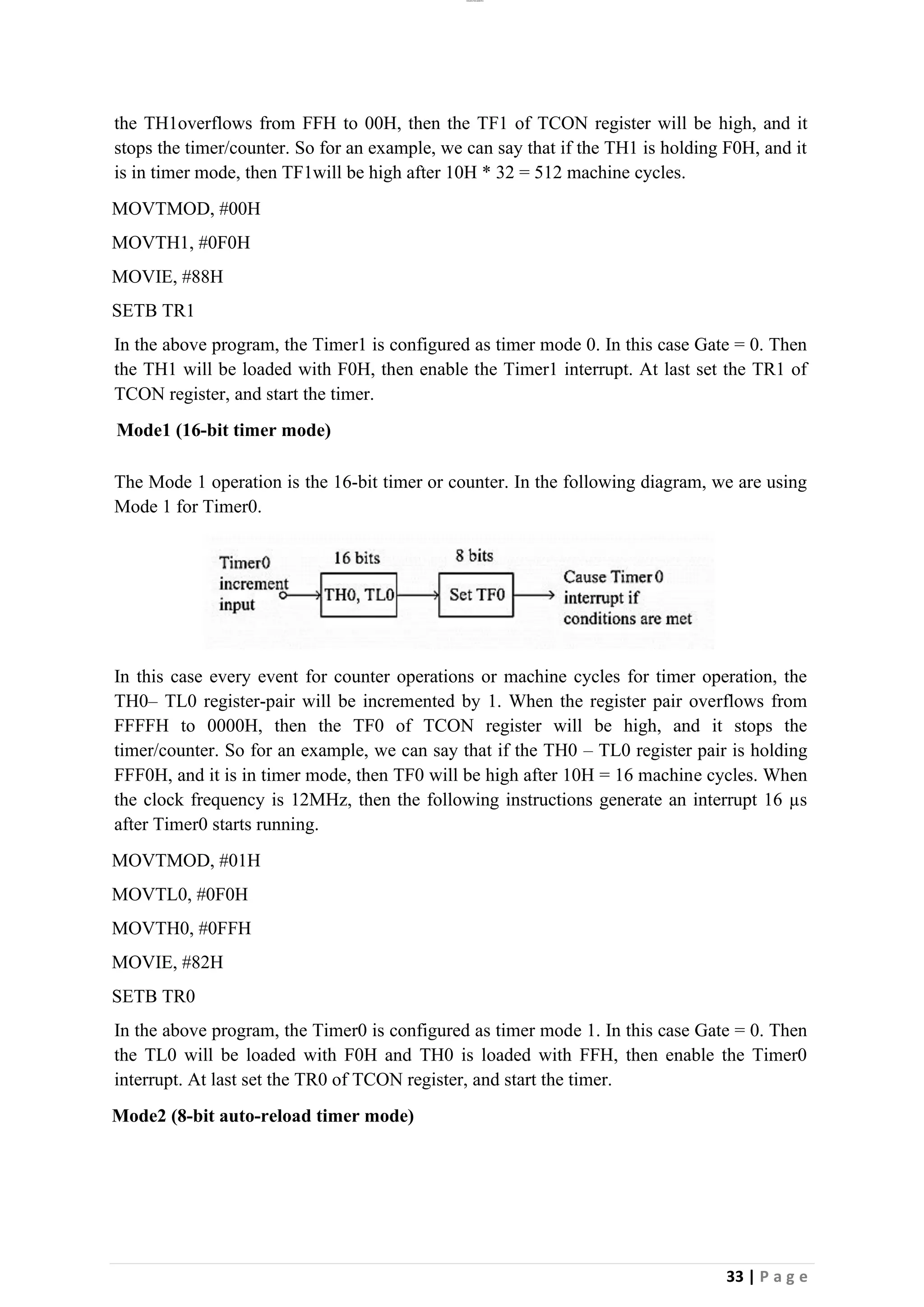 lOMoAR cPSD|26885763
33 | P a g e
the TH1overflows from FFH to 00H, then the TF1 of TCON register will be high, and it
stops the timer/counter. So for an example, we can say that if the TH1 is holding F0H, and it
is in timer mode, then TF1will be high after 10H * 32 = 512 machine cycles.
MOVTMOD, #00H
MOVTH1, #0F0H
MOVIE, #88H
SETB TR1
In the above program, the Timer1 is configured as timer mode 0. In this case Gate = 0. Then
the TH1 will be loaded with F0H, then enable the Timer1 interrupt. At last set the TR1 of
TCON register, and start the timer.
Mode1 (16-bit timer mode)
The Mode 1 operation is the 16-bit timer or counter. In the following diagram, we are using
Mode 1 for Timer0.
In this case every event for counter operations or machine cycles for timer operation, the
TH0– TL0 register-pair will be incremented by 1. When the register pair overflows from
FFFFH to 0000H, then the TF0 of TCON register will be high, and it stops the
timer/counter. So for an example, we can say that if the TH0 – TL0 register pair is holding
FFF0H, and it is in timer mode, then TF0 will be high after 10H = 16 machine cycles. When
the clock frequency is 12MHz, then the following instructions generate an interrupt 16 µs
after Timer0 starts running.
MOVTMOD, #01H
MOVTL0, #0F0H
MOVTH0, #0FFH
MOVIE, #82H
SETB TR0
In the above program, the Timer0 is configured as timer mode 1. In this case Gate = 0. Then
the TL0 will be loaded with F0H and TH0 is loaded with FFH, then enable the Timer0
interrupt. At last set the TR0 of TCON register, and start the timer.
Mode2 (8-bit auto-reload timer mode)
 
