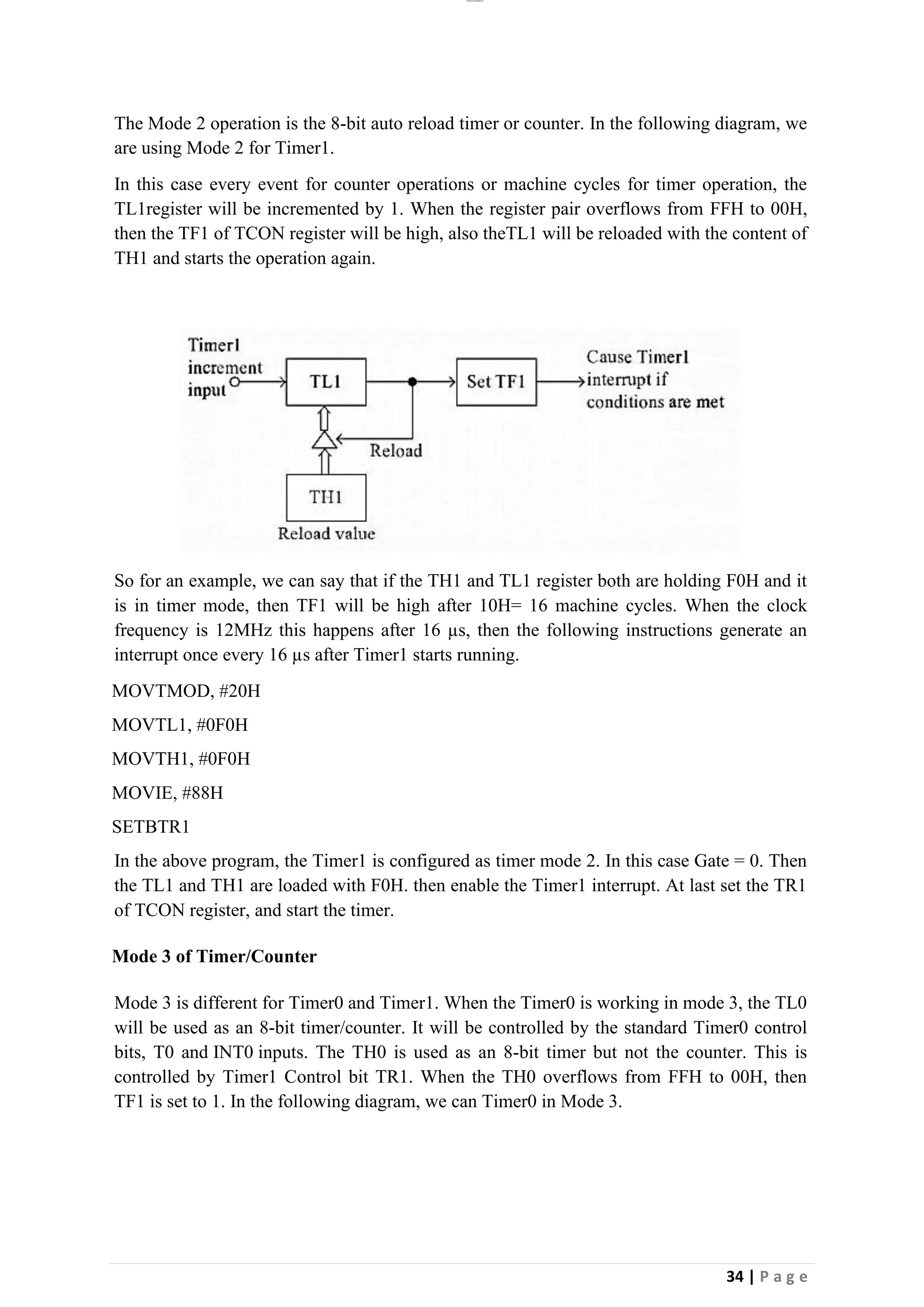 lOMoAR cPSD|26885763
34 | P a g e
The Mode 2 operation is the 8-bit auto reload timer or counter. In the following diagram, we
are using Mode 2 for Timer1.
In this case every event for counter operations or machine cycles for timer operation, the
TL1register will be incremented by 1. When the register pair overflows from FFH to 00H,
then the TF1 of TCON register will be high, also theTL1 will be reloaded with the content of
TH1 and starts the operation again.
So for an example, we can say that if the TH1 and TL1 register both are holding F0H and it
is in timer mode, then TF1 will be high after 10H= 16 machine cycles. When the clock
frequency is 12MHz this happens after 16 µs, then the following instructions generate an
interrupt once every 16 µs after Timer1 starts running.
MOVTMOD, #20H
MOVTL1, #0F0H
MOVTH1, #0F0H
MOVIE, #88H
SETBTR1
In the above program, the Timer1 is configured as timer mode 2. In this case Gate = 0. Then
the TL1 and TH1 are loaded with F0H. then enable the Timer1 interrupt. At last set the TR1
of TCON register, and start the timer.
Mode 3 of Timer/Counter
Mode 3 is different for Timer0 and Timer1. When the Timer0 is working in mode 3, the TL0
will be used as an 8-bit timer/counter. It will be controlled by the standard Timer0 control
bits, T0 and INT0 inputs. The TH0 is used as an 8-bit timer but not the counter. This is
controlled by Timer1 Control bit TR1. When the TH0 overflows from FFH to 00H, then
TF1 is set to 1. In the following diagram, we can Timer0 in Mode 3.
 