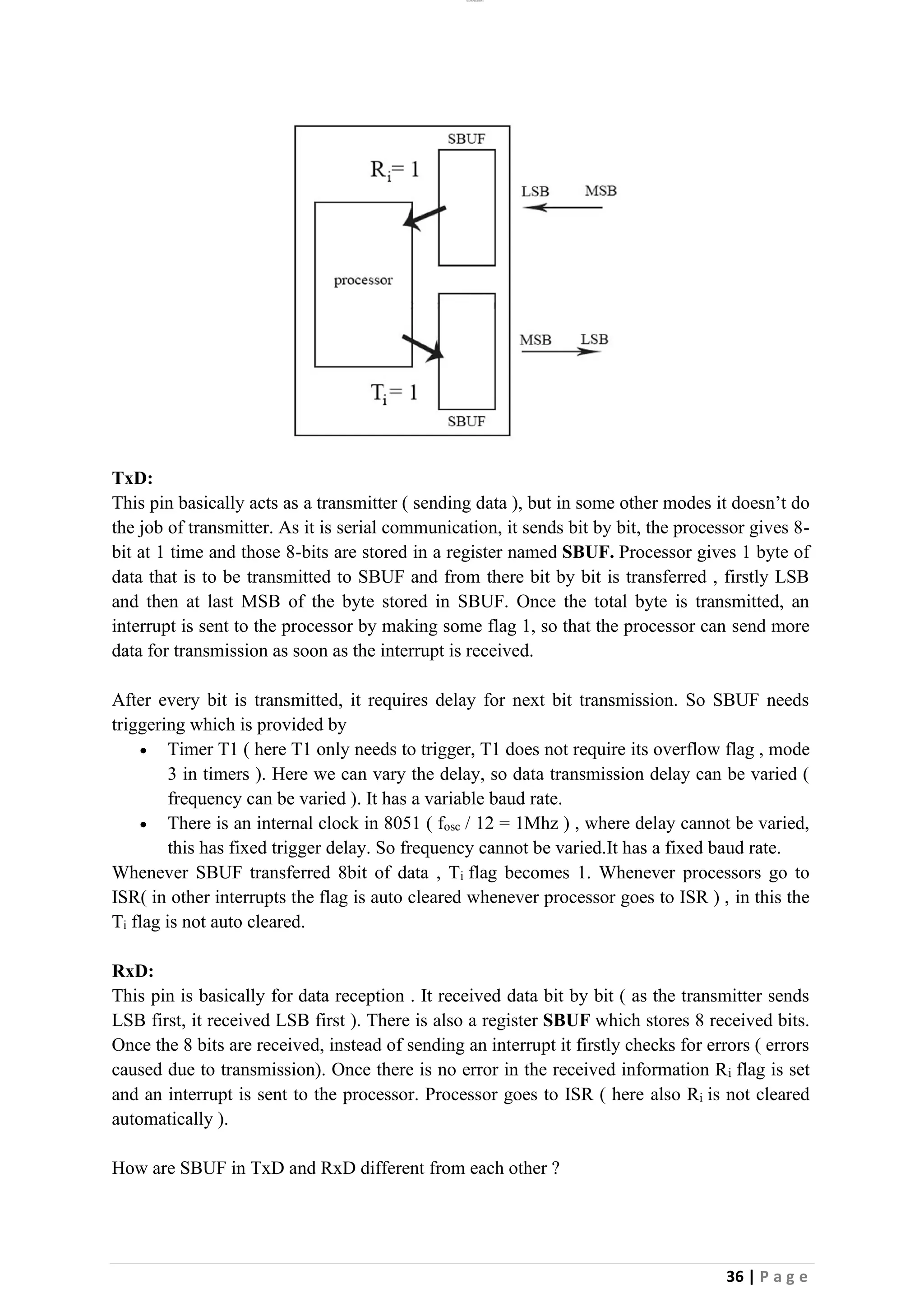 lOMoAR cPSD|26885763
36 | P a g e
TxD:
This pin basically acts as a transmitter ( sending data ), but in some other modes it doesn’t do
the job of transmitter. As it is serial communication, it sends bit by bit, the processor gives 8-
bit at 1 time and those 8-bits are stored in a register named SBUF. Processor gives 1 byte of
data that is to be transmitted to SBUF and from there bit by bit is transferred , firstly LSB
and then at last MSB of the byte stored in SBUF. Once the total byte is transmitted, an
interrupt is sent to the processor by making some flag 1, so that the processor can send more
data for transmission as soon as the interrupt is received.
After every bit is transmitted, it requires delay for next bit transmission. So SBUF needs
triggering which is provided by
• Timer T1 ( here T1 only needs to trigger, T1 does not require its overflow flag , mode
3 in timers ). Here we can vary the delay, so data transmission delay can be varied (
frequency can be varied ). It has a variable baud rate.
• There is an internal clock in 8051 ( fosc / 12 = 1Mhz ) , where delay cannot be varied,
this has fixed trigger delay. So frequency cannot be varied.It has a fixed baud rate.
Whenever SBUF transferred 8bit of data , Ti flag becomes 1. Whenever processors go to
ISR( in other interrupts the flag is auto cleared whenever processor goes to ISR ) , in this the
Ti flag is not auto cleared.
RxD:
This pin is basically for data reception . It received data bit by bit ( as the transmitter sends
LSB first, it received LSB first ). There is also a register SBUF which stores 8 received bits.
Once the 8 bits are received, instead of sending an interrupt it firstly checks for errors ( errors
caused due to transmission). Once there is no error in the received information Ri flag is set
and an interrupt is sent to the processor. Processor goes to ISR ( here also Ri is not cleared
automatically ).
How are SBUF in TxD and RxD different from each other ?
 