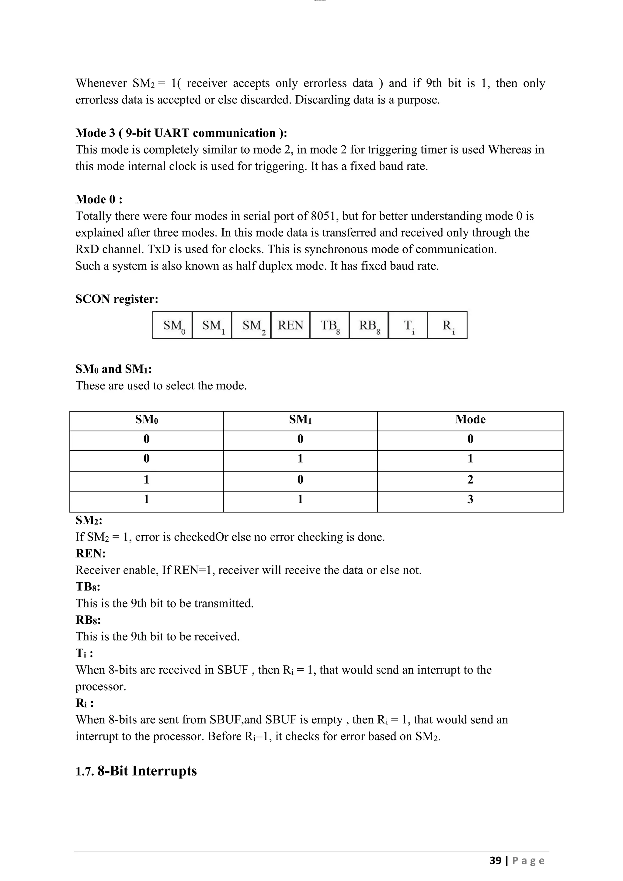 lOMoAR cPSD|26885763
39 | P a g e
Whenever SM2 = 1( receiver accepts only errorless data ) and if 9th bit is 1, then only
errorless data is accepted or else discarded. Discarding data is a purpose.
Mode 3 ( 9-bit UART communication ):
This mode is completely similar to mode 2, in mode 2 for triggering timer is used Whereas in
this mode internal clock is used for triggering. It has a fixed baud rate.
Mode 0 :
Totally there were four modes in serial port of 8051, but for better understanding mode 0 is
explained after three modes. In this mode data is transferred and received only through the
RxD channel. TxD is used for clocks. This is synchronous mode of communication.
Such a system is also known as half duplex mode. It has fixed baud rate.
SCON register:
SM0 and SM1:
These are used to select the mode.
SM0 SM1 Mode
0 0 0
0 1 1
1 0 2
1 1 3
SM2:
If SM2 = 1, error is checkedOr else no error checking is done.
REN:
Receiver enable, If REN=1, receiver will receive the data or else not.
TB8:
This is the 9th bit to be transmitted.
RB8:
This is the 9th bit to be received.
Ti :
When 8-bits are received in SBUF , then Ri = 1, that would send an interrupt to the
processor.
Ri :
When 8-bits are sent from SBUF,and SBUF is empty , then Ri = 1, that would send an
interrupt to the processor. Before Ri=1, it checks for error based on SM2.
1.7. 8-Bit Interrupts
 