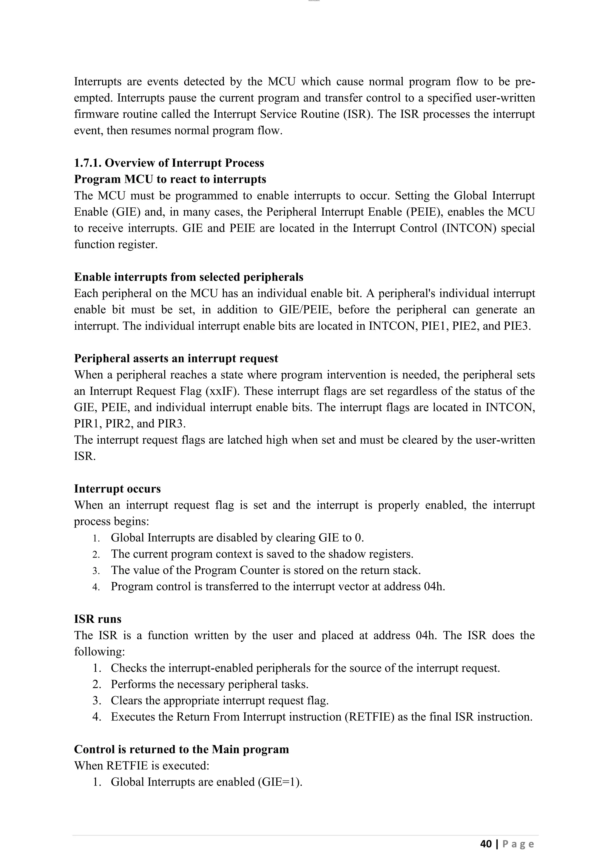 lOMoAR cPSD|26885763
40 | P a g e
Interrupts are events detected by the MCU which cause normal program flow to be pre-
empted. Interrupts pause the current program and transfer control to a specified user-written
firmware routine called the Interrupt Service Routine (ISR). The ISR processes the interrupt
event, then resumes normal program flow.
1.7.1. Overview of Interrupt Process
Program MCU to react to interrupts
The MCU must be programmed to enable interrupts to occur. Setting the Global Interrupt
Enable (GIE) and, in many cases, the Peripheral Interrupt Enable (PEIE), enables the MCU
to receive interrupts. GIE and PEIE are located in the Interrupt Control (INTCON) special
function register.
Enable interrupts from selected peripherals
Each peripheral on the MCU has an individual enable bit. A peripheral's individual interrupt
enable bit must be set, in addition to GIE/PEIE, before the peripheral can generate an
interrupt. The individual interrupt enable bits are located in INTCON, PIE1, PIE2, and PIE3.
Peripheral asserts an interrupt request
When a peripheral reaches a state where program intervention is needed, the peripheral sets
an Interrupt Request Flag (xxIF). These interrupt flags are set regardless of the status of the
GIE, PEIE, and individual interrupt enable bits. The interrupt flags are located in INTCON,
PIR1, PIR2, and PIR3.
The interrupt request flags are latched high when set and must be cleared by the user-written
ISR.
Interrupt occurs
When an interrupt request flag is set and the interrupt is properly enabled, the interrupt
process begins:
1. Global Interrupts are disabled by clearing GIE to 0.
2. The current program context is saved to the shadow registers.
3. The value of the Program Counter is stored on the return stack.
4. Program control is transferred to the interrupt vector at address 04h.
ISR runs
The ISR is a function written by the user and placed at address 04h. The ISR does the
following:
1. Checks the interrupt-enabled peripherals for the source of the interrupt request.
2. Performs the necessary peripheral tasks.
3. Clears the appropriate interrupt request flag.
4. Executes the Return From Interrupt instruction (RETFIE) as the final ISR instruction.
Control is returned to the Main program
When RETFIE is executed:
1. Global Interrupts are enabled (GIE=1).
 