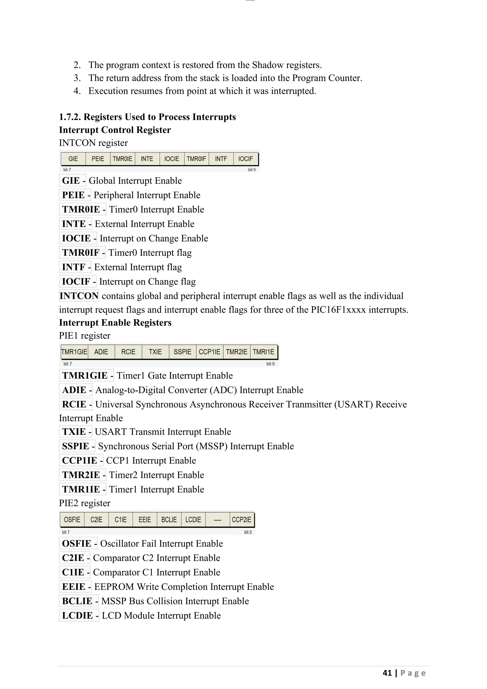 lOMoAR cPSD|26885763
41 | P a g e
2. The program context is restored from the Shadow registers.
3. The return address from the stack is loaded into the Program Counter.
4. Execution resumes from point at which it was interrupted.
1.7.2. Registers Used to Process Interrupts
Interrupt Control Register
INTCON register
GIE - Global Interrupt Enable
PEIE - Peripheral Interrupt Enable
TMR0IE - Timer0 Interrupt Enable
INTE - External Interrupt Enable
IOCIE - Interrupt on Change Enable
TMR0IF - Timer0 Interrupt flag
INTF - External Interrupt flag
IOCIF - Interrupt on Change flag
INTCON contains global and peripheral interrupt enable flags as well as the individual
interrupt request flags and interrupt enable flags for three of the PIC16F1xxxx interrupts.
Interrupt Enable Registers
PIE1 register
TMR1GIE - Timer1 Gate Interrupt Enable
ADIE - Analog-to-Digital Converter (ADC) Interrupt Enable
RCIE - Universal Synchronous Asynchronous Receiver Tranmsitter (USART) Receive
Interrupt Enable
TXIE - USART Transmit Interrupt Enable
SSPIE - Synchronous Serial Port (MSSP) Interrupt Enable
CCP1IE - CCP1 Interrupt Enable
TMR2IE - Timer2 Interrupt Enable
TMR1IE - Timer1 Interrupt Enable
PIE2 register
OSFIE - Oscillator Fail Interrupt Enable
C2IE - Comparator C2 Interrupt Enable
C1IE - Comparator C1 Interrupt Enable
EEIE - EEPROM Write Completion Interrupt Enable
BCLIE - MSSP Bus Collision Interrupt Enable
LCDIE - LCD Module Interrupt Enable
 