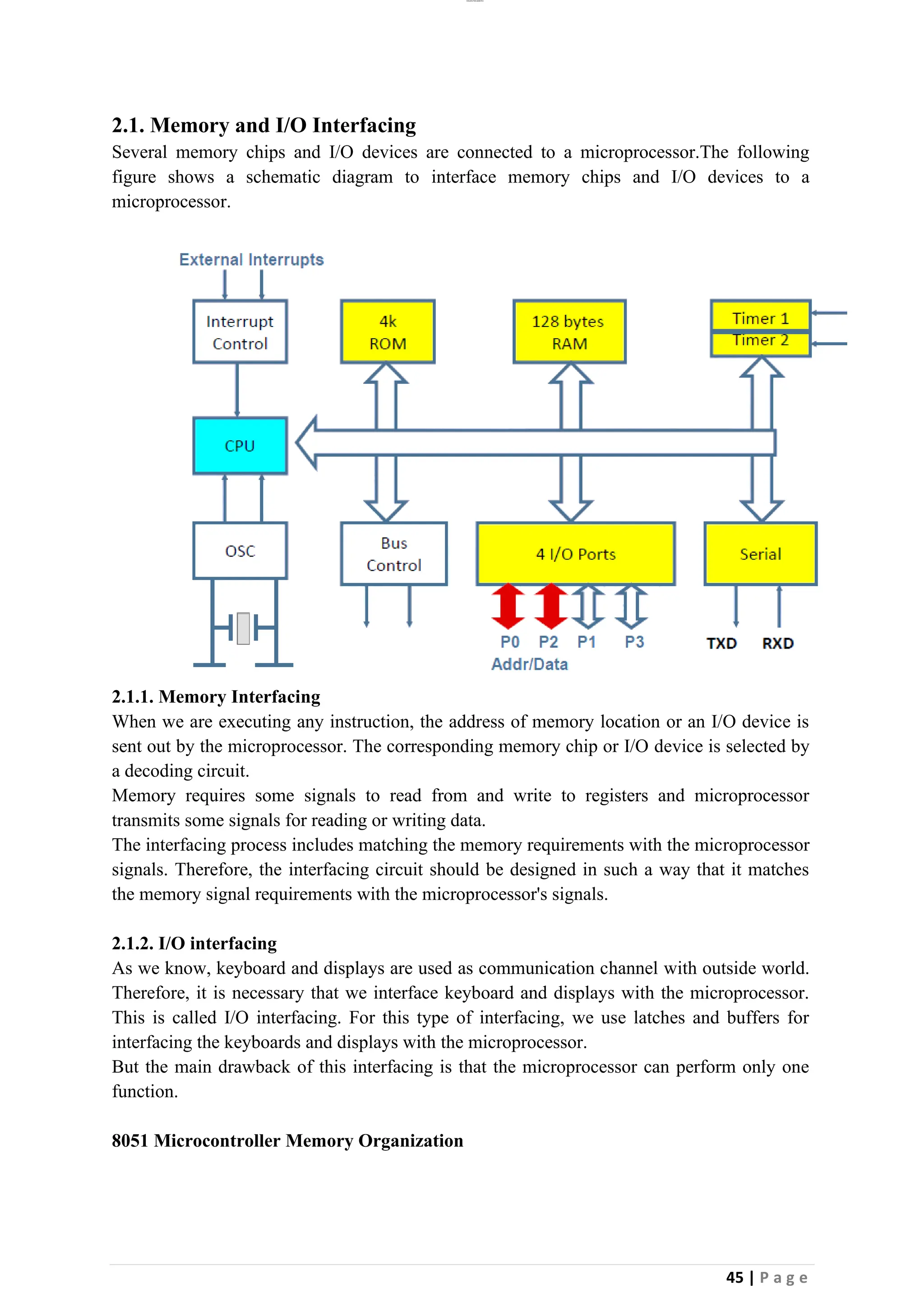lOMoAR cPSD|26885763
45 | P a g e
2.1. Memory and I/O Interfacing
Several memory chips and I/O devices are connected to a microprocessor.The following
figure shows a schematic diagram to interface memory chips and I/O devices to a
microprocessor.
2.1.1. Memory Interfacing
When we are executing any instruction, the address of memory location or an I/O device is
sent out by the microprocessor. The corresponding memory chip or I/O device is selected by
a decoding circuit.
Memory requires some signals to read from and write to registers and microprocessor
transmits some signals for reading or writing data.
The interfacing process includes matching the memory requirements with the microprocessor
signals. Therefore, the interfacing circuit should be designed in such a way that it matches
the memory signal requirements with the microprocessor's signals.
2.1.2. I/O interfacing
As we know, keyboard and displays are used as communication channel with outside world.
Therefore, it is necessary that we interface keyboard and displays with the microprocessor.
This is called I/O interfacing. For this type of interfacing, we use latches and buffers for
interfacing the keyboards and displays with the microprocessor.
But the main drawback of this interfacing is that the microprocessor can perform only one
function.
8051 Microcontroller Memory Organization
 