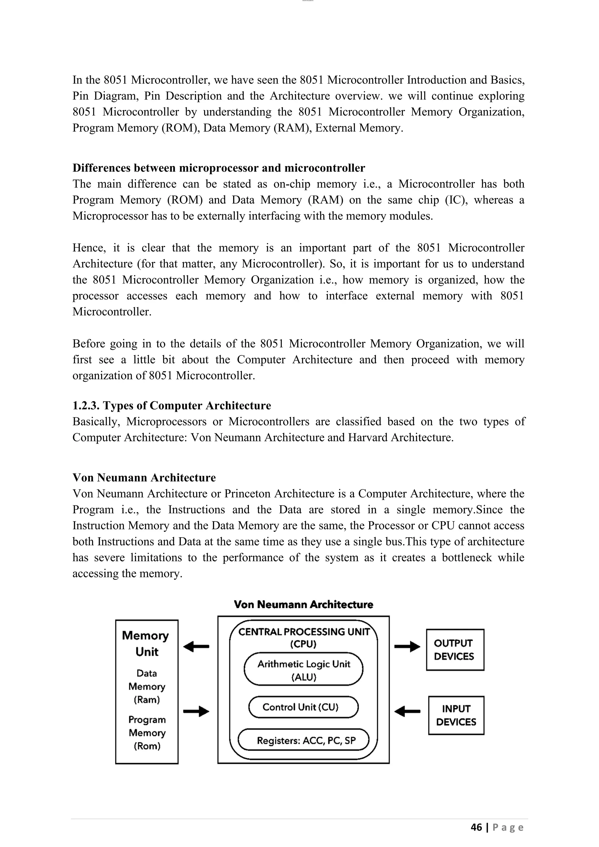 lOMoAR cPSD|26885763
46 | P a g e
In the 8051 Microcontroller, we have seen the 8051 Microcontroller Introduction and Basics,
Pin Diagram, Pin Description and the Architecture overview. we will continue exploring
8051 Microcontroller by understanding the 8051 Microcontroller Memory Organization,
Program Memory (ROM), Data Memory (RAM), External Memory.
Differences between microprocessor and microcontroller
The main difference can be stated as on-chip memory i.e., a Microcontroller has both
Program Memory (ROM) and Data Memory (RAM) on the same chip (IC), whereas a
Microprocessor has to be externally interfacing with the memory modules.
Hence, it is clear that the memory is an important part of the 8051 Microcontroller
Architecture (for that matter, any Microcontroller). So, it is important for us to understand
the 8051 Microcontroller Memory Organization i.e., how memory is organized, how the
processor accesses each memory and how to interface external memory with 8051
Microcontroller.
Before going in to the details of the 8051 Microcontroller Memory Organization, we will
first see a little bit about the Computer Architecture and then proceed with memory
organization of 8051 Microcontroller.
1.2.3. Types of Computer Architecture
Basically, Microprocessors or Microcontrollers are classified based on the two types of
Computer Architecture: Von Neumann Architecture and Harvard Architecture.
Von Neumann Architecture
Von Neumann Architecture or Princeton Architecture is a Computer Architecture, where the
Program i.e., the Instructions and the Data are stored in a single memory.Since the
Instruction Memory and the Data Memory are the same, the Processor or CPU cannot access
both Instructions and Data at the same time as they use a single bus.This type of architecture
has severe limitations to the performance of the system as it creates a bottleneck while
accessing the memory.
 