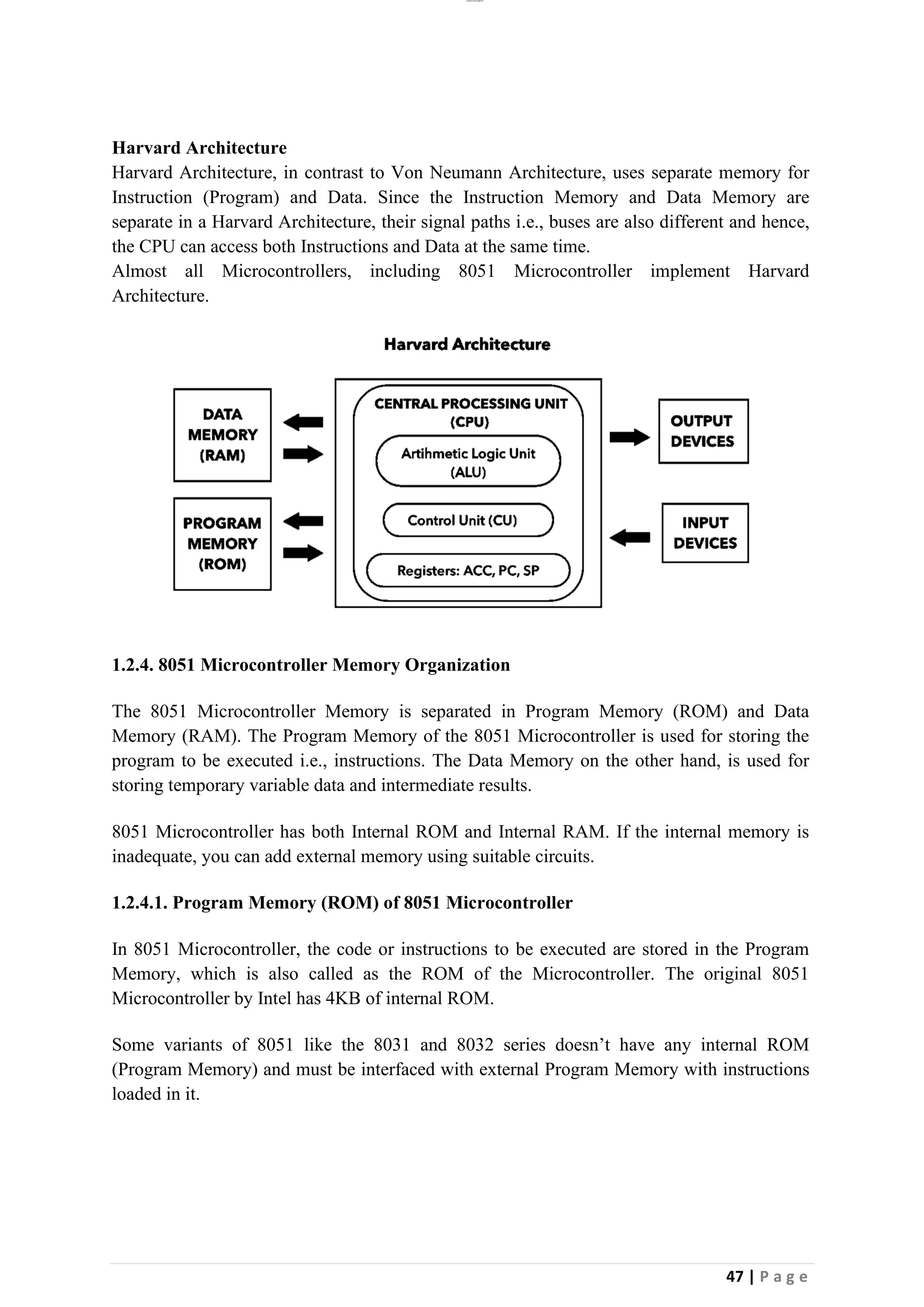 lOMoAR cPSD|26885763
47 | P a g e
Harvard Architecture
Harvard Architecture, in contrast to Von Neumann Architecture, uses separate memory for
Instruction (Program) and Data. Since the Instruction Memory and Data Memory are
separate in a Harvard Architecture, their signal paths i.e., buses are also different and hence,
the CPU can access both Instructions and Data at the same time.
Almost all Microcontrollers, including 8051 Microcontroller implement Harvard
Architecture.
1.2.4. 8051 Microcontroller Memory Organization
The 8051 Microcontroller Memory is separated in Program Memory (ROM) and Data
Memory (RAM). The Program Memory of the 8051 Microcontroller is used for storing the
program to be executed i.e., instructions. The Data Memory on the other hand, is used for
storing temporary variable data and intermediate results.
8051 Microcontroller has both Internal ROM and Internal RAM. If the internal memory is
inadequate, you can add external memory using suitable circuits.
1.2.4.1. Program Memory (ROM) of 8051 Microcontroller
In 8051 Microcontroller, the code or instructions to be executed are stored in the Program
Memory, which is also called as the ROM of the Microcontroller. The original 8051
Microcontroller by Intel has 4KB of internal ROM.
Some variants of 8051 like the 8031 and 8032 series doesn’t have any internal ROM
(Program Memory) and must be interfaced with external Program Memory with instructions
loaded in it.
 