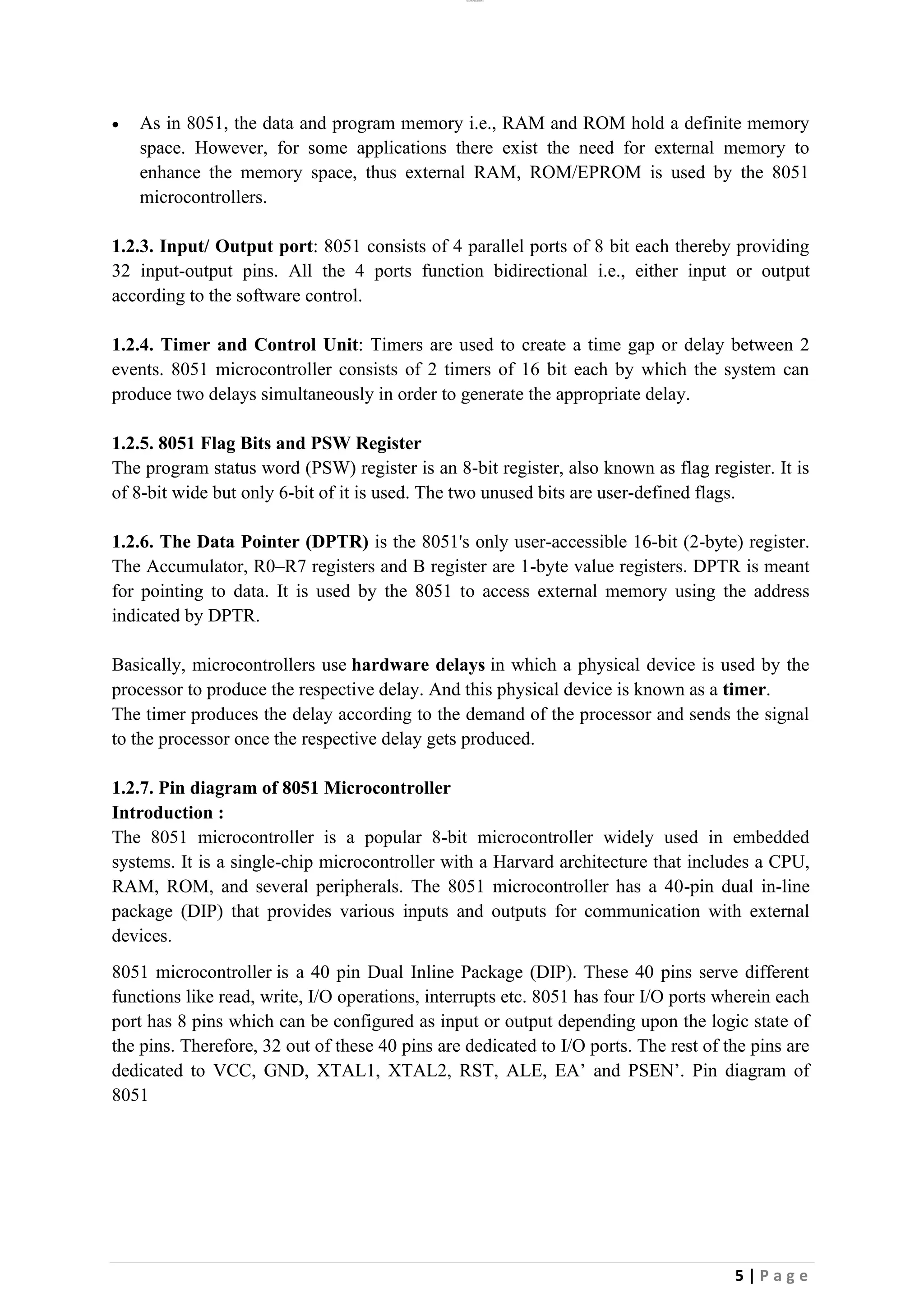 lOMoAR cPSD|26885763
5 | P a g e
• As in 8051, the data and program memory i.e., RAM and ROM hold a definite memory
space. However, for some applications there exist the need for external memory to
enhance the memory space, thus external RAM, ROM/EPROM is used by the 8051
microcontrollers.
1.2.3. Input/ Output port: 8051 consists of 4 parallel ports of 8 bit each thereby providing
32 input-output pins. All the 4 ports function bidirectional i.e., either input or output
according to the software control.
1.2.4. Timer and Control Unit: Timers are used to create a time gap or delay between 2
events. 8051 microcontroller consists of 2 timers of 16 bit each by which the system can
produce two delays simultaneously in order to generate the appropriate delay.
1.2.5. 8051 Flag Bits and PSW Register
The program status word (PSW) register is an 8-bit register, also known as flag register. It is
of 8-bit wide but only 6-bit of it is used. The two unused bits are user-defined flags.
1.2.6. The Data Pointer (DPTR) is the 8051's only user-accessible 16-bit (2-byte) register.
The Accumulator, R0–R7 registers and B register are 1-byte value registers. DPTR is meant
for pointing to data. It is used by the 8051 to access external memory using the address
indicated by DPTR.
Basically, microcontrollers use hardware delays in which a physical device is used by the
processor to produce the respective delay. And this physical device is known as a timer.
The timer produces the delay according to the demand of the processor and sends the signal
to the processor once the respective delay gets produced.
1.2.7. Pin diagram of 8051 Microcontroller
Introduction :
The 8051 microcontroller is a popular 8-bit microcontroller widely used in embedded
systems. It is a single-chip microcontroller with a Harvard architecture that includes a CPU,
RAM, ROM, and several peripherals. The 8051 microcontroller has a 40-pin dual in-line
package (DIP) that provides various inputs and outputs for communication with external
devices.
8051 microcontroller is a 40 pin Dual Inline Package (DIP). These 40 pins serve different
functions like read, write, I/O operations, interrupts etc. 8051 has four I/O ports wherein each
port has 8 pins which can be configured as input or output depending upon the logic state of
the pins. Therefore, 32 out of these 40 pins are dedicated to I/O ports. The rest of the pins are
dedicated to VCC, GND, XTAL1, XTAL2, RST, ALE, EA’ and PSEN’. Pin diagram of
8051
 