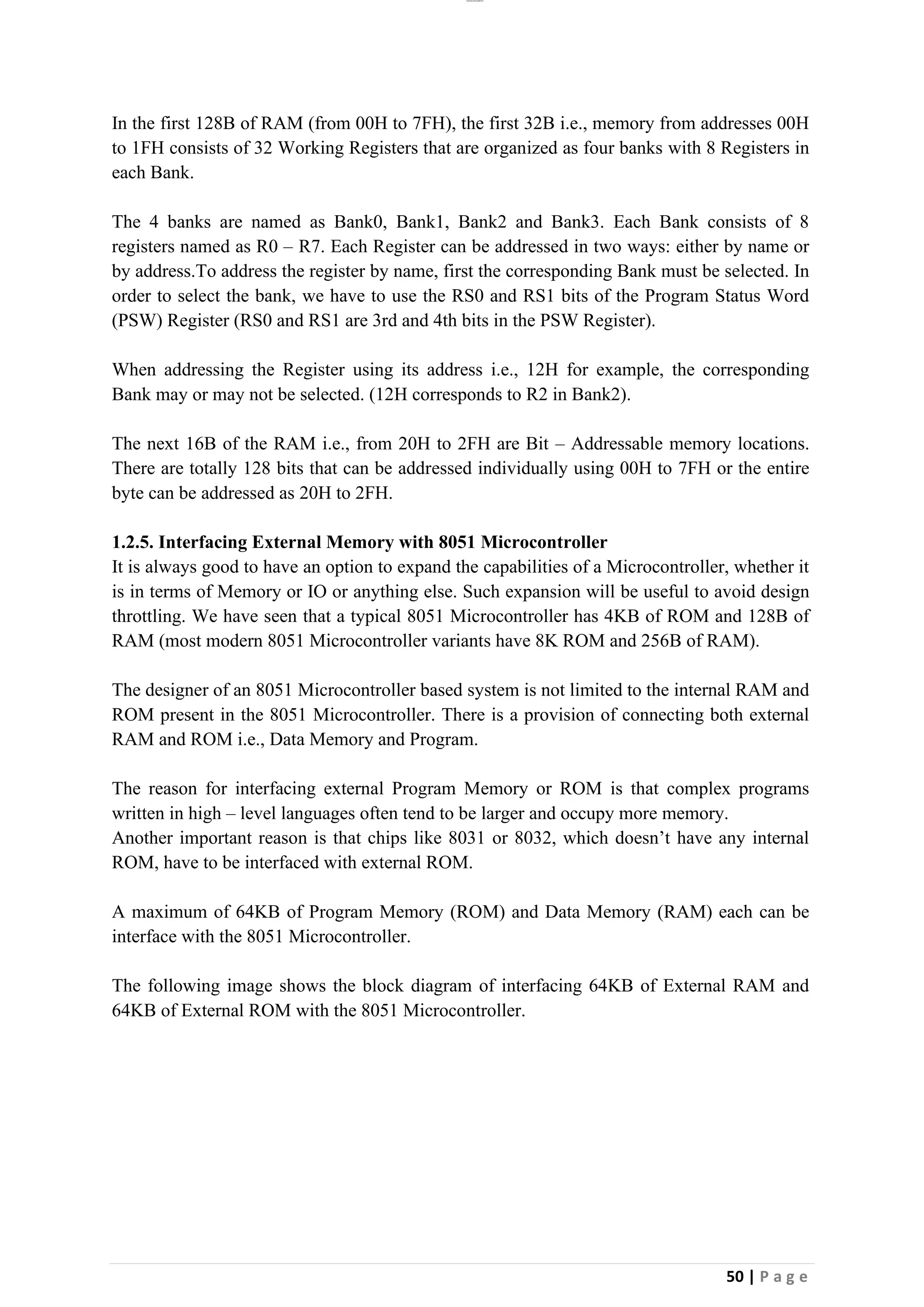 lOMoAR cPSD|26885763
50 | P a g e
In the first 128B of RAM (from 00H to 7FH), the first 32B i.e., memory from addresses 00H
to 1FH consists of 32 Working Registers that are organized as four banks with 8 Registers in
each Bank.
The 4 banks are named as Bank0, Bank1, Bank2 and Bank3. Each Bank consists of 8
registers named as R0 – R7. Each Register can be addressed in two ways: either by name or
by address.To address the register by name, first the corresponding Bank must be selected. In
order to select the bank, we have to use the RS0 and RS1 bits of the Program Status Word
(PSW) Register (RS0 and RS1 are 3rd and 4th bits in the PSW Register).
When addressing the Register using its address i.e., 12H for example, the corresponding
Bank may or may not be selected. (12H corresponds to R2 in Bank2).
The next 16B of the RAM i.e., from 20H to 2FH are Bit – Addressable memory locations.
There are totally 128 bits that can be addressed individually using 00H to 7FH or the entire
byte can be addressed as 20H to 2FH.
1.2.5. Interfacing External Memory with 8051 Microcontroller
It is always good to have an option to expand the capabilities of a Microcontroller, whether it
is in terms of Memory or IO or anything else. Such expansion will be useful to avoid design
throttling. We have seen that a typical 8051 Microcontroller has 4KB of ROM and 128B of
RAM (most modern 8051 Microcontroller variants have 8K ROM and 256B of RAM).
The designer of an 8051 Microcontroller based system is not limited to the internal RAM and
ROM present in the 8051 Microcontroller. There is a provision of connecting both external
RAM and ROM i.e., Data Memory and Program.
The reason for interfacing external Program Memory or ROM is that complex programs
written in high – level languages often tend to be larger and occupy more memory.
Another important reason is that chips like 8031 or 8032, which doesn’t have any internal
ROM, have to be interfaced with external ROM.
A maximum of 64KB of Program Memory (ROM) and Data Memory (RAM) each can be
interface with the 8051 Microcontroller.
The following image shows the block diagram of interfacing 64KB of External RAM and
64KB of External ROM with the 8051 Microcontroller.
 