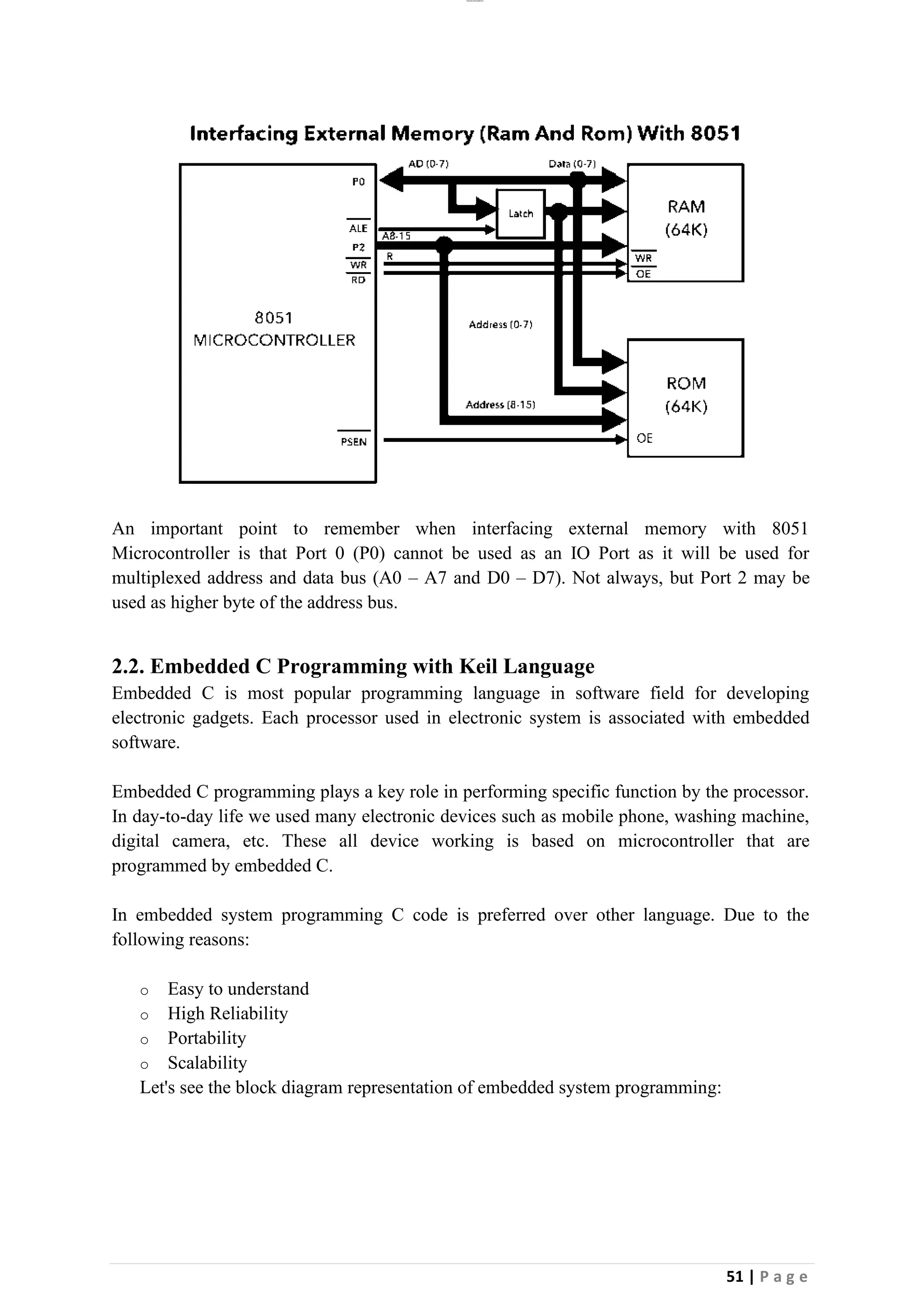 lOMoAR cPSD|26885763
51 | P a g e
An important point to remember when interfacing external memory with 8051
Microcontroller is that Port 0 (P0) cannot be used as an IO Port as it will be used for
multiplexed address and data bus (A0 – A7 and D0 – D7). Not always, but Port 2 may be
used as higher byte of the address bus.
2.2. Embedded C Programming with Keil Language
Embedded C is most popular programming language in software field for developing
electronic gadgets. Each processor used in electronic system is associated with embedded
software.
Embedded C programming plays a key role in performing specific function by the processor.
In day-to-day life we used many electronic devices such as mobile phone, washing machine,
digital camera, etc. These all device working is based on microcontroller that are
programmed by embedded C.
In embedded system programming C code is preferred over other language. Due to the
following reasons:
o Easy to understand
o High Reliability
o Portability
o Scalability
Let's see the block diagram representation of embedded system programming:
 
