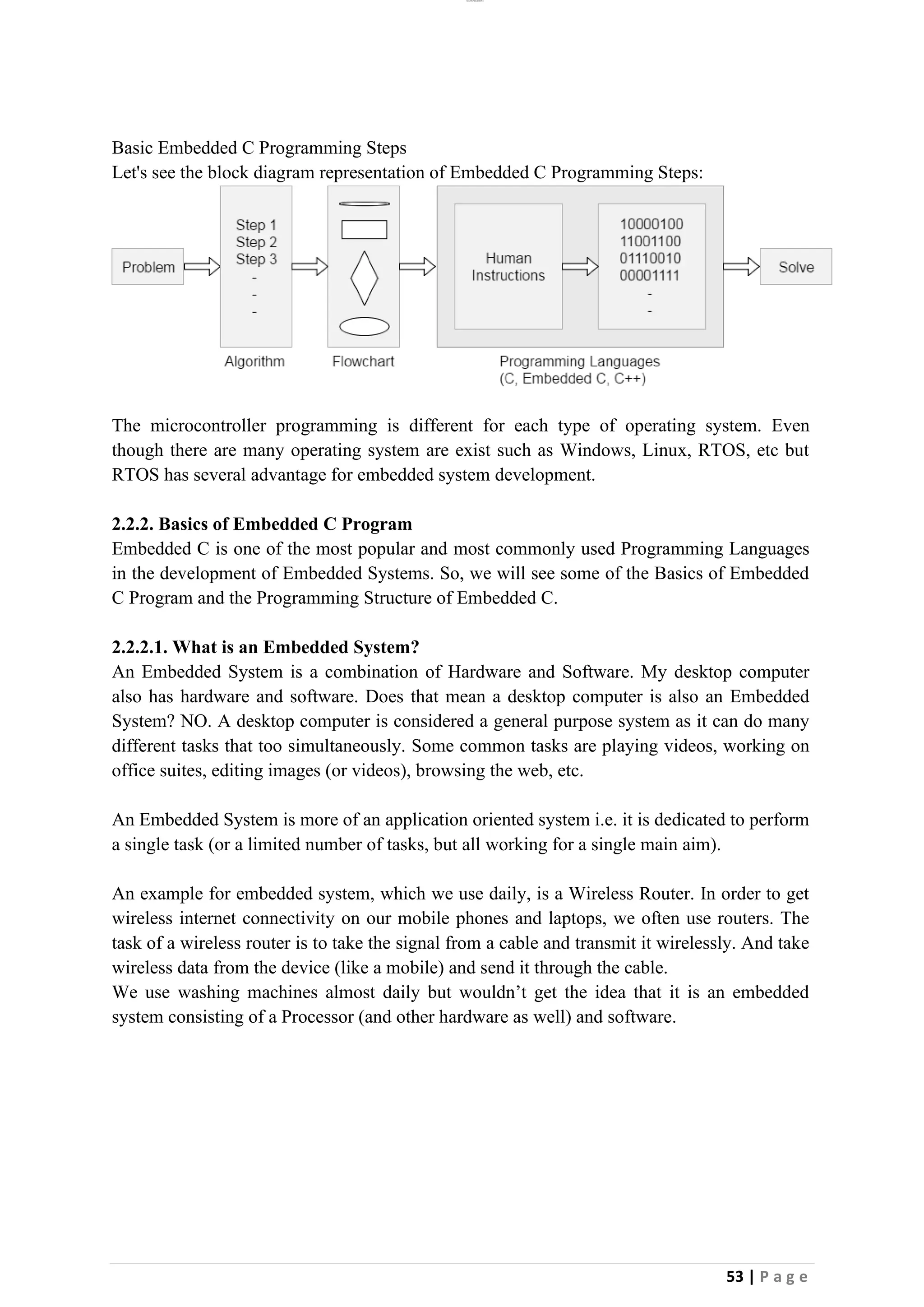 lOMoAR cPSD|26885763
53 | P a g e
Basic Embedded C Programming Steps
Let's see the block diagram representation of Embedded C Programming Steps:
The microcontroller programming is different for each type of operating system. Even
though there are many operating system are exist such as Windows, Linux, RTOS, etc but
RTOS has several advantage for embedded system development.
2.2.2. Basics of Embedded C Program
Embedded C is one of the most popular and most commonly used Programming Languages
in the development of Embedded Systems. So, we will see some of the Basics of Embedded
C Program and the Programming Structure of Embedded C.
2.2.2.1. What is an Embedded System?
An Embedded System is a combination of Hardware and Software. My desktop computer
also has hardware and software. Does that mean a desktop computer is also an Embedded
System? NO. A desktop computer is considered a general purpose system as it can do many
different tasks that too simultaneously. Some common tasks are playing videos, working on
office suites, editing images (or videos), browsing the web, etc.
An Embedded System is more of an application oriented system i.e. it is dedicated to perform
a single task (or a limited number of tasks, but all working for a single main aim).
An example for embedded system, which we use daily, is a Wireless Router. In order to get
wireless internet connectivity on our mobile phones and laptops, we often use routers. The
task of a wireless router is to take the signal from a cable and transmit it wirelessly. And take
wireless data from the device (like a mobile) and send it through the cable.
We use washing machines almost daily but wouldn’t get the idea that it is an embedded
system consisting of a Processor (and other hardware as well) and software.
 