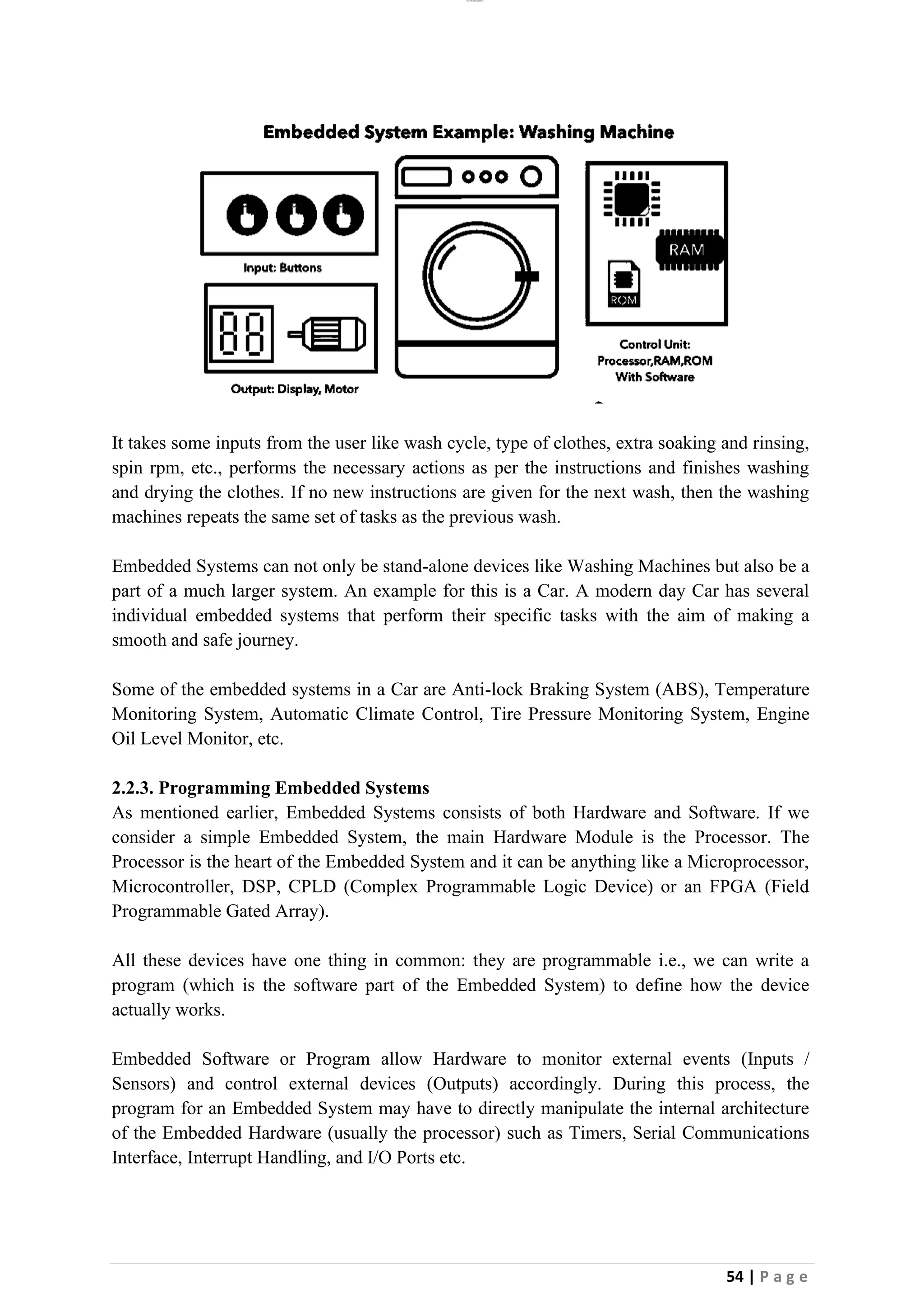 lOMoAR cPSD|26885763
54 | P a g e
It takes some inputs from the user like wash cycle, type of clothes, extra soaking and rinsing,
spin rpm, etc., performs the necessary actions as per the instructions and finishes washing
and drying the clothes. If no new instructions are given for the next wash, then the washing
machines repeats the same set of tasks as the previous wash.
Embedded Systems can not only be stand-alone devices like Washing Machines but also be a
part of a much larger system. An example for this is a Car. A modern day Car has several
individual embedded systems that perform their specific tasks with the aim of making a
smooth and safe journey.
Some of the embedded systems in a Car are Anti-lock Braking System (ABS), Temperature
Monitoring System, Automatic Climate Control, Tire Pressure Monitoring System, Engine
Oil Level Monitor, etc.
2.2.3. Programming Embedded Systems
As mentioned earlier, Embedded Systems consists of both Hardware and Software. If we
consider a simple Embedded System, the main Hardware Module is the Processor. The
Processor is the heart of the Embedded System and it can be anything like a Microprocessor,
Microcontroller, DSP, CPLD (Complex Programmable Logic Device) or an FPGA (Field
Programmable Gated Array).
All these devices have one thing in common: they are programmable i.e., we can write a
program (which is the software part of the Embedded System) to define how the device
actually works.
Embedded Software or Program allow Hardware to monitor external events (Inputs /
Sensors) and control external devices (Outputs) accordingly. During this process, the
program for an Embedded System may have to directly manipulate the internal architecture
of the Embedded Hardware (usually the processor) such as Timers, Serial Communications
Interface, Interrupt Handling, and I/O Ports etc.
 