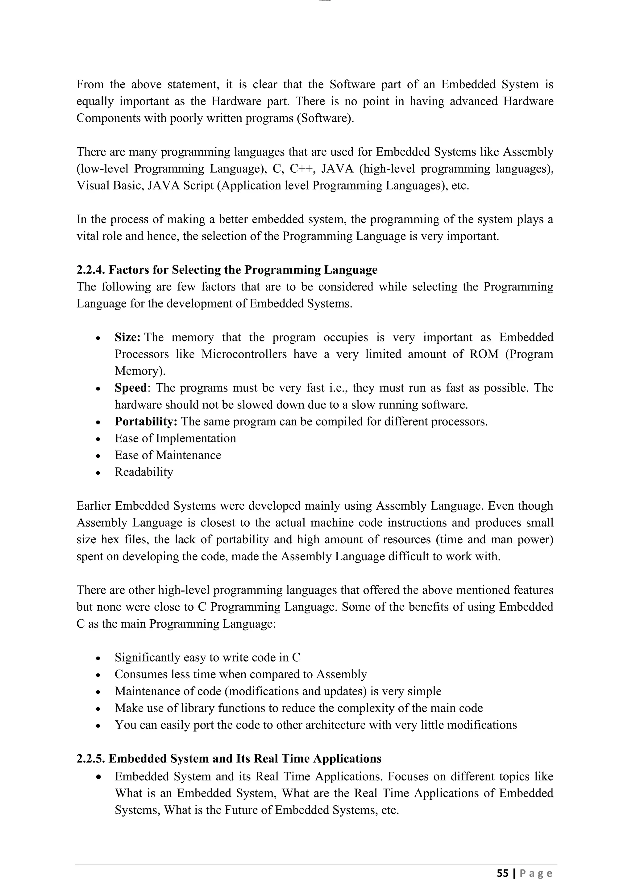 lOMoAR cPSD|26885763
55 | P a g e
From the above statement, it is clear that the Software part of an Embedded System is
equally important as the Hardware part. There is no point in having advanced Hardware
Components with poorly written programs (Software).
There are many programming languages that are used for Embedded Systems like Assembly
(low-level Programming Language), C, C++, JAVA (high-level programming languages),
Visual Basic, JAVA Script (Application level Programming Languages), etc.
In the process of making a better embedded system, the programming of the system plays a
vital role and hence, the selection of the Programming Language is very important.
2.2.4. Factors for Selecting the Programming Language
The following are few factors that are to be considered while selecting the Programming
Language for the development of Embedded Systems.
• Size: The memory that the program occupies is very important as Embedded
Processors like Microcontrollers have a very limited amount of ROM (Program
Memory).
• Speed: The programs must be very fast i.e., they must run as fast as possible. The
hardware should not be slowed down due to a slow running software.
• Portability: The same program can be compiled for different processors.
• Ease of Implementation
• Ease of Maintenance
• Readability
Earlier Embedded Systems were developed mainly using Assembly Language. Even though
Assembly Language is closest to the actual machine code instructions and produces small
size hex files, the lack of portability and high amount of resources (time and man power)
spent on developing the code, made the Assembly Language difficult to work with.
There are other high-level programming languages that offered the above mentioned features
but none were close to C Programming Language. Some of the benefits of using Embedded
C as the main Programming Language:
• Significantly easy to write code in C
• Consumes less time when compared to Assembly
• Maintenance of code (modifications and updates) is very simple
• Make use of library functions to reduce the complexity of the main code
• You can easily port the code to other architecture with very little modifications
2.2.5. Embedded System and Its Real Time Applications
• Embedded System and its Real Time Applications. Focuses on different topics like
What is an Embedded System, What are the Real Time Applications of Embedded
Systems, What is the Future of Embedded Systems, etc.
 