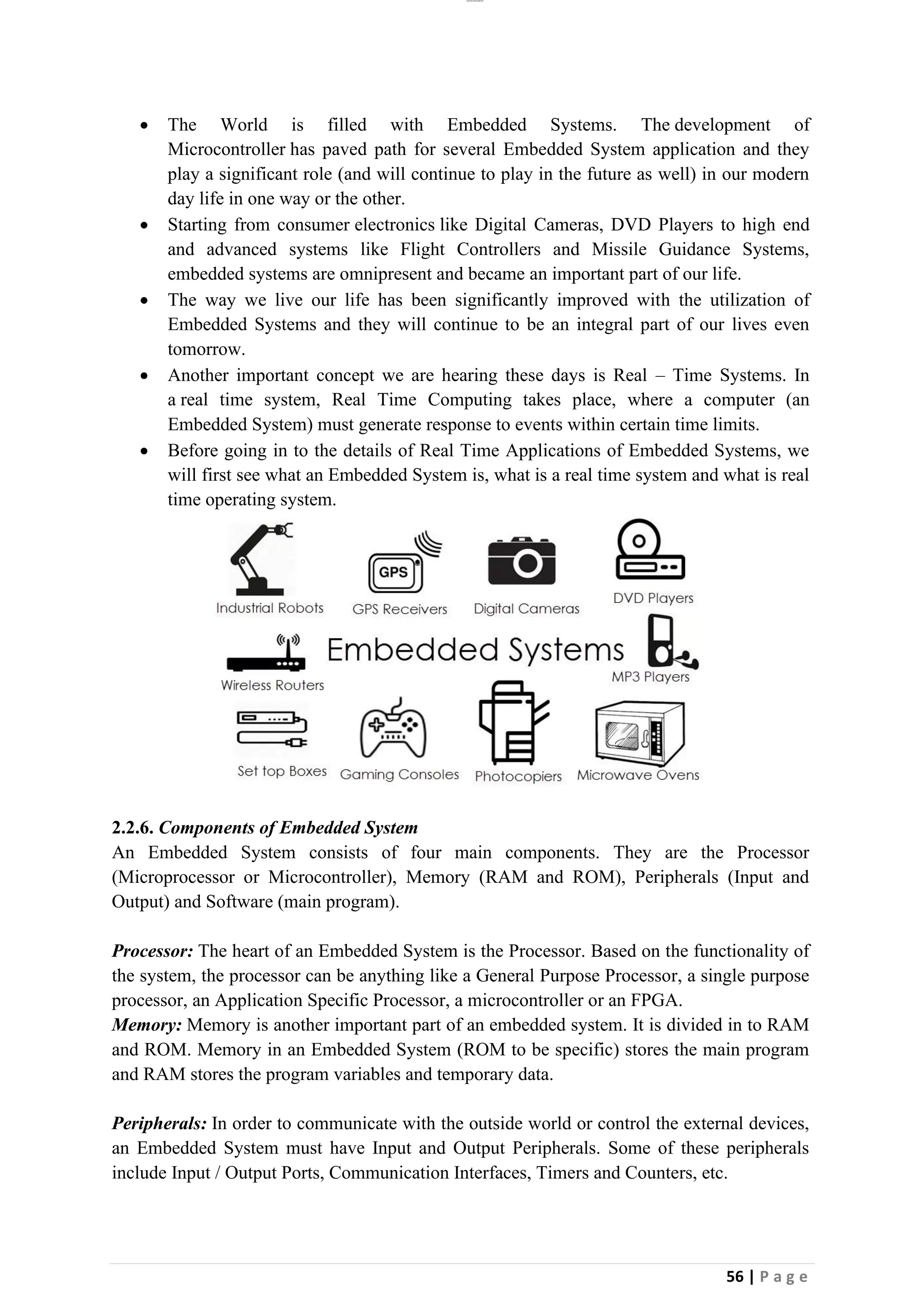 lOMoAR cPSD|26885763
56 | P a g e
• The World is filled with Embedded Systems. The development of
Microcontroller has paved path for several Embedded System application and they
play a significant role (and will continue to play in the future as well) in our modern
day life in one way or the other.
• Starting from consumer electronics like Digital Cameras, DVD Players to high end
and advanced systems like Flight Controllers and Missile Guidance Systems,
embedded systems are omnipresent and became an important part of our life.
• The way we live our life has been significantly improved with the utilization of
Embedded Systems and they will continue to be an integral part of our lives even
tomorrow.
• Another important concept we are hearing these days is Real – Time Systems. In
a real time system, Real Time Computing takes place, where a computer (an
Embedded System) must generate response to events within certain time limits.
• Before going in to the details of Real Time Applications of Embedded Systems, we
will first see what an Embedded System is, what is a real time system and what is real
time operating system.
2.2.6. Components of Embedded System
An Embedded System consists of four main components. They are the Processor
(Microprocessor or Microcontroller), Memory (RAM and ROM), Peripherals (Input and
Output) and Software (main program).
Processor: The heart of an Embedded System is the Processor. Based on the functionality of
the system, the processor can be anything like a General Purpose Processor, a single purpose
processor, an Application Specific Processor, a microcontroller or an FPGA.
Memory: Memory is another important part of an embedded system. It is divided in to RAM
and ROM. Memory in an Embedded System (ROM to be specific) stores the main program
and RAM stores the program variables and temporary data.
Peripherals: In order to communicate with the outside world or control the external devices,
an Embedded System must have Input and Output Peripherals. Some of these peripherals
include Input / Output Ports, Communication Interfaces, Timers and Counters, etc.
 