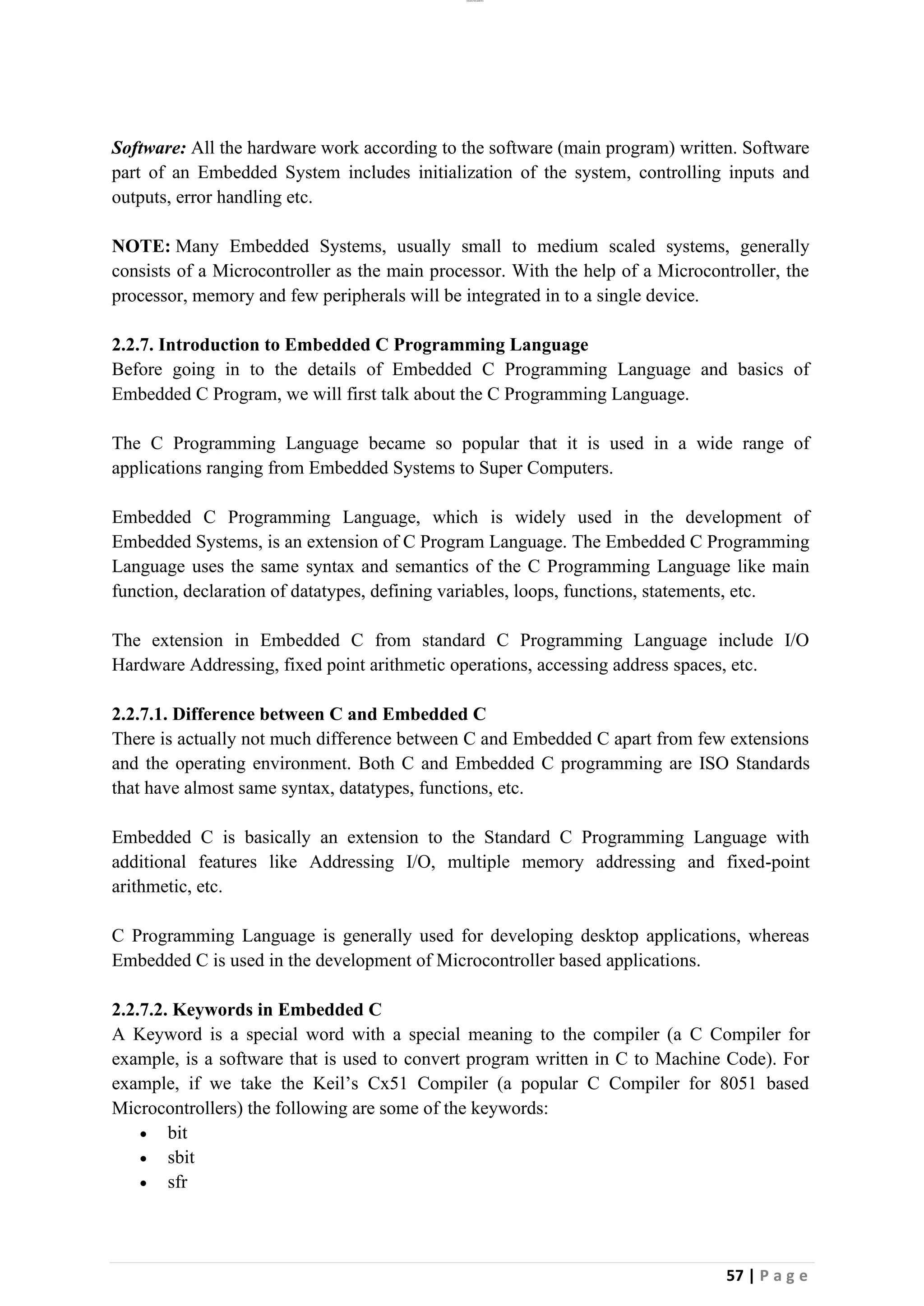 lOMoAR cPSD|26885763
57 | P a g e
Software: All the hardware work according to the software (main program) written. Software
part of an Embedded System includes initialization of the system, controlling inputs and
outputs, error handling etc.
NOTE: Many Embedded Systems, usually small to medium scaled systems, generally
consists of a Microcontroller as the main processor. With the help of a Microcontroller, the
processor, memory and few peripherals will be integrated in to a single device.
2.2.7. Introduction to Embedded C Programming Language
Before going in to the details of Embedded C Programming Language and basics of
Embedded C Program, we will first talk about the C Programming Language.
The C Programming Language became so popular that it is used in a wide range of
applications ranging from Embedded Systems to Super Computers.
Embedded C Programming Language, which is widely used in the development of
Embedded Systems, is an extension of C Program Language. The Embedded C Programming
Language uses the same syntax and semantics of the C Programming Language like main
function, declaration of datatypes, defining variables, loops, functions, statements, etc.
The extension in Embedded C from standard C Programming Language include I/O
Hardware Addressing, fixed point arithmetic operations, accessing address spaces, etc.
2.2.7.1. Difference between C and Embedded C
There is actually not much difference between C and Embedded C apart from few extensions
and the operating environment. Both C and Embedded C programming are ISO Standards
that have almost same syntax, datatypes, functions, etc.
Embedded C is basically an extension to the Standard C Programming Language with
additional features like Addressing I/O, multiple memory addressing and fixed-point
arithmetic, etc.
C Programming Language is generally used for developing desktop applications, whereas
Embedded C is used in the development of Microcontroller based applications.
2.2.7.2. Keywords in Embedded C
A Keyword is a special word with a special meaning to the compiler (a C Compiler for
example, is a software that is used to convert program written in C to Machine Code). For
example, if we take the Keil’s Cx51 Compiler (a popular C Compiler for 8051 based
Microcontrollers) the following are some of the keywords:
• bit
• sbit
• sfr
 