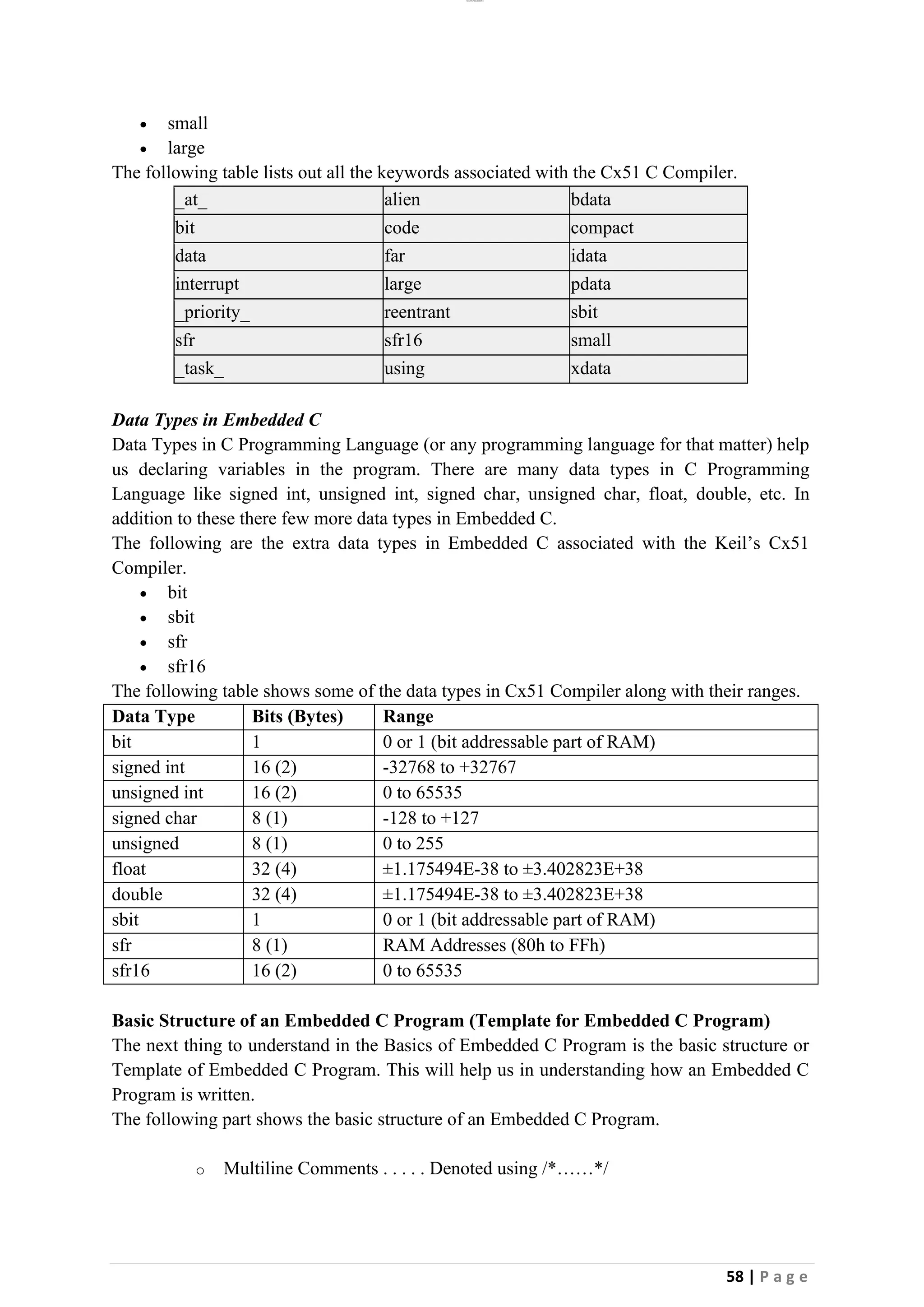 lOMoAR cPSD|26885763
58 | P a g e
• small
• large
The following table lists out all the keywords associated with the Cx51 C Compiler.
_at_ alien bdata
bit code compact
data far idata
interrupt large pdata
_priority_ reentrant sbit
sfr sfr16 small
_task_ using xdata
Data Types in Embedded C
Data Types in C Programming Language (or any programming language for that matter) help
us declaring variables in the program. There are many data types in C Programming
Language like signed int, unsigned int, signed char, unsigned char, float, double, etc. In
addition to these there few more data types in Embedded C.
The following are the extra data types in Embedded C associated with the Keil’s Cx51
Compiler.
• bit
• sbit
• sfr
• sfr16
The following table shows some of the data types in Cx51 Compiler along with their ranges.
Data Type Bits (Bytes) Range
bit 1 0 or 1 (bit addressable part of RAM)
signed int 16 (2) -32768 to +32767
unsigned int 16 (2) 0 to 65535
signed char 8 (1) -128 to +127
unsigned 8 (1) 0 to 255
float 32 (4) ±1.175494E-38 to ±3.402823E+38
double 32 (4) ±1.175494E-38 to ±3.402823E+38
sbit 1 0 or 1 (bit addressable part of RAM)
sfr 8 (1) RAM Addresses (80h to FFh)
sfr16 16 (2) 0 to 65535
Basic Structure of an Embedded C Program (Template for Embedded C Program)
The next thing to understand in the Basics of Embedded C Program is the basic structure or
Template of Embedded C Program. This will help us in understanding how an Embedded C
Program is written.
The following part shows the basic structure of an Embedded C Program.
o Multiline Comments . . . . . Denoted using /*……*/
 
