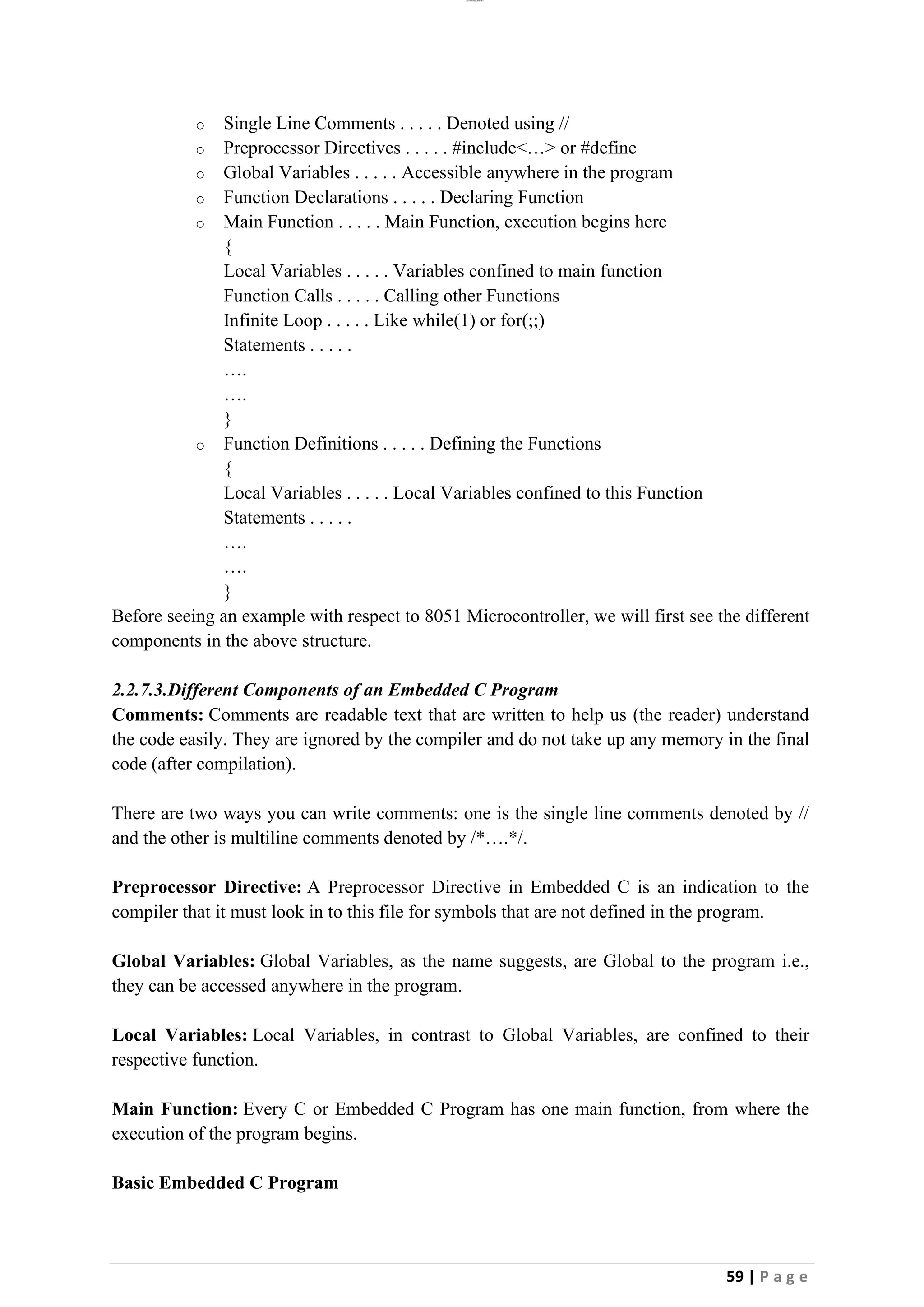 lOMoAR cPSD|26885763
59 | P a g e
o Single Line Comments . . . . . Denoted using //
o Preprocessor Directives . . . . . #include<…> or #define
o Global Variables . . . . . Accessible anywhere in the program
o Function Declarations . . . . . Declaring Function
o Main Function . . . . . Main Function, execution begins here
{
Local Variables . . . . . Variables confined to main function
Function Calls . . . . . Calling other Functions
Infinite Loop . . . . . Like while(1) or for(;;)
Statements . . . . .
….
….
}
o Function Definitions . . . . . Defining the Functions
{
Local Variables . . . . . Local Variables confined to this Function
Statements . . . . .
….
….
}
Before seeing an example with respect to 8051 Microcontroller, we will first see the different
components in the above structure.
2.2.7.3.Different Components of an Embedded C Program
Comments: Comments are readable text that are written to help us (the reader) understand
the code easily. They are ignored by the compiler and do not take up any memory in the final
code (after compilation).
There are two ways you can write comments: one is the single line comments denoted by //
and the other is multiline comments denoted by /*….*/.
Preprocessor Directive: A Preprocessor Directive in Embedded C is an indication to the
compiler that it must look in to this file for symbols that are not defined in the program.
Global Variables: Global Variables, as the name suggests, are Global to the program i.e.,
they can be accessed anywhere in the program.
Local Variables: Local Variables, in contrast to Global Variables, are confined to their
respective function.
Main Function: Every C or Embedded C Program has one main function, from where the
execution of the program begins.
Basic Embedded C Program
 