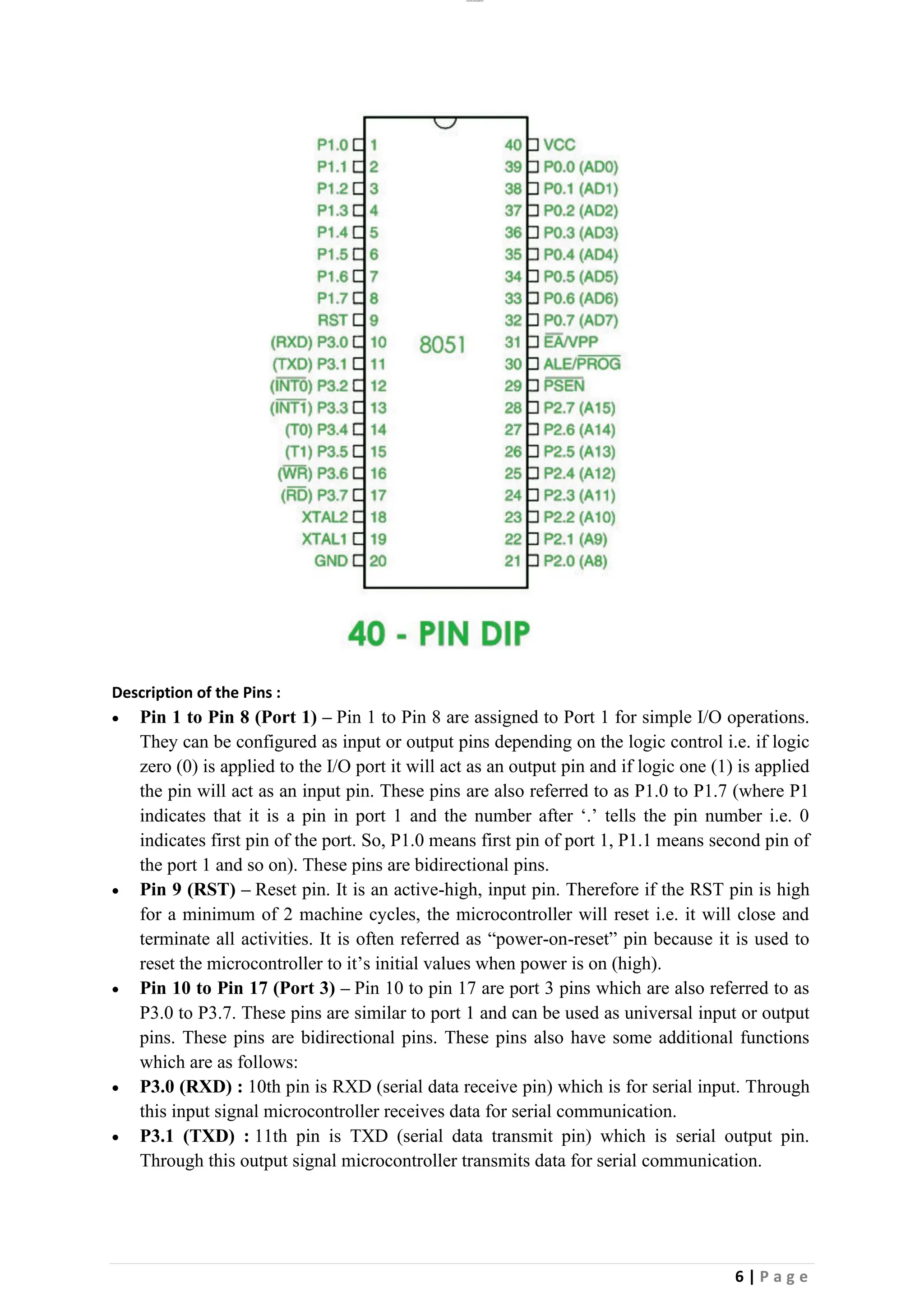lOMoAR cPSD|26885763
6 | P a g e
Description of the Pins :
• Pin 1 to Pin 8 (Port 1) – Pin 1 to Pin 8 are assigned to Port 1 for simple I/O operations.
They can be configured as input or output pins depending on the logic control i.e. if logic
zero (0) is applied to the I/O port it will act as an output pin and if logic one (1) is applied
the pin will act as an input pin. These pins are also referred to as P1.0 to P1.7 (where P1
indicates that it is a pin in port 1 and the number after ‘.’ tells the pin number i.e. 0
indicates first pin of the port. So, P1.0 means first pin of port 1, P1.1 means second pin of
the port 1 and so on). These pins are bidirectional pins.
• Pin 9 (RST) – Reset pin. It is an active-high, input pin. Therefore if the RST pin is high
for a minimum of 2 machine cycles, the microcontroller will reset i.e. it will close and
terminate all activities. It is often referred as “power-on-reset” pin because it is used to
reset the microcontroller to it’s initial values when power is on (high).
• Pin 10 to Pin 17 (Port 3) – Pin 10 to pin 17 are port 3 pins which are also referred to as
P3.0 to P3.7. These pins are similar to port 1 and can be used as universal input or output
pins. These pins are bidirectional pins. These pins also have some additional functions
which are as follows:
• P3.0 (RXD) : 10th pin is RXD (serial data receive pin) which is for serial input. Through
this input signal microcontroller receives data for serial communication.
• P3.1 (TXD) : 11th pin is TXD (serial data transmit pin) which is serial output pin.
Through this output signal microcontroller transmits data for serial communication.
 