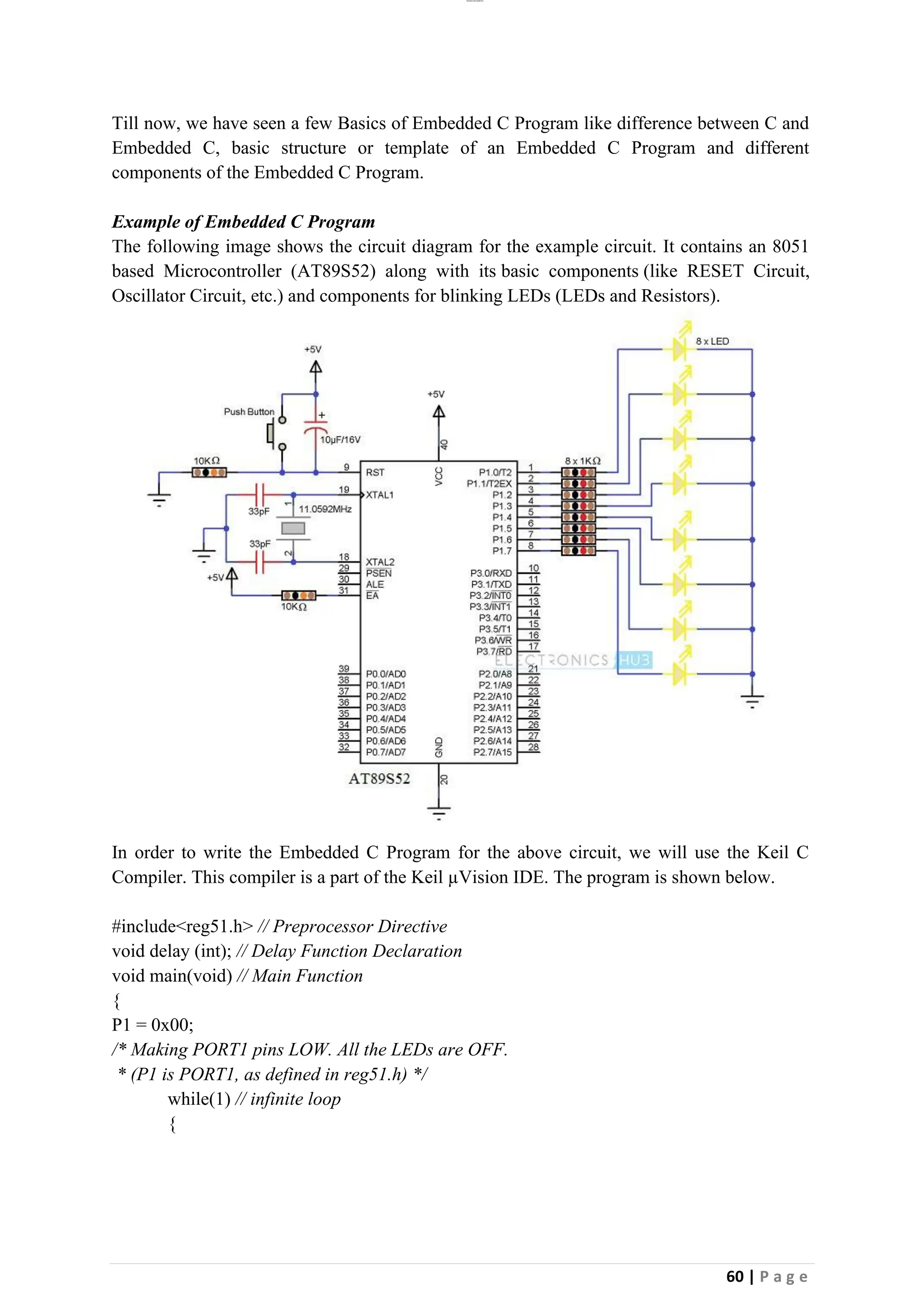 lOMoAR cPSD|26885763
60 | P a g e
Till now, we have seen a few Basics of Embedded C Program like difference between C and
Embedded C, basic structure or template of an Embedded C Program and different
components of the Embedded C Program.
Example of Embedded C Program
The following image shows the circuit diagram for the example circuit. It contains an 8051
based Microcontroller (AT89S52) along with its basic components (like RESET Circuit,
Oscillator Circuit, etc.) and components for blinking LEDs (LEDs and Resistors).
In order to write the Embedded C Program for the above circuit, we will use the Keil C
Compiler. This compiler is a part of the Keil µVision IDE. The program is shown below.
#include<reg51.h> // Preprocessor Directive
void delay (int); // Delay Function Declaration
void main(void) // Main Function
{
P1 = 0x00;
/* Making PORT1 pins LOW. All the LEDs are OFF.
* (P1 is PORT1, as defined in reg51.h) */
while(1) // infinite loop
{
 