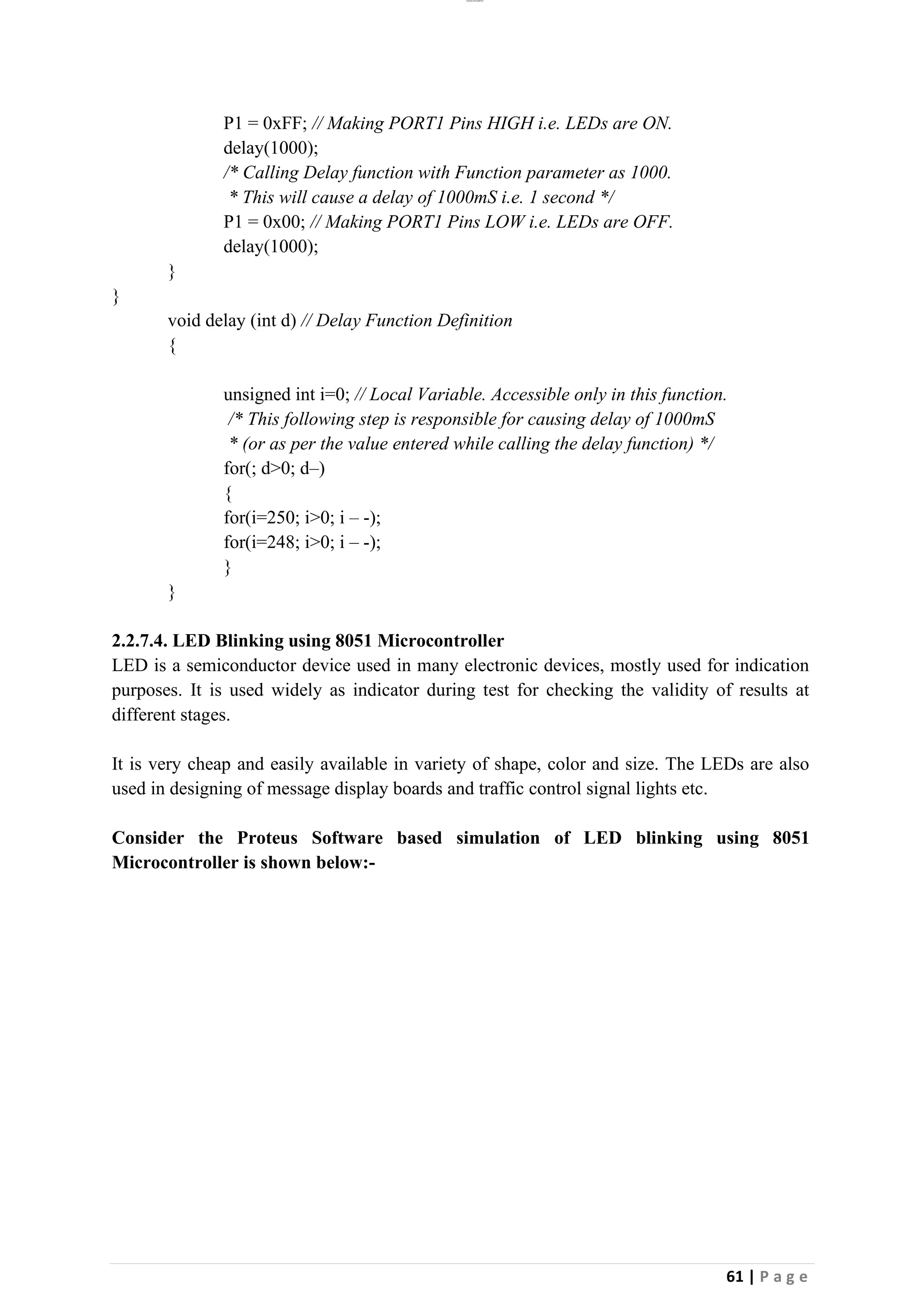 lOMoAR cPSD|26885763
61 | P a g e
P1 = 0xFF; // Making PORT1 Pins HIGH i.e. LEDs are ON.
delay(1000);
/* Calling Delay function with Function parameter as 1000.
* This will cause a delay of 1000mS i.e. 1 second */
P1 = 0x00; // Making PORT1 Pins LOW i.e. LEDs are OFF.
delay(1000);
}
}
void delay (int d) // Delay Function Definition
{
unsigned int i=0; // Local Variable. Accessible only in this function.
/* This following step is responsible for causing delay of 1000mS
* (or as per the value entered while calling the delay function) */
for(; d>0; d–)
{
for(i=250; i>0; i – -);
for(i=248; i>0; i – -);
}
}
2.2.7.4. LED Blinking using 8051 Microcontroller
LED is a semiconductor device used in many electronic devices, mostly used for indication
purposes. It is used widely as indicator during test for checking the validity of results at
different stages.
It is very cheap and easily available in variety of shape, color and size. The LEDs are also
used in designing of message display boards and traffic control signal lights etc.
Consider the Proteus Software based simulation of LED blinking using 8051
Microcontroller is shown below:-
 