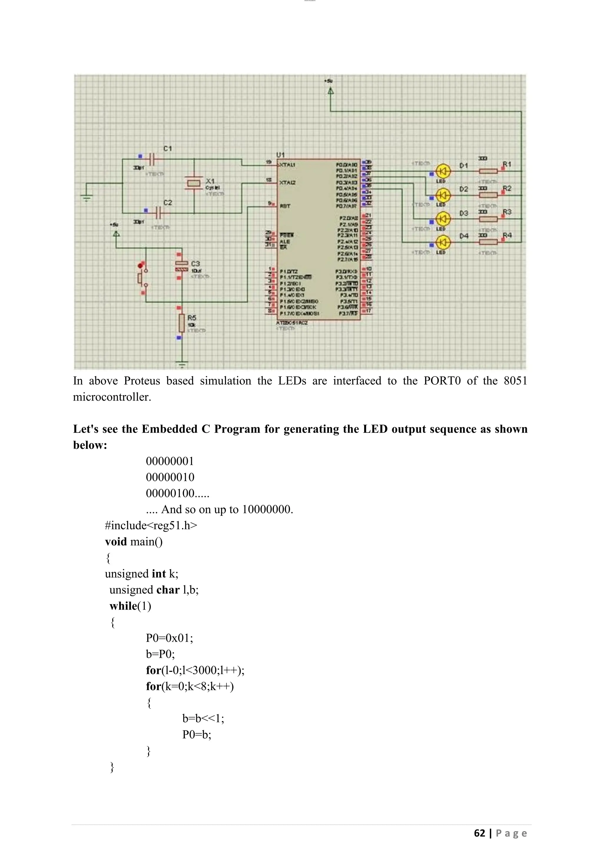 lOMoAR cPSD|26885763
62 | P a g e
In above Proteus based simulation the LEDs are interfaced to the PORT0 of the 8051
microcontroller.
Let's see the Embedded C Program for generating the LED output sequence as shown
below:
00000001
00000010
00000100.....
.... And so on up to 10000000.
#include<reg51.h>
void main()
{
unsigned int k;
unsigned char l,b;
while(1)
{
P0=0x01;
b=P0;
for(l-0;l<3000;l++);
for(k=0;k<8;k++)
{
b=b<<1;
P0=b;
}
}
 