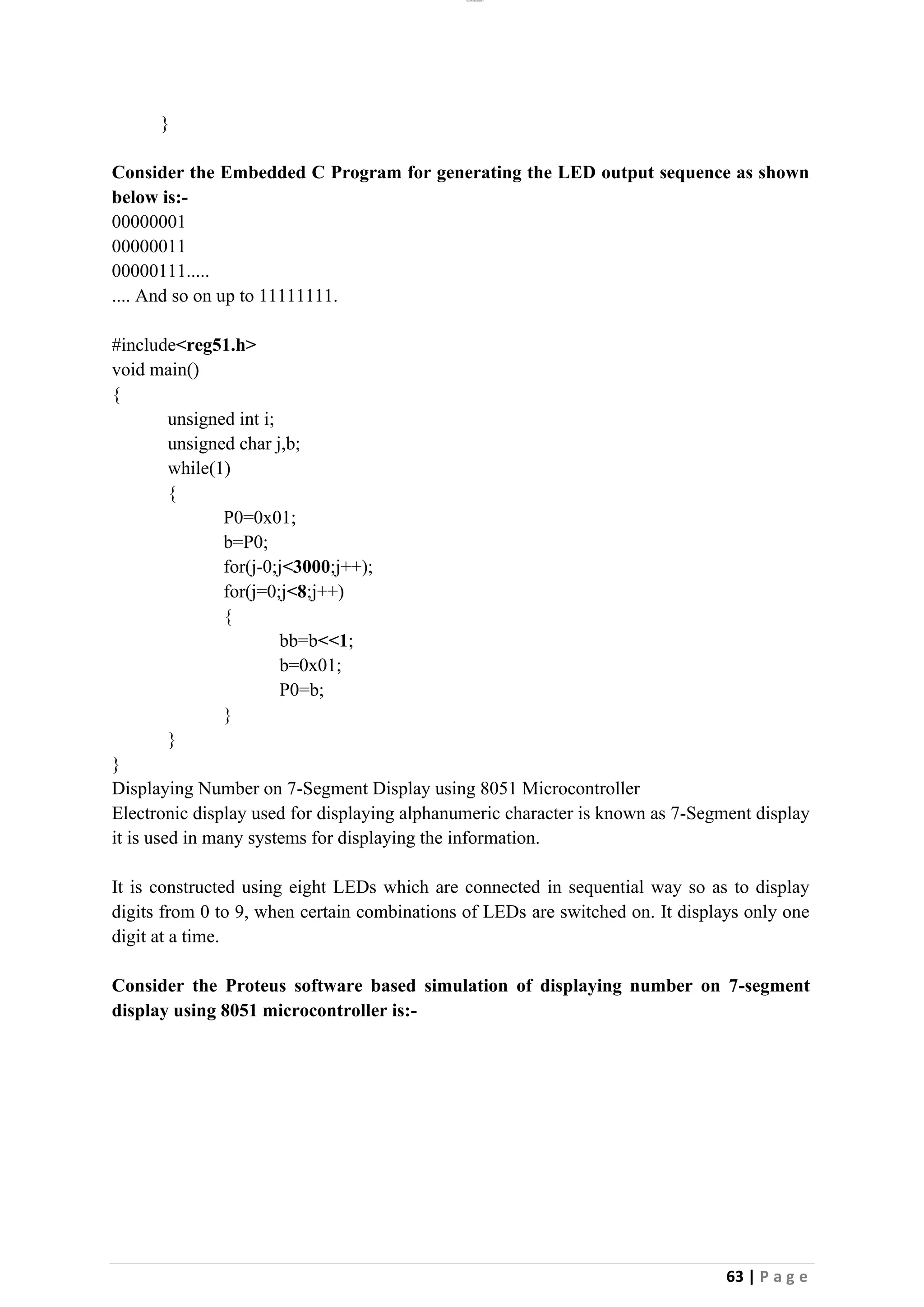 lOMoAR cPSD|26885763
63 | P a g e
}
Consider the Embedded C Program for generating the LED output sequence as shown
below is:-
00000001
00000011
00000111.....
.... And so on up to 11111111.
#include<reg51.h>
void main()
{
unsigned int i;
unsigned char j,b;
while(1)
{
P0=0x01;
b=P0;
for(j-0;j<3000;j++);
for(j=0;j<8;j++)
{
bb=b<<1;
b=0x01;
P0=b;
}
}
}
Displaying Number on 7-Segment Display using 8051 Microcontroller
Electronic display used for displaying alphanumeric character is known as 7-Segment display
it is used in many systems for displaying the information.
It is constructed using eight LEDs which are connected in sequential way so as to display
digits from 0 to 9, when certain combinations of LEDs are switched on. It displays only one
digit at a time.
Consider the Proteus software based simulation of displaying number on 7-segment
display using 8051 microcontroller is:-
 