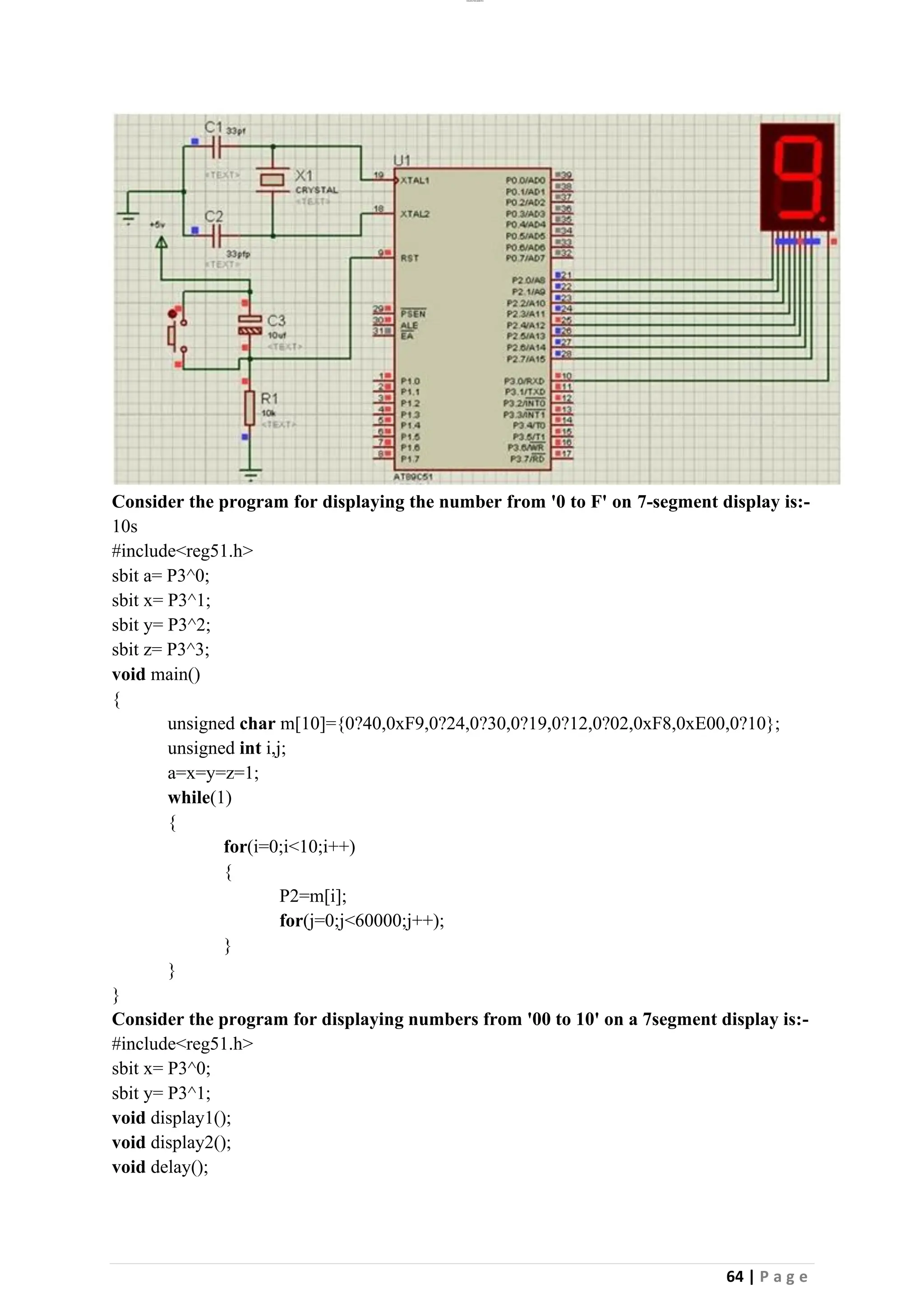 lOMoAR cPSD|26885763
64 | P a g e
Consider the program for displaying the number from '0 to F' on 7-segment display is:-
10s
#include<reg51.h>
sbit a= P3^0;
sbit x= P3^1;
sbit y= P3^2;
sbit z= P3^3;
void main()
{
unsigned char m[10]={0?40,0xF9,0?24,0?30,0?19,0?12,0?02,0xF8,0xE00,0?10};
unsigned int i,j;
a=x=y=z=1;
while(1)
{
for(i=0;i<10;i++)
{
P2=m[i];
for(j=0;j<60000;j++);
}
}
}
Consider the program for displaying numbers from '00 to 10' on a 7segment display is:-
#include<reg51.h>
sbit x= P3^0;
sbit y= P3^1;
void display1();
void display2();
void delay();
 