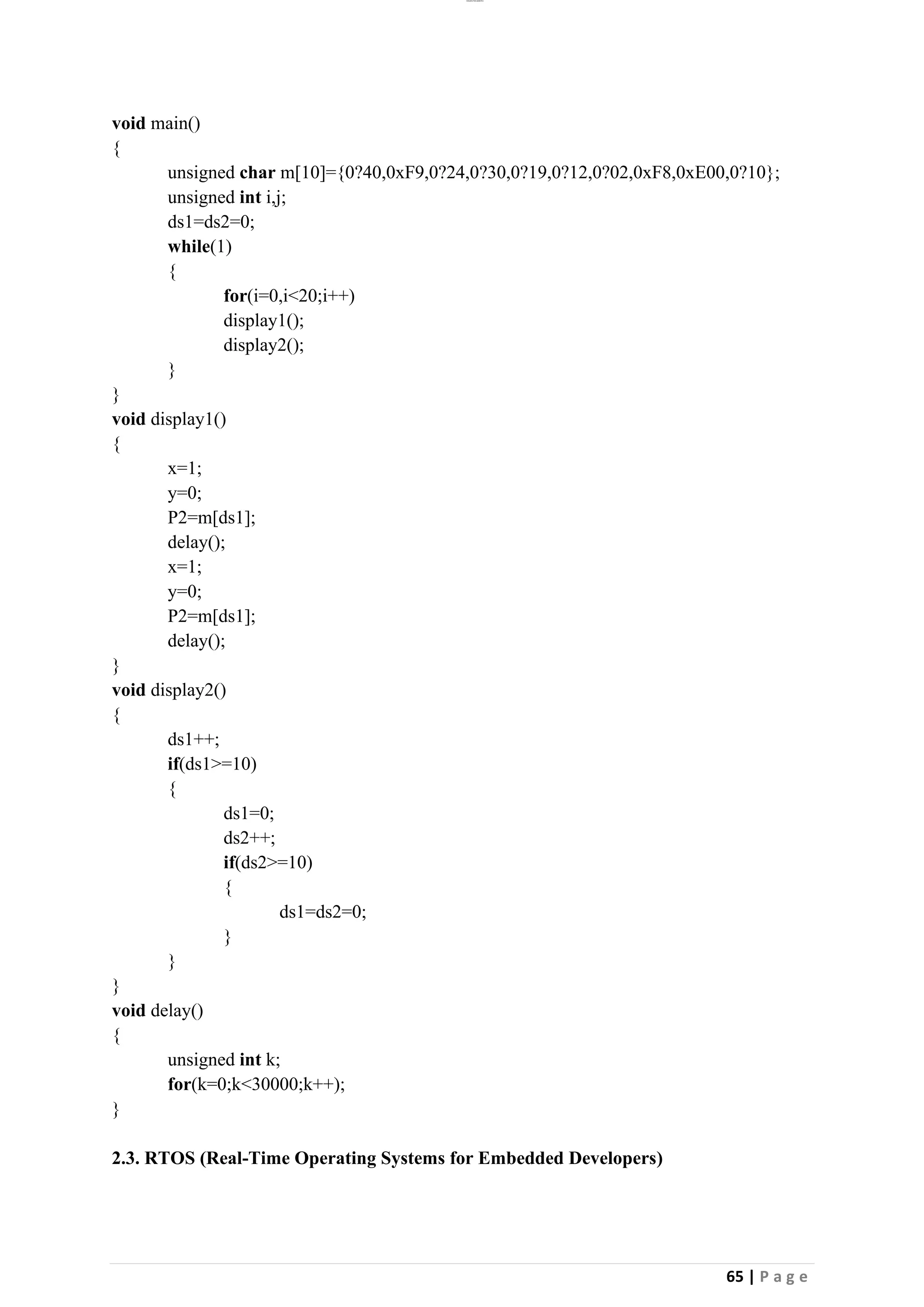 lOMoAR cPSD|26885763
65 | P a g e
void main()
{
unsigned char m[10]={0?40,0xF9,0?24,0?30,0?19,0?12,0?02,0xF8,0xE00,0?10};
unsigned int i,j;
ds1=ds2=0;
while(1)
{
for(i=0,i<20;i++)
display1();
display2();
}
}
void display1()
{
x=1;
y=0;
P2=m[ds1];
delay();
x=1;
y=0;
P2=m[ds1];
delay();
}
void display2()
{
ds1++;
if(ds1>=10)
{
ds1=0;
ds2++;
if(ds2>=10)
{
ds1=ds2=0;
}
}
}
void delay()
{
unsigned int k;
for(k=0;k<30000;k++);
}
2.3. RTOS (Real-Time Operating Systems for Embedded Developers)
 