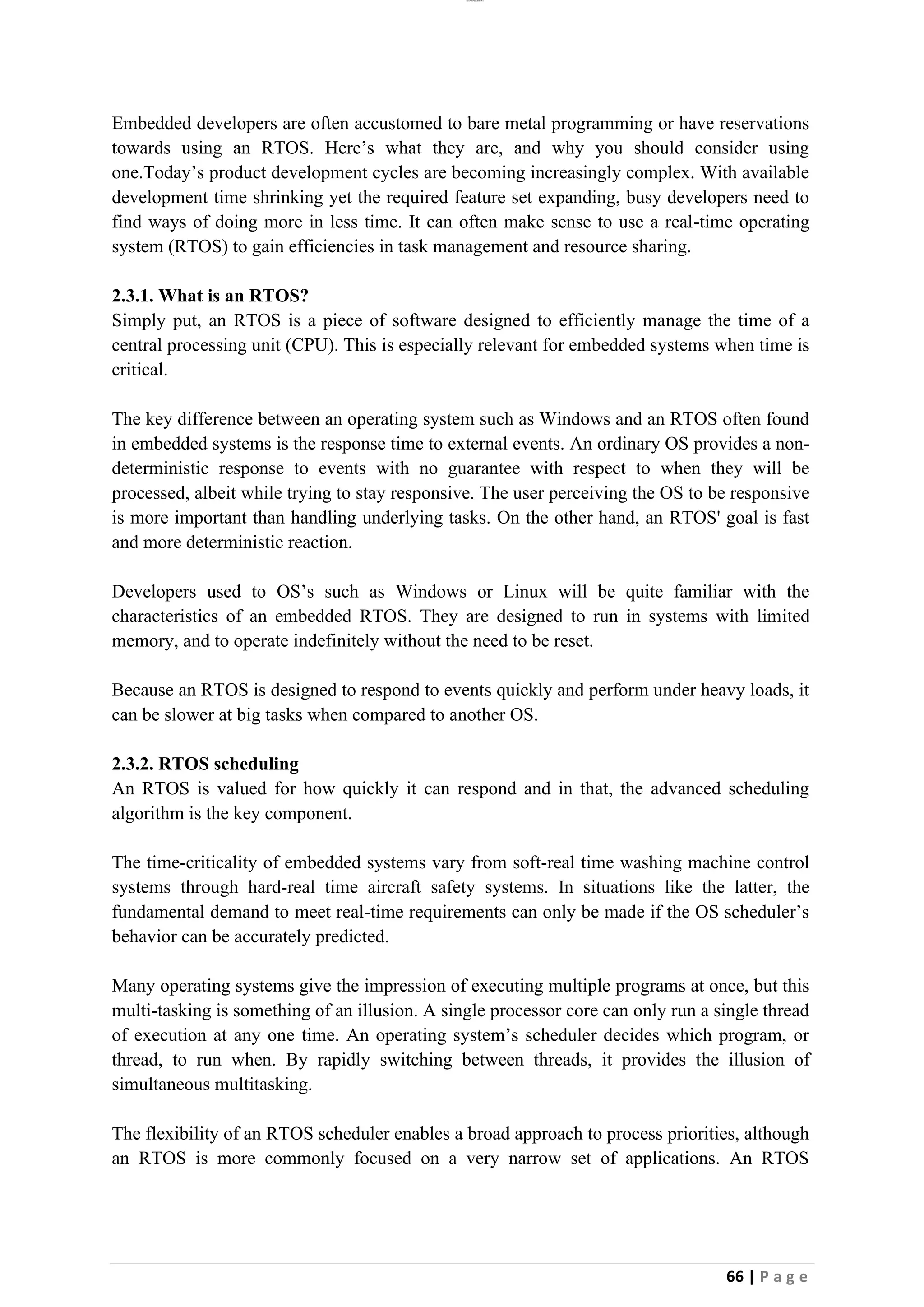 lOMoAR cPSD|26885763
66 | P a g e
Embedded developers are often accustomed to bare metal programming or have reservations
towards using an RTOS. Here’s what they are, and why you should consider using
one.Today’s product development cycles are becoming increasingly complex. With available
development time shrinking yet the required feature set expanding, busy developers need to
find ways of doing more in less time. It can often make sense to use a real-time operating
system (RTOS) to gain efficiencies in task management and resource sharing.
2.3.1. What is an RTOS?
Simply put, an RTOS is a piece of software designed to efficiently manage the time of a
central processing unit (CPU). This is especially relevant for embedded systems when time is
critical.
The key difference between an operating system such as Windows and an RTOS often found
in embedded systems is the response time to external events. An ordinary OS provides a non-
deterministic response to events with no guarantee with respect to when they will be
processed, albeit while trying to stay responsive. The user perceiving the OS to be responsive
is more important than handling underlying tasks. On the other hand, an RTOS' goal is fast
and more deterministic reaction.
Developers used to OS’s such as Windows or Linux will be quite familiar with the
characteristics of an embedded RTOS. They are designed to run in systems with limited
memory, and to operate indefinitely without the need to be reset.
Because an RTOS is designed to respond to events quickly and perform under heavy loads, it
can be slower at big tasks when compared to another OS.
2.3.2. RTOS scheduling
An RTOS is valued for how quickly it can respond and in that, the advanced scheduling
algorithm is the key component.
The time-criticality of embedded systems vary from soft-real time washing machine control
systems through hard-real time aircraft safety systems. In situations like the latter, the
fundamental demand to meet real-time requirements can only be made if the OS scheduler’s
behavior can be accurately predicted.
Many operating systems give the impression of executing multiple programs at once, but this
multi-tasking is something of an illusion. A single processor core can only run a single thread
of execution at any one time. An operating system’s scheduler decides which program, or
thread, to run when. By rapidly switching between threads, it provides the illusion of
simultaneous multitasking.
The flexibility of an RTOS scheduler enables a broad approach to process priorities, although
an RTOS is more commonly focused on a very narrow set of applications. An RTOS
 