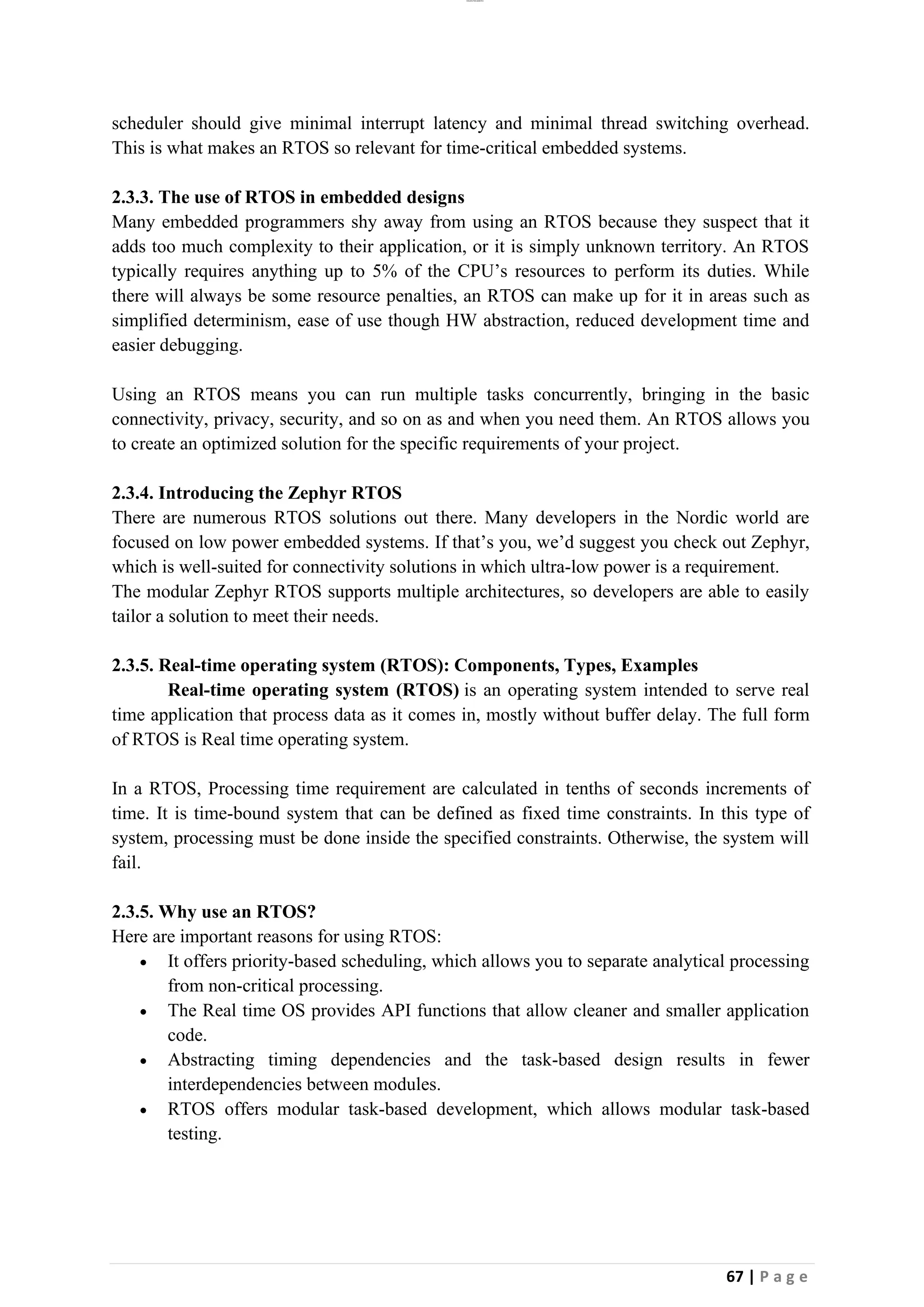 lOMoAR cPSD|26885763
67 | P a g e
scheduler should give minimal interrupt latency and minimal thread switching overhead.
This is what makes an RTOS so relevant for time-critical embedded systems.
2.3.3. The use of RTOS in embedded designs
Many embedded programmers shy away from using an RTOS because they suspect that it
adds too much complexity to their application, or it is simply unknown territory. An RTOS
typically requires anything up to 5% of the CPU’s resources to perform its duties. While
there will always be some resource penalties, an RTOS can make up for it in areas such as
simplified determinism, ease of use though HW abstraction, reduced development time and
easier debugging.
Using an RTOS means you can run multiple tasks concurrently, bringing in the basic
connectivity, privacy, security, and so on as and when you need them. An RTOS allows you
to create an optimized solution for the specific requirements of your project.
2.3.4. Introducing the Zephyr RTOS
There are numerous RTOS solutions out there. Many developers in the Nordic world are
focused on low power embedded systems. If that’s you, we’d suggest you check out Zephyr,
which is well-suited for connectivity solutions in which ultra-low power is a requirement.
The modular Zephyr RTOS supports multiple architectures, so developers are able to easily
tailor a solution to meet their needs.
2.3.5. Real-time operating system (RTOS): Components, Types, Examples
Real-time operating system (RTOS) is an operating system intended to serve real
time application that process data as it comes in, mostly without buffer delay. The full form
of RTOS is Real time operating system.
In a RTOS, Processing time requirement are calculated in tenths of seconds increments of
time. It is time-bound system that can be defined as fixed time constraints. In this type of
system, processing must be done inside the specified constraints. Otherwise, the system will
fail.
2.3.5. Why use an RTOS?
Here are important reasons for using RTOS:
• It offers priority-based scheduling, which allows you to separate analytical processing
from non-critical processing.
• The Real time OS provides API functions that allow cleaner and smaller application
code.
• Abstracting timing dependencies and the task-based design results in fewer
interdependencies between modules.
• RTOS offers modular task-based development, which allows modular task-based
testing.
 