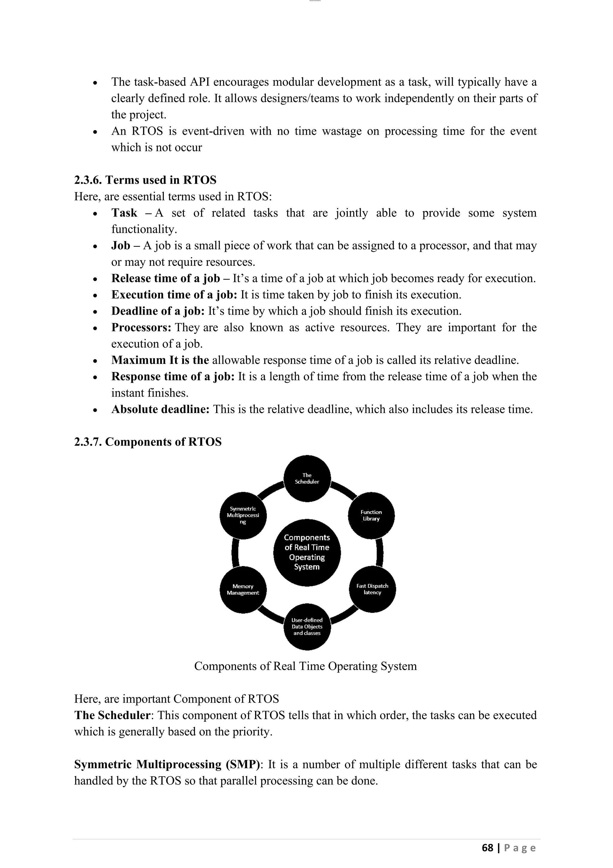 lOMoAR cPSD|26885763
68 | P a g e
• The task-based API encourages modular development as a task, will typically have a
clearly defined role. It allows designers/teams to work independently on their parts of
the project.
• An RTOS is event-driven with no time wastage on processing time for the event
which is not occur
2.3.6. Terms used in RTOS
Here, are essential terms used in RTOS:
• Task – A set of related tasks that are jointly able to provide some system
functionality.
• Job – A job is a small piece of work that can be assigned to a processor, and that may
or may not require resources.
• Release time of a job – It’s a time of a job at which job becomes ready for execution.
• Execution time of a job: It is time taken by job to finish its execution.
• Deadline of a job: It’s time by which a job should finish its execution.
• Processors: They are also known as active resources. They are important for the
execution of a job.
• Maximum It is the allowable response time of a job is called its relative deadline.
• Response time of a job: It is a length of time from the release time of a job when the
instant finishes.
• Absolute deadline: This is the relative deadline, which also includes its release time.
2.3.7. Components of RTOS
Components of Real Time Operating System
Here, are important Component of RTOS
The Scheduler: This component of RTOS tells that in which order, the tasks can be executed
which is generally based on the priority.
Symmetric Multiprocessing (SMP): It is a number of multiple different tasks that can be
handled by the RTOS so that parallel processing can be done.
 