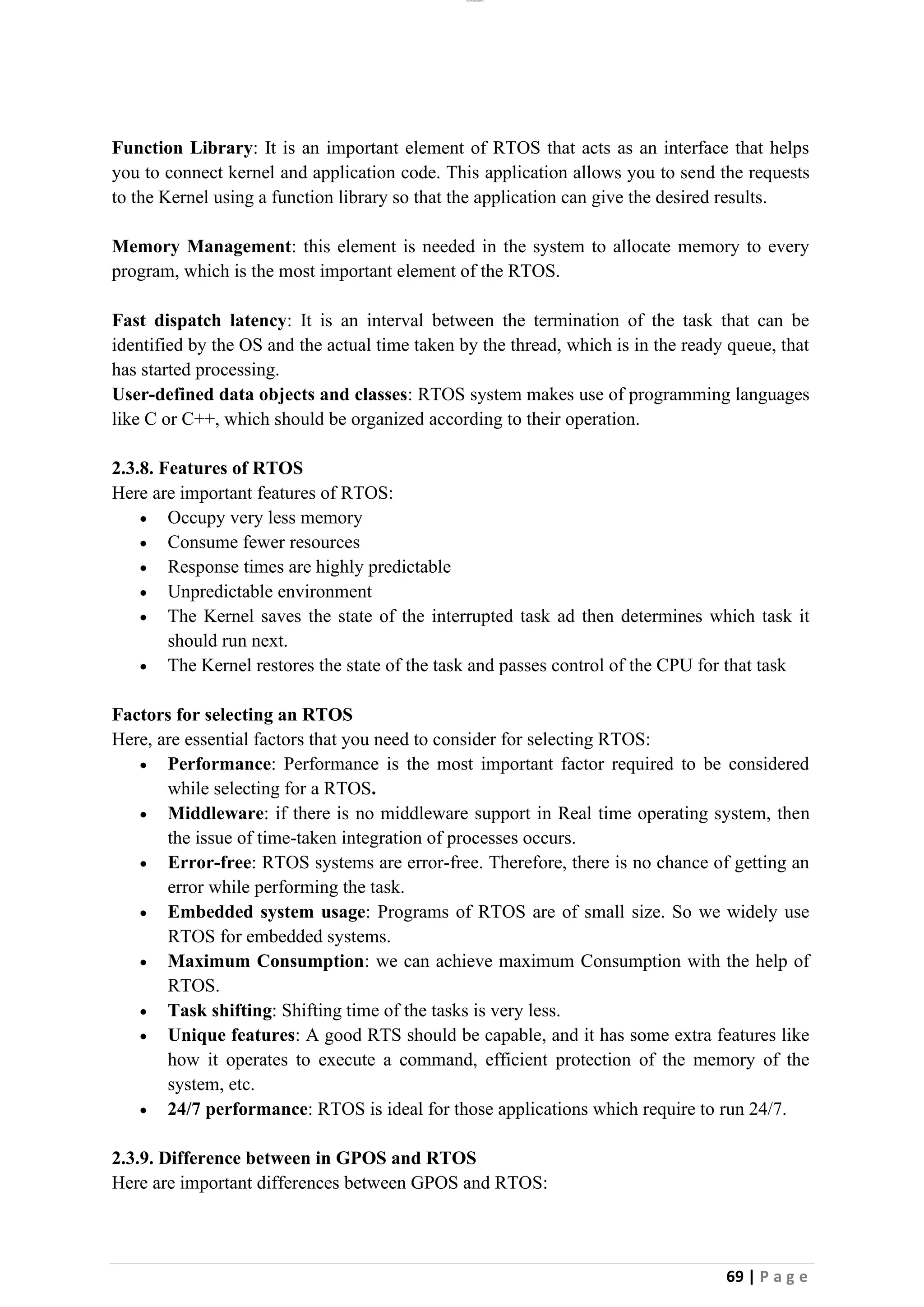 lOMoAR cPSD|26885763
69 | P a g e
Function Library: It is an important element of RTOS that acts as an interface that helps
you to connect kernel and application code. This application allows you to send the requests
to the Kernel using a function library so that the application can give the desired results.
Memory Management: this element is needed in the system to allocate memory to every
program, which is the most important element of the RTOS.
Fast dispatch latency: It is an interval between the termination of the task that can be
identified by the OS and the actual time taken by the thread, which is in the ready queue, that
has started processing.
User-defined data objects and classes: RTOS system makes use of programming languages
like C or C++, which should be organized according to their operation.
2.3.8. Features of RTOS
Here are important features of RTOS:
• Occupy very less memory
• Consume fewer resources
• Response times are highly predictable
• Unpredictable environment
• The Kernel saves the state of the interrupted task ad then determines which task it
should run next.
• The Kernel restores the state of the task and passes control of the CPU for that task
Factors for selecting an RTOS
Here, are essential factors that you need to consider for selecting RTOS:
• Performance: Performance is the most important factor required to be considered
while selecting for a RTOS.
• Middleware: if there is no middleware support in Real time operating system, then
the issue of time-taken integration of processes occurs.
• Error-free: RTOS systems are error-free. Therefore, there is no chance of getting an
error while performing the task.
• Embedded system usage: Programs of RTOS are of small size. So we widely use
RTOS for embedded systems.
• Maximum Consumption: we can achieve maximum Consumption with the help of
RTOS.
• Task shifting: Shifting time of the tasks is very less.
• Unique features: A good RTS should be capable, and it has some extra features like
how it operates to execute a command, efficient protection of the memory of the
system, etc.
• 24/7 performance: RTOS is ideal for those applications which require to run 24/7.
2.3.9. Difference between in GPOS and RTOS
Here are important differences between GPOS and RTOS:
 