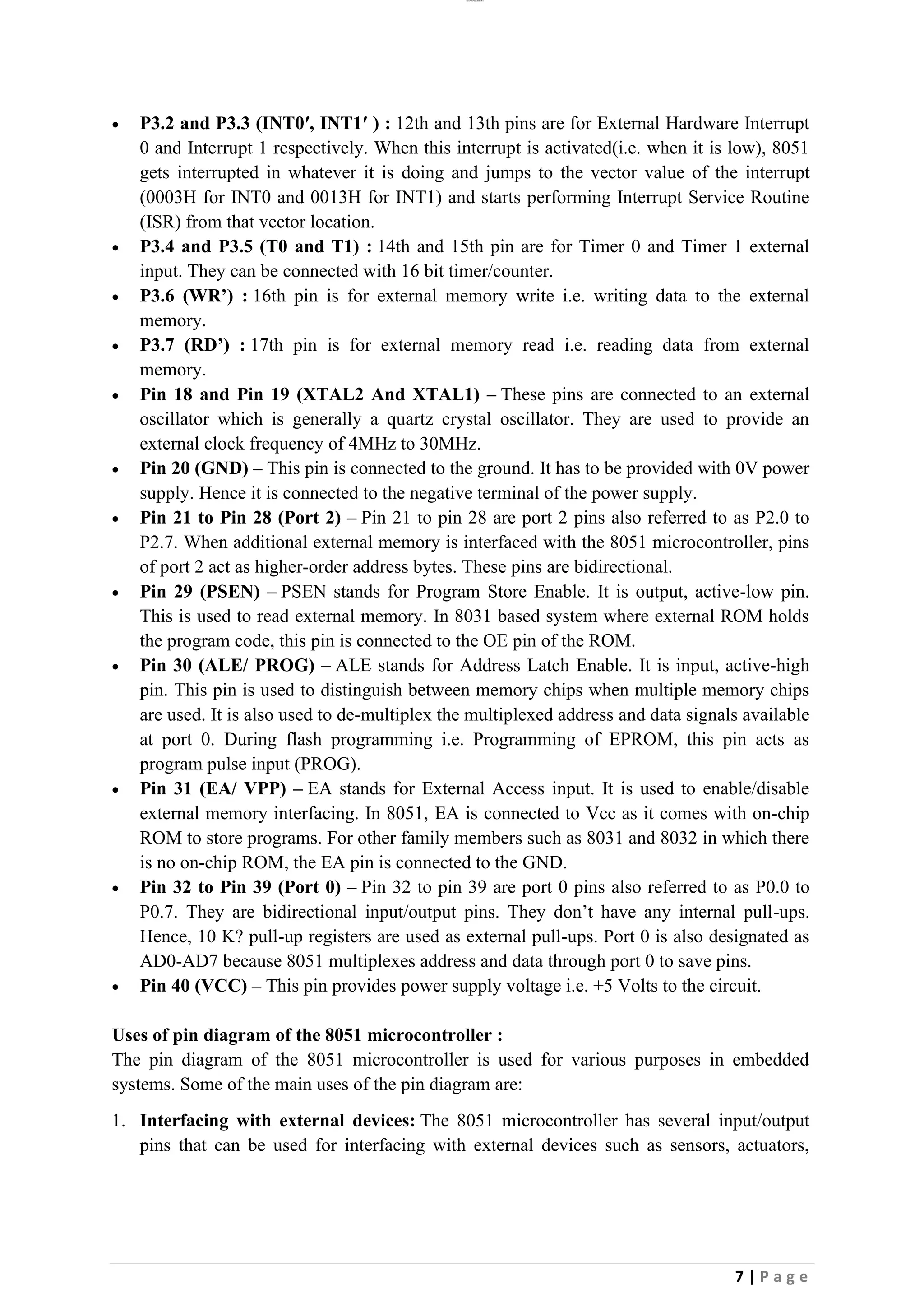 lOMoAR cPSD|26885763
7 | P a g e
• P3.2 and P3.3 (INT0′, INT1′ ) : 12th and 13th pins are for External Hardware Interrupt
0 and Interrupt 1 respectively. When this interrupt is activated(i.e. when it is low), 8051
gets interrupted in whatever it is doing and jumps to the vector value of the interrupt
(0003H for INT0 and 0013H for INT1) and starts performing Interrupt Service Routine
(ISR) from that vector location.
• P3.4 and P3.5 (T0 and T1) : 14th and 15th pin are for Timer 0 and Timer 1 external
input. They can be connected with 16 bit timer/counter.
• P3.6 (WR’) : 16th pin is for external memory write i.e. writing data to the external
memory.
• P3.7 (RD’) : 17th pin is for external memory read i.e. reading data from external
memory.
• Pin 18 and Pin 19 (XTAL2 And XTAL1) – These pins are connected to an external
oscillator which is generally a quartz crystal oscillator. They are used to provide an
external clock frequency of 4MHz to 30MHz.
• Pin 20 (GND) – This pin is connected to the ground. It has to be provided with 0V power
supply. Hence it is connected to the negative terminal of the power supply.
• Pin 21 to Pin 28 (Port 2) – Pin 21 to pin 28 are port 2 pins also referred to as P2.0 to
P2.7. When additional external memory is interfaced with the 8051 microcontroller, pins
of port 2 act as higher-order address bytes. These pins are bidirectional.
• Pin 29 (PSEN) – PSEN stands for Program Store Enable. It is output, active-low pin.
This is used to read external memory. In 8031 based system where external ROM holds
the program code, this pin is connected to the OE pin of the ROM.
• Pin 30 (ALE/ PROG) – ALE stands for Address Latch Enable. It is input, active-high
pin. This pin is used to distinguish between memory chips when multiple memory chips
are used. It is also used to de-multiplex the multiplexed address and data signals available
at port 0. During flash programming i.e. Programming of EPROM, this pin acts as
program pulse input (PROG).
• Pin 31 (EA/ VPP) – EA stands for External Access input. It is used to enable/disable
external memory interfacing. In 8051, EA is connected to Vcc as it comes with on-chip
ROM to store programs. For other family members such as 8031 and 8032 in which there
is no on-chip ROM, the EA pin is connected to the GND.
• Pin 32 to Pin 39 (Port 0) – Pin 32 to pin 39 are port 0 pins also referred to as P0.0 to
P0.7. They are bidirectional input/output pins. They don’t have any internal pull-ups.
Hence, 10 K? pull-up registers are used as external pull-ups. Port 0 is also designated as
AD0-AD7 because 8051 multiplexes address and data through port 0 to save pins.
• Pin 40 (VCC) – This pin provides power supply voltage i.e. +5 Volts to the circuit.
Uses of pin diagram of the 8051 microcontroller :
The pin diagram of the 8051 microcontroller is used for various purposes in embedded
systems. Some of the main uses of the pin diagram are:
1. Interfacing with external devices: The 8051 microcontroller has several input/output
pins that can be used for interfacing with external devices such as sensors, actuators,
 