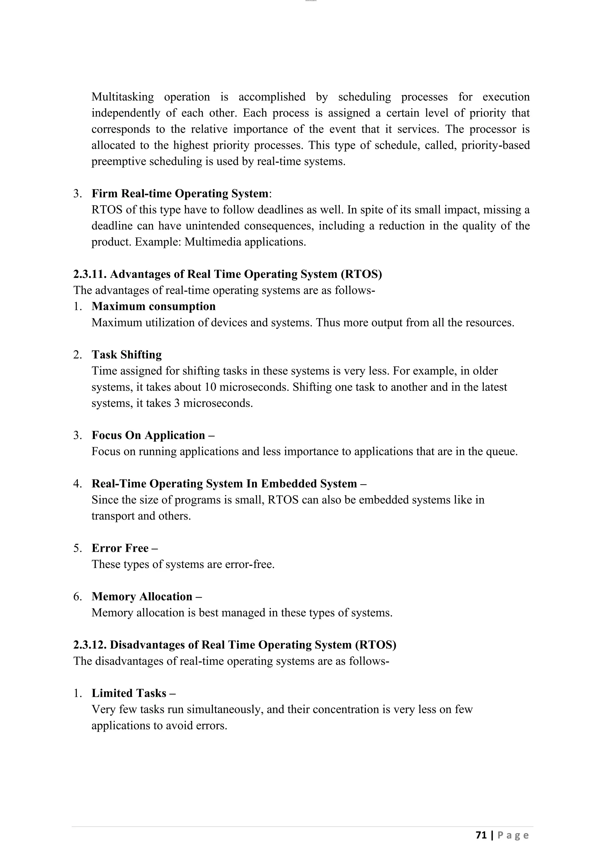 lOMoAR cPSD|26885763
71 | P a g e
Multitasking operation is accomplished by scheduling processes for execution
independently of each other. Each process is assigned a certain level of priority that
corresponds to the relative importance of the event that it services. The processor is
allocated to the highest priority processes. This type of schedule, called, priority-based
preemptive scheduling is used by real-time systems.
3. Firm Real-time Operating System:
RTOS of this type have to follow deadlines as well. In spite of its small impact, missing a
deadline can have unintended consequences, including a reduction in the quality of the
product. Example: Multimedia applications.
2.3.11. Advantages of Real Time Operating System (RTOS)
The advantages of real-time operating systems are as follows-
1. Maximum consumption
Maximum utilization of devices and systems. Thus more output from all the resources.
2. Task Shifting
Time assigned for shifting tasks in these systems is very less. For example, in older
systems, it takes about 10 microseconds. Shifting one task to another and in the latest
systems, it takes 3 microseconds.
3. Focus On Application –
Focus on running applications and less importance to applications that are in the queue.
4. Real-Time Operating System In Embedded System –
Since the size of programs is small, RTOS can also be embedded systems like in
transport and others.
5. Error Free –
These types of systems are error-free.
6. Memory Allocation –
Memory allocation is best managed in these types of systems.
2.3.12. Disadvantages of Real Time Operating System (RTOS)
The disadvantages of real-time operating systems are as follows-
1. Limited Tasks –
Very few tasks run simultaneously, and their concentration is very less on few
applications to avoid errors.
 