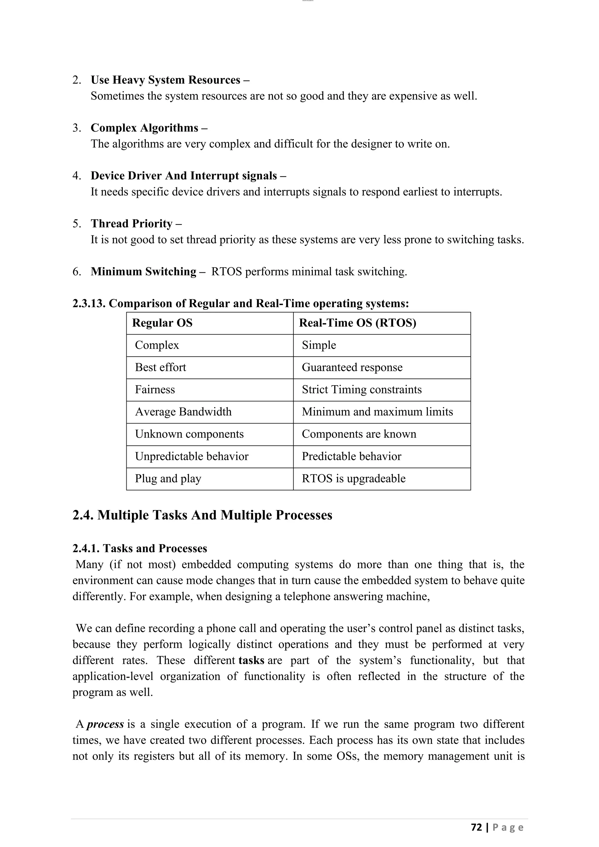 lOMoAR cPSD|26885763
72 | P a g e
2. Use Heavy System Resources –
Sometimes the system resources are not so good and they are expensive as well.
3. Complex Algorithms –
The algorithms are very complex and difficult for the designer to write on.
4. Device Driver And Interrupt signals –
It needs specific device drivers and interrupts signals to respond earliest to interrupts.
5. Thread Priority –
It is not good to set thread priority as these systems are very less prone to switching tasks.
6. Minimum Switching – RTOS performs minimal task switching.
2.3.13. Comparison of Regular and Real-Time operating systems:
Regular OS Real-Time OS (RTOS)
Complex Simple
Best effort Guaranteed response
Fairness Strict Timing constraints
Average Bandwidth Minimum and maximum limits
Unknown components Components are known
Unpredictable behavior Predictable behavior
Plug and play RTOS is upgradeable
2.4. Multiple Tasks And Multiple Processes
2.4.1. Tasks and Processes
Many (if not most) embedded computing systems do more than one thing that is, the
environment can cause mode changes that in turn cause the embedded system to behave quite
differently. For example, when designing a telephone answering machine,
We can define recording a phone call and operating the user’s control panel as distinct tasks,
because they perform logically distinct operations and they must be performed at very
different rates. These different tasks are part of the system’s functionality, but that
application-level organization of functionality is often reflected in the structure of the
program as well.
A process is a single execution of a program. If we run the same program two different
times, we have created two different processes. Each process has its own state that includes
not only its registers but all of its memory. In some OSs, the memory management unit is
 