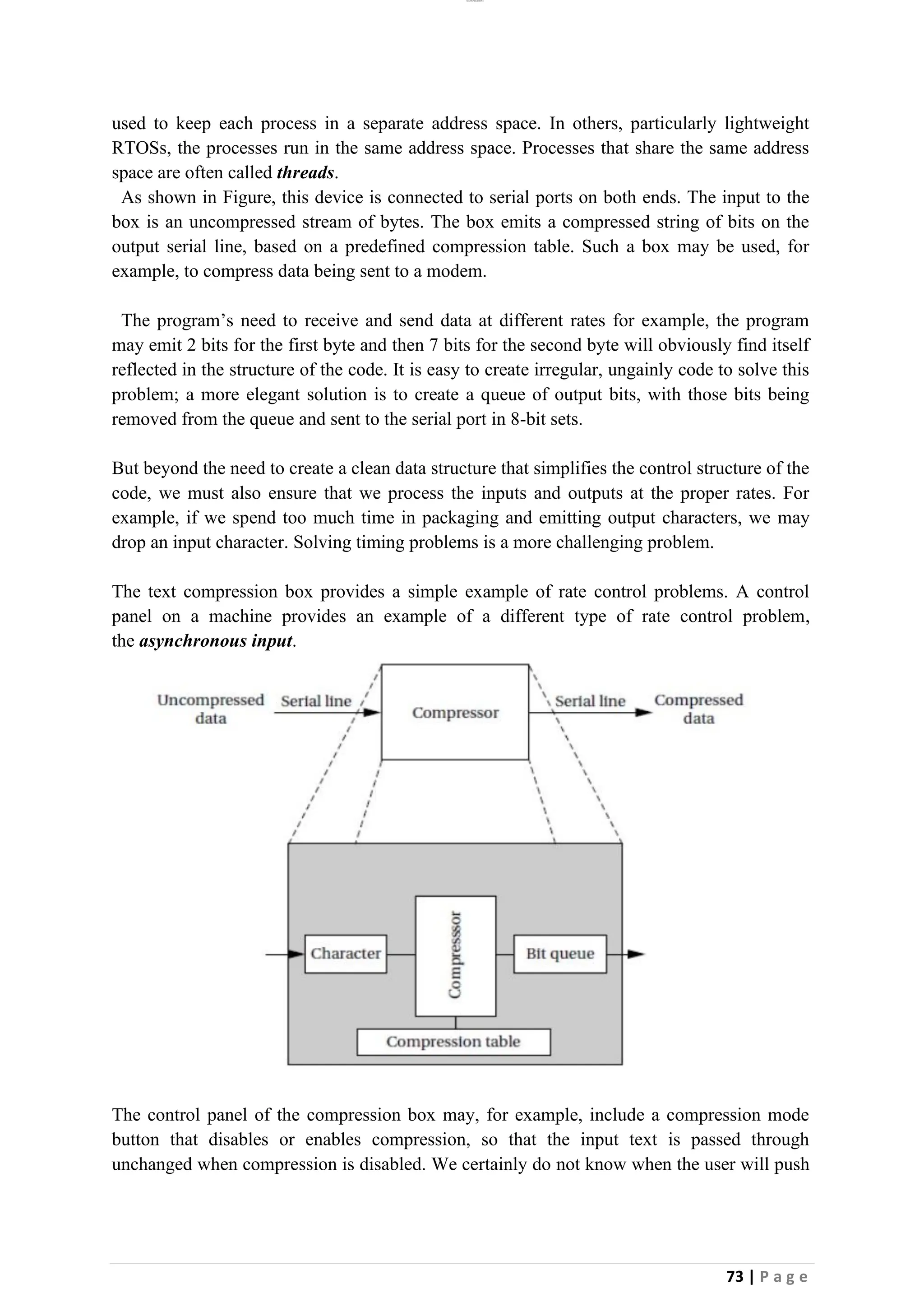 lOMoAR cPSD|26885763
73 | P a g e
used to keep each process in a separate address space. In others, particularly lightweight
RTOSs, the processes run in the same address space. Processes that share the same address
space are often called threads.
As shown in Figure, this device is connected to serial ports on both ends. The input to the
box is an uncompressed stream of bytes. The box emits a compressed string of bits on the
output serial line, based on a predefined compression table. Such a box may be used, for
example, to compress data being sent to a modem.
The program’s need to receive and send data at different rates for example, the program
may emit 2 bits for the first byte and then 7 bits for the second byte will obviously find itself
reflected in the structure of the code. It is easy to create irregular, ungainly code to solve this
problem; a more elegant solution is to create a queue of output bits, with those bits being
removed from the queue and sent to the serial port in 8-bit sets.
But beyond the need to create a clean data structure that simplifies the control structure of the
code, we must also ensure that we process the inputs and outputs at the proper rates. For
example, if we spend too much time in packaging and emitting output characters, we may
drop an input character. Solving timing problems is a more challenging problem.
The text compression box provides a simple example of rate control problems. A control
panel on a machine provides an example of a different type of rate control problem,
the asynchronous input.
The control panel of the compression box may, for example, include a compression mode
button that disables or enables compression, so that the input text is passed through
unchanged when compression is disabled. We certainly do not know when the user will push
 