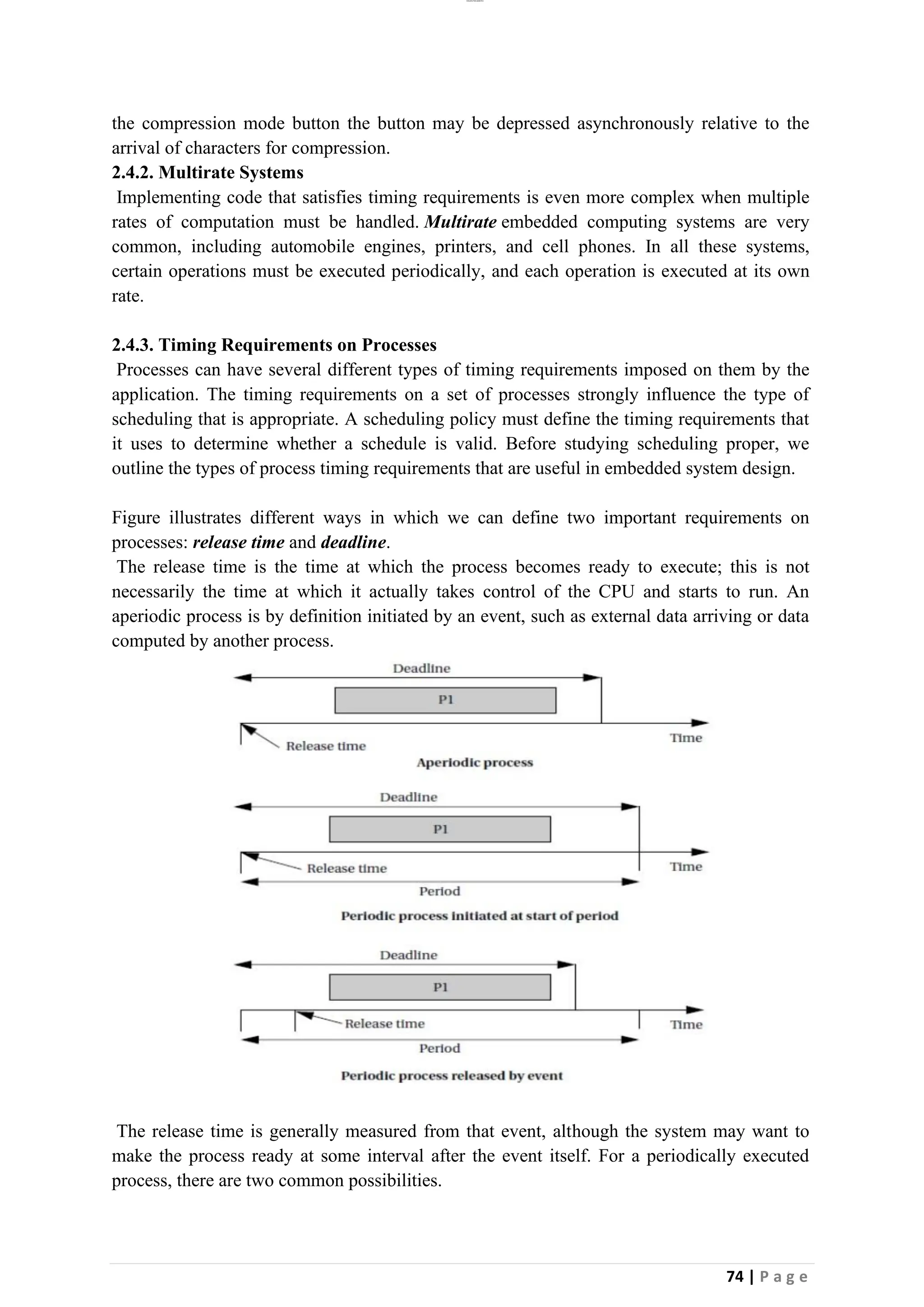 lOMoAR cPSD|26885763
74 | P a g e
the compression mode button the button may be depressed asynchronously relative to the
arrival of characters for compression.
2.4.2. Multirate Systems
Implementing code that satisfies timing requirements is even more complex when multiple
rates of computation must be handled. Multirate embedded computing systems are very
common, including automobile engines, printers, and cell phones. In all these systems,
certain operations must be executed periodically, and each operation is executed at its own
rate.
2.4.3. Timing Requirements on Processes
Processes can have several different types of timing requirements imposed on them by the
application. The timing requirements on a set of processes strongly influence the type of
scheduling that is appropriate. A scheduling policy must define the timing requirements that
it uses to determine whether a schedule is valid. Before studying scheduling proper, we
outline the types of process timing requirements that are useful in embedded system design.
Figure illustrates different ways in which we can define two important requirements on
processes: release time and deadline.
The release time is the time at which the process becomes ready to execute; this is not
necessarily the time at which it actually takes control of the CPU and starts to run. An
aperiodic process is by definition initiated by an event, such as external data arriving or data
computed by another process.
The release time is generally measured from that event, although the system may want to
make the process ready at some interval after the event itself. For a periodically executed
process, there are two common possibilities.
 