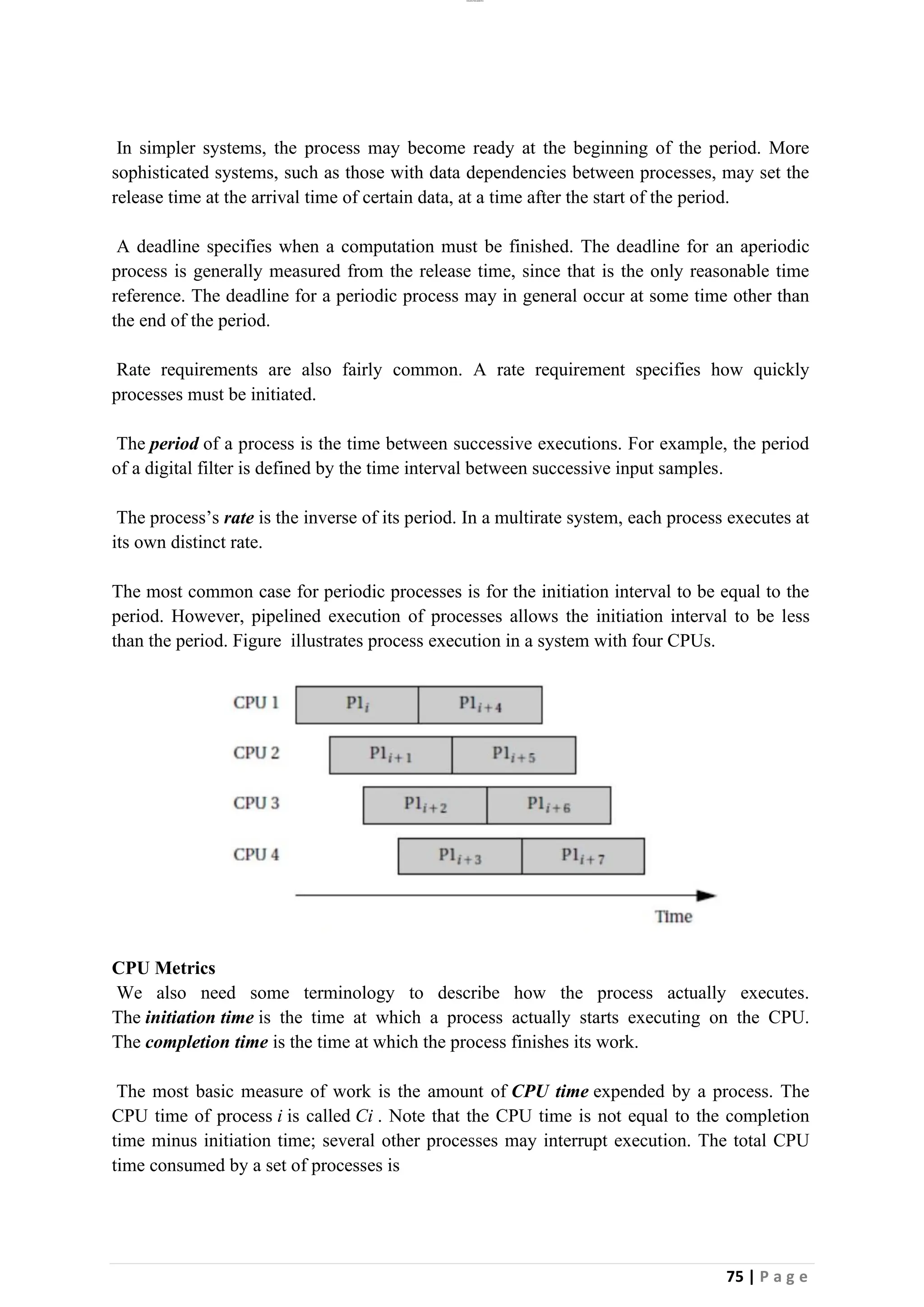 lOMoAR cPSD|26885763
75 | P a g e
In simpler systems, the process may become ready at the beginning of the period. More
sophisticated systems, such as those with data dependencies between processes, may set the
release time at the arrival time of certain data, at a time after the start of the period.
A deadline specifies when a computation must be finished. The deadline for an aperiodic
process is generally measured from the release time, since that is the only reasonable time
reference. The deadline for a periodic process may in general occur at some time other than
the end of the period.
Rate requirements are also fairly common. A rate requirement specifies how quickly
processes must be initiated.
The period of a process is the time between successive executions. For example, the period
of a digital filter is defined by the time interval between successive input samples.
The process’s rate is the inverse of its period. In a multirate system, each process executes at
its own distinct rate.
The most common case for periodic processes is for the initiation interval to be equal to the
period. However, pipelined execution of processes allows the initiation interval to be less
than the period. Figure illustrates process execution in a system with four CPUs.
CPU Metrics
We also need some terminology to describe how the process actually executes.
The initiation time is the time at which a process actually starts executing on the CPU.
The completion time is the time at which the process finishes its work.
The most basic measure of work is the amount of CPU time expended by a process. The
CPU time of process i is called Ci . Note that the CPU time is not equal to the completion
time minus initiation time; several other processes may interrupt execution. The total CPU
time consumed by a set of processes is
 