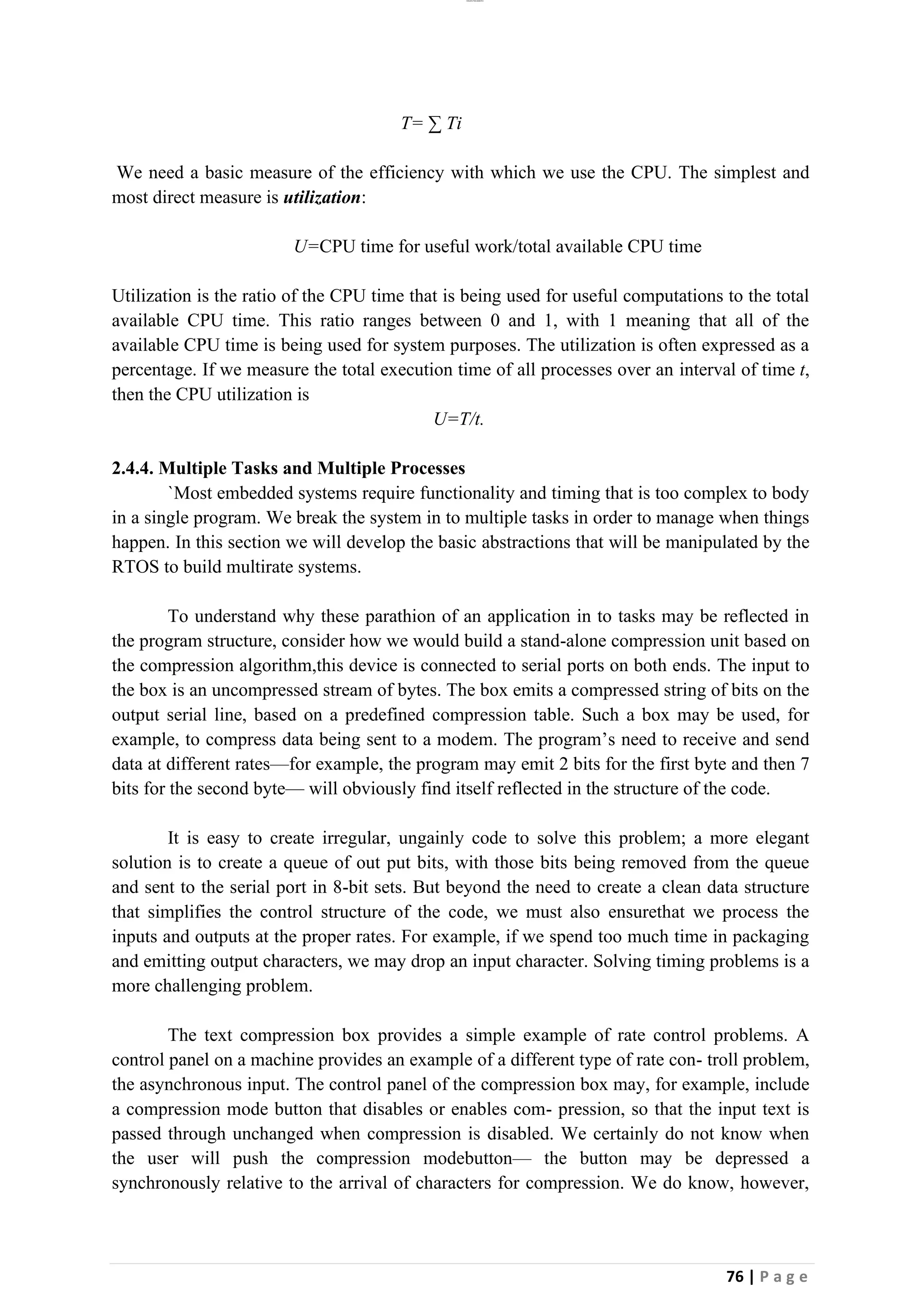 lOMoAR cPSD|26885763
76 | P a g e
T= ∑ Ti
We need a basic measure of the efficiency with which we use the CPU. The simplest and
most direct measure is utilization:
U=CPU time for useful work/total available CPU time
Utilization is the ratio of the CPU time that is being used for useful computations to the total
available CPU time. This ratio ranges between 0 and 1, with 1 meaning that all of the
available CPU time is being used for system purposes. The utilization is often expressed as a
percentage. If we measure the total execution time of all processes over an interval of time t,
then the CPU utilization is
U=T/t.
2.4.4. Multiple Tasks and Multiple Processes
`Most embedded systems require functionality and timing that is too complex to body
in a single program. We break the system in to multiple tasks in order to manage when things
happen. In this section we will develop the basic abstractions that will be manipulated by the
RTOS to build multirate systems.
To understand why these parathion of an application in to tasks may be reflected in
the program structure, consider how we would build a stand-alone compression unit based on
the compression algorithm,this device is connected to serial ports on both ends. The input to
the box is an uncompressed stream of bytes. The box emits a compressed string of bits on the
output serial line, based on a predefined compression table. Such a box may be used, for
example, to compress data being sent to a modem. The program’s need to receive and send
data at different rates—for example, the program may emit 2 bits for the first byte and then 7
bits for the second byte— will obviously find itself reflected in the structure of the code.
It is easy to create irregular, ungainly code to solve this problem; a more elegant
solution is to create a queue of out put bits, with those bits being removed from the queue
and sent to the serial port in 8-bit sets. But beyond the need to create a clean data structure
that simplifies the control structure of the code, we must also ensurethat we process the
inputs and outputs at the proper rates. For example, if we spend too much time in packaging
and emitting output characters, we may drop an input character. Solving timing problems is a
more challenging problem.
The text compression box provides a simple example of rate control problems. A
control panel on a machine provides an example of a different type of rate con- troll problem,
the asynchronous input. The control panel of the compression box may, for example, include
a compression mode button that disables or enables com- pression, so that the input text is
passed through unchanged when compression is disabled. We certainly do not know when
the user will push the compression modebutton— the button may be depressed a
synchronously relative to the arrival of characters for compression. We do know, however,
 