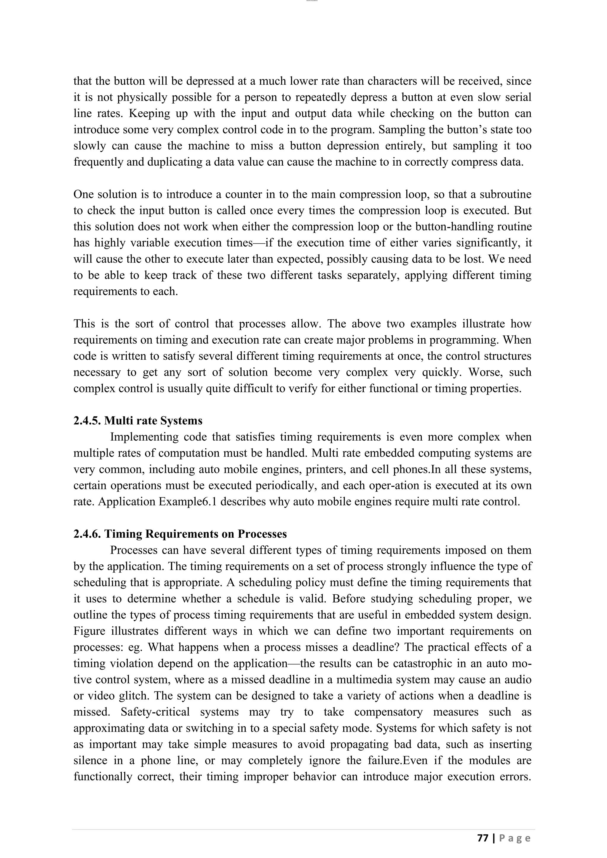 lOMoAR cPSD|26885763
77 | P a g e
that the button will be depressed at a much lower rate than characters will be received, since
it is not physically possible for a person to repeatedly depress a button at even slow serial
line rates. Keeping up with the input and output data while checking on the button can
introduce some very complex control code in to the program. Sampling the button’s state too
slowly can cause the machine to miss a button depression entirely, but sampling it too
frequently and duplicating a data value can cause the machine to in correctly compress data.
One solution is to introduce a counter in to the main compression loop, so that a subroutine
to check the input button is called once every times the compression loop is executed. But
this solution does not work when either the compression loop or the button-handling routine
has highly variable execution times—if the execution time of either varies significantly, it
will cause the other to execute later than expected, possibly causing data to be lost. We need
to be able to keep track of these two different tasks separately, applying different timing
requirements to each.
This is the sort of control that processes allow. The above two examples illustrate how
requirements on timing and execution rate can create major problems in programming. When
code is written to satisfy several different timing requirements at once, the control structures
necessary to get any sort of solution become very complex very quickly. Worse, such
complex control is usually quite difficult to verify for either functional or timing properties.
2.4.5. Multi rate Systems
Implementing code that satisfies timing requirements is even more complex when
multiple rates of computation must be handled. Multi rate embedded computing systems are
very common, including auto mobile engines, printers, and cell phones.In all these systems,
certain operations must be executed periodically, and each oper-ation is executed at its own
rate. Application Example6.1 describes why auto mobile engines require multi rate control.
2.4.6. Timing Requirements on Processes
Processes can have several different types of timing requirements imposed on them
by the application. The timing requirements on a set of process strongly influence the type of
scheduling that is appropriate. A scheduling policy must define the timing requirements that
it uses to determine whether a schedule is valid. Before studying scheduling proper, we
outline the types of process timing requirements that are useful in embedded system design.
Figure illustrates different ways in which we can define two important requirements on
processes: eg. What happens when a process misses a deadline? The practical effects of a
timing violation depend on the application—the results can be catastrophic in an auto mo-
tive control system, where as a missed deadline in a multimedia system may cause an audio
or video glitch. The system can be designed to take a variety of actions when a deadline is
missed. Safety-critical systems may try to take compensatory measures such as
approximating data or switching in to a special safety mode. Systems for which safety is not
as important may take simple measures to avoid propagating bad data, such as inserting
silence in a phone line, or may completely ignore the failure.Even if the modules are
functionally correct, their timing improper behavior can introduce major execution errors.
 