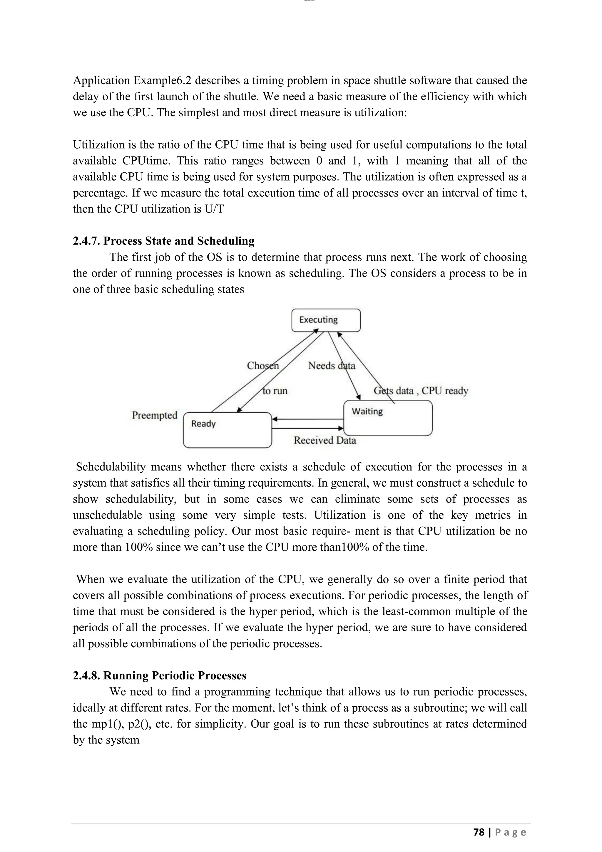 lOMoAR cPSD|26885763
78 | P a g e
Application Example6.2 describes a timing problem in space shuttle software that caused the
delay of the first launch of the shuttle. We need a basic measure of the efficiency with which
we use the CPU. The simplest and most direct measure is utilization:
Utilization is the ratio of the CPU time that is being used for useful computations to the total
available CPUtime. This ratio ranges between 0 and 1, with 1 meaning that all of the
available CPU time is being used for system purposes. The utilization is often expressed as a
percentage. If we measure the total execution time of all processes over an interval of time t,
then the CPU utilization is U/T
2.4.7. Process State and Scheduling
The first job of the OS is to determine that process runs next. The work of choosing
the order of running processes is known as scheduling. The OS considers a process to be in
one of three basic scheduling states
Schedulability means whether there exists a schedule of execution for the processes in a
system that satisfies all their timing requirements. In general, we must construct a schedule to
show schedulability, but in some cases we can eliminate some sets of processes as
unschedulable using some very simple tests. Utilization is one of the key metrics in
evaluating a scheduling policy. Our most basic require- ment is that CPU utilization be no
more than 100% since we can’t use the CPU more than100% of the time.
When we evaluate the utilization of the CPU, we generally do so over a finite period that
covers all possible combinations of process executions. For periodic processes, the length of
time that must be considered is the hyper period, which is the least-common multiple of the
periods of all the processes. If we evaluate the hyper period, we are sure to have considered
all possible combinations of the periodic processes.
2.4.8. Running Periodic Processes
We need to find a programming technique that allows us to run periodic processes,
ideally at different rates. For the moment, let’s think of a process as a subroutine; we will call
the mp1(), p2(), etc. for simplicity. Our goal is to run these subroutines at rates determined
by the system
 