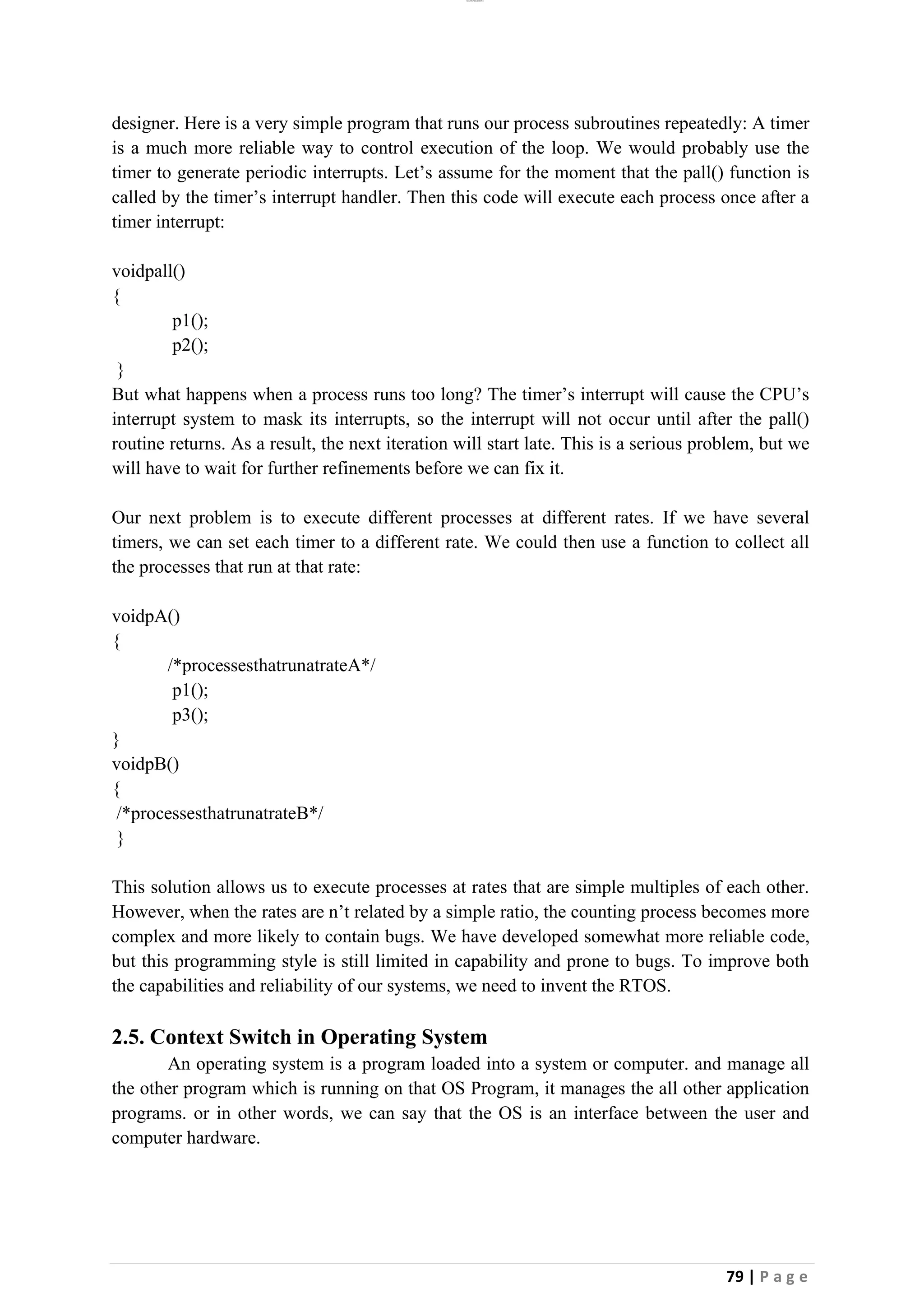 lOMoAR cPSD|26885763
79 | P a g e
designer. Here is a very simple program that runs our process subroutines repeatedly: A timer
is a much more reliable way to control execution of the loop. We would probably use the
timer to generate periodic interrupts. Let’s assume for the moment that the pall() function is
called by the timer’s interrupt handler. Then this code will execute each process once after a
timer interrupt:
voidpall()
{
p1();
p2();
}
But what happens when a process runs too long? The timer’s interrupt will cause the CPU’s
interrupt system to mask its interrupts, so the interrupt will not occur until after the pall()
routine returns. As a result, the next iteration will start late. This is a serious problem, but we
will have to wait for further refinements before we can fix it.
Our next problem is to execute different processes at different rates. If we have several
timers, we can set each timer to a different rate. We could then use a function to collect all
the processes that run at that rate:
voidpA()
{
/*processesthatrunatrateA*/
p1();
p3();
}
voidpB()
{
/*processesthatrunatrateB*/
}
This solution allows us to execute processes at rates that are simple multiples of each other.
However, when the rates are n’t related by a simple ratio, the counting process becomes more
complex and more likely to contain bugs. We have developed somewhat more reliable code,
but this programming style is still limited in capability and prone to bugs. To improve both
the capabilities and reliability of our systems, we need to invent the RTOS.
2.5. Context Switch in Operating System
An operating system is a program loaded into a system or computer. and manage all
the other program which is running on that OS Program, it manages the all other application
programs. or in other words, we can say that the OS is an interface between the user and
computer hardware.
 