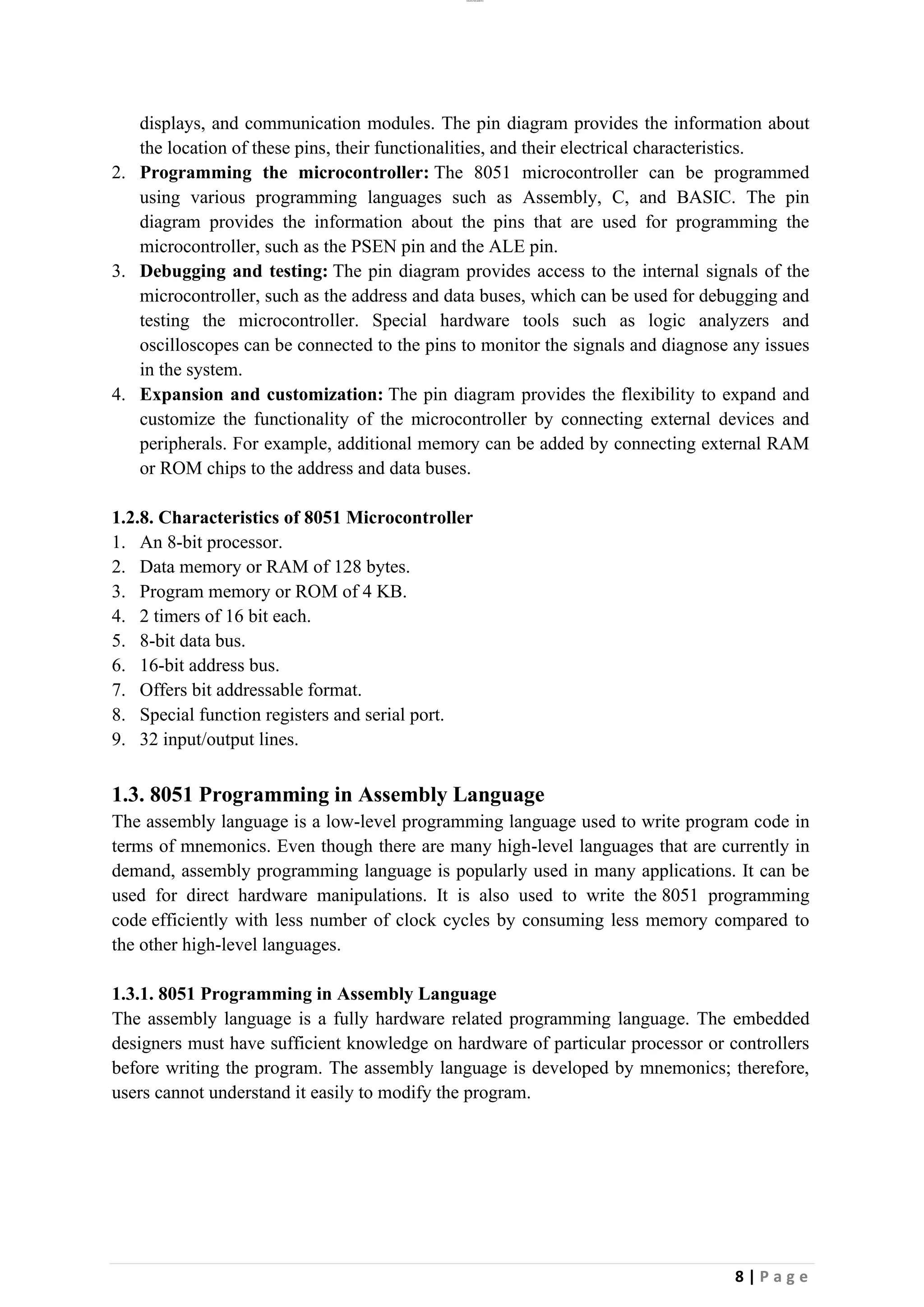 lOMoAR cPSD|26885763
8 | P a g e
displays, and communication modules. The pin diagram provides the information about
the location of these pins, their functionalities, and their electrical characteristics.
2. Programming the microcontroller: The 8051 microcontroller can be programmed
using various programming languages such as Assembly, C, and BASIC. The pin
diagram provides the information about the pins that are used for programming the
microcontroller, such as the PSEN pin and the ALE pin.
3. Debugging and testing: The pin diagram provides access to the internal signals of the
microcontroller, such as the address and data buses, which can be used for debugging and
testing the microcontroller. Special hardware tools such as logic analyzers and
oscilloscopes can be connected to the pins to monitor the signals and diagnose any issues
in the system.
4. Expansion and customization: The pin diagram provides the flexibility to expand and
customize the functionality of the microcontroller by connecting external devices and
peripherals. For example, additional memory can be added by connecting external RAM
or ROM chips to the address and data buses.
1.2.8. Characteristics of 8051 Microcontroller
1. An 8-bit processor.
2. Data memory or RAM of 128 bytes.
3. Program memory or ROM of 4 KB.
4. 2 timers of 16 bit each.
5. 8-bit data bus.
6. 16-bit address bus.
7. Offers bit addressable format.
8. Special function registers and serial port.
9. 32 input/output lines.
1.3. 8051 Programming in Assembly Language
The assembly language is a low-level programming language used to write program code in
terms of mnemonics. Even though there are many high-level languages that are currently in
demand, assembly programming language is popularly used in many applications. It can be
used for direct hardware manipulations. It is also used to write the 8051 programming
code efficiently with less number of clock cycles by consuming less memory compared to
the other high-level languages.
1.3.1. 8051 Programming in Assembly Language
The assembly language is a fully hardware related programming language. The embedded
designers must have sufficient knowledge on hardware of particular processor or controllers
before writing the program. The assembly language is developed by mnemonics; therefore,
users cannot understand it easily to modify the program.
 