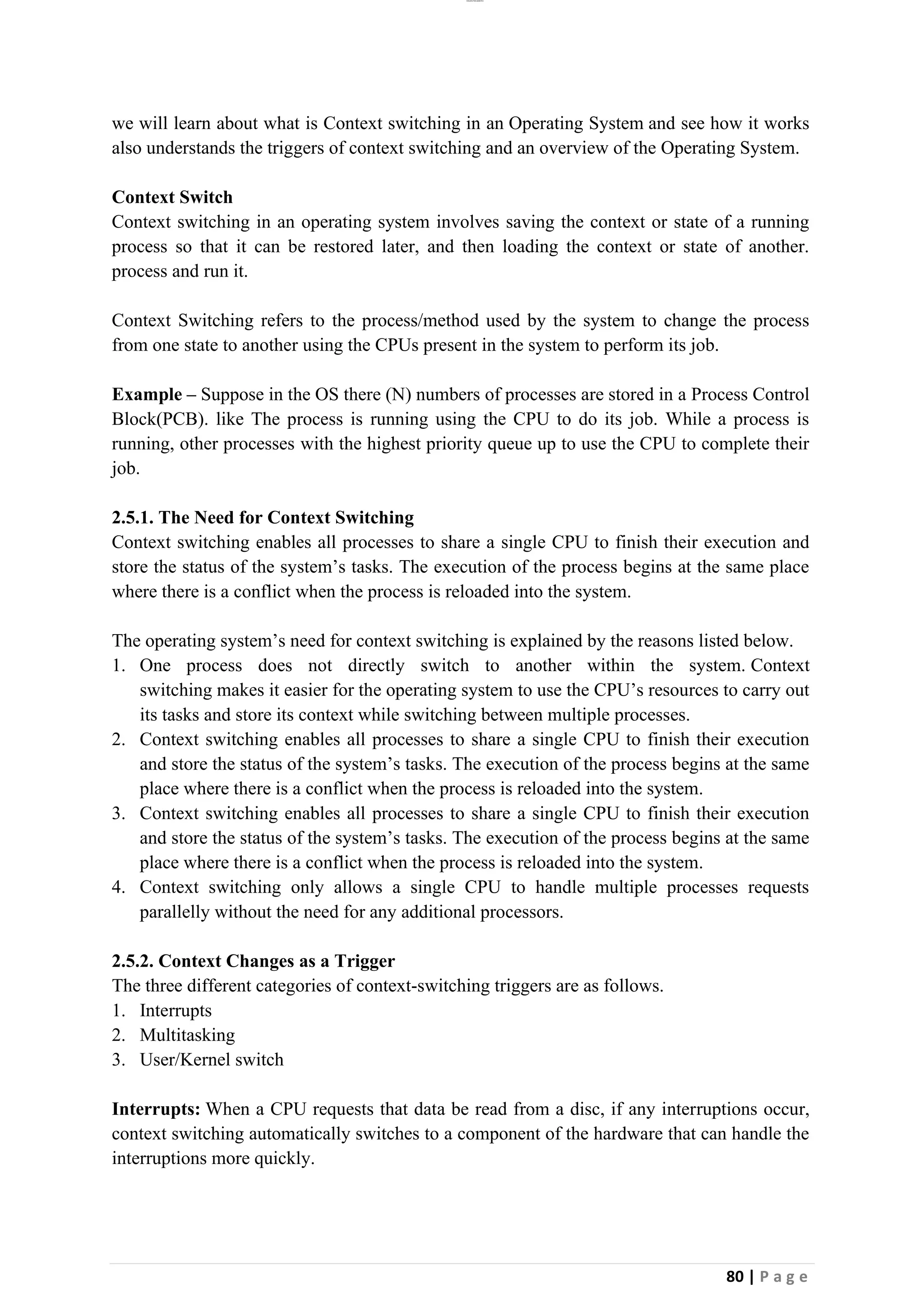 lOMoAR cPSD|26885763
80 | P a g e
we will learn about what is Context switching in an Operating System and see how it works
also understands the triggers of context switching and an overview of the Operating System.
Context Switch
Context switching in an operating system involves saving the context or state of a running
process so that it can be restored later, and then loading the context or state of another.
process and run it.
Context Switching refers to the process/method used by the system to change the process
from one state to another using the CPUs present in the system to perform its job.
Example – Suppose in the OS there (N) numbers of processes are stored in a Process Control
Block(PCB). like The process is running using the CPU to do its job. While a process is
running, other processes with the highest priority queue up to use the CPU to complete their
job.
2.5.1. The Need for Context Switching
Context switching enables all processes to share a single CPU to finish their execution and
store the status of the system’s tasks. The execution of the process begins at the same place
where there is a conflict when the process is reloaded into the system.
The operating system’s need for context switching is explained by the reasons listed below.
1. One process does not directly switch to another within the system. Context
switching makes it easier for the operating system to use the CPU’s resources to carry out
its tasks and store its context while switching between multiple processes.
2. Context switching enables all processes to share a single CPU to finish their execution
and store the status of the system’s tasks. The execution of the process begins at the same
place where there is a conflict when the process is reloaded into the system.
3. Context switching enables all processes to share a single CPU to finish their execution
and store the status of the system’s tasks. The execution of the process begins at the same
place where there is a conflict when the process is reloaded into the system.
4. Context switching only allows a single CPU to handle multiple processes requests
parallelly without the need for any additional processors.
2.5.2. Context Changes as a Trigger
The three different categories of context-switching triggers are as follows.
1. Interrupts
2. Multitasking
3. User/Kernel switch
Interrupts: When a CPU requests that data be read from a disc, if any interruptions occur,
context switching automatically switches to a component of the hardware that can handle the
interruptions more quickly.
 