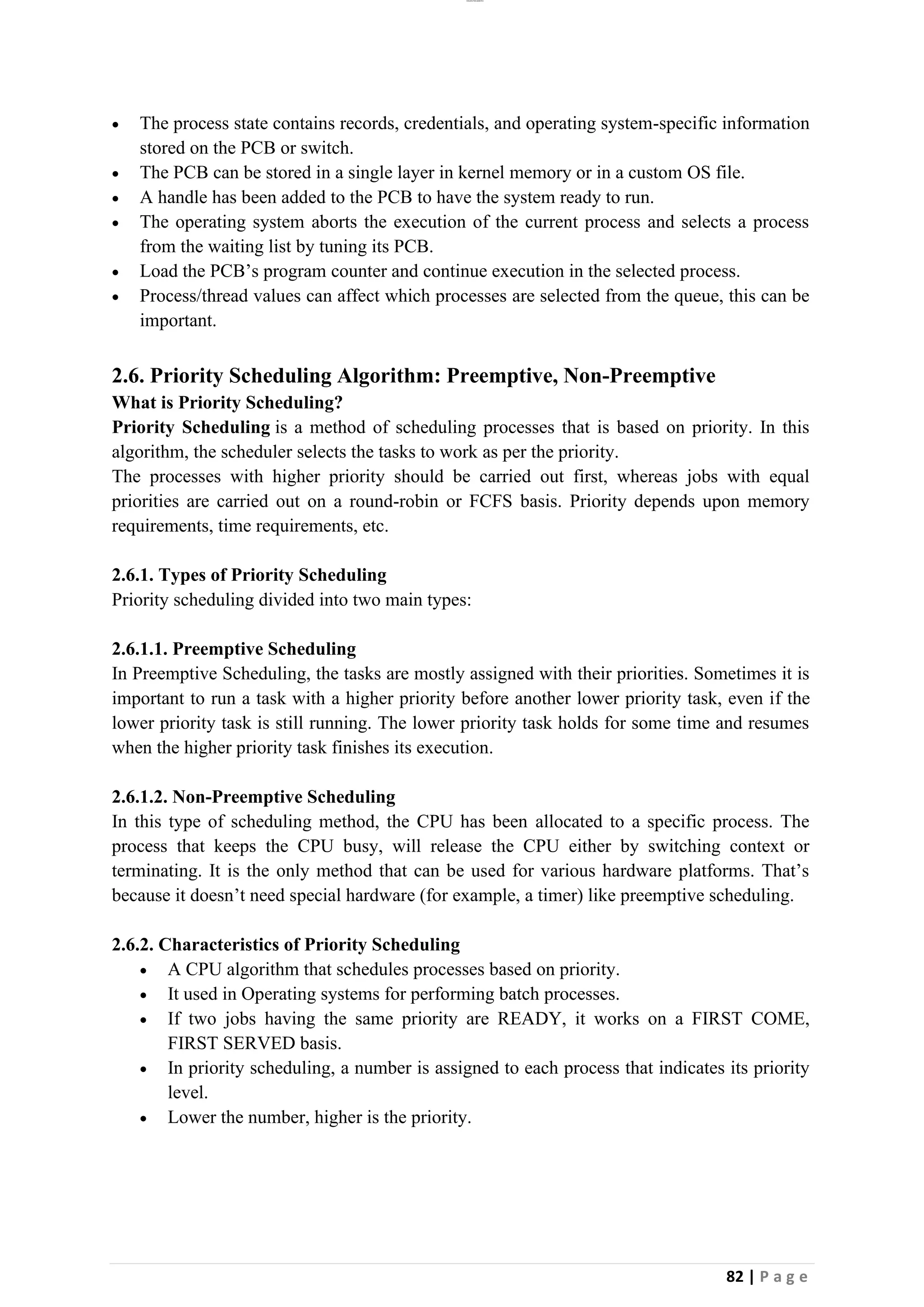 lOMoAR cPSD|26885763
82 | P a g e
• The process state contains records, credentials, and operating system-specific information
stored on the PCB or switch.
• The PCB can be stored in a single layer in kernel memory or in a custom OS file.
• A handle has been added to the PCB to have the system ready to run.
• The operating system aborts the execution of the current process and selects a process
from the waiting list by tuning its PCB.
• Load the PCB’s program counter and continue execution in the selected process.
• Process/thread values can affect which processes are selected from the queue, this can be
important.
2.6. Priority Scheduling Algorithm: Preemptive, Non-Preemptive
What is Priority Scheduling?
Priority Scheduling is a method of scheduling processes that is based on priority. In this
algorithm, the scheduler selects the tasks to work as per the priority.
The processes with higher priority should be carried out first, whereas jobs with equal
priorities are carried out on a round-robin or FCFS basis. Priority depends upon memory
requirements, time requirements, etc.
2.6.1. Types of Priority Scheduling
Priority scheduling divided into two main types:
2.6.1.1. Preemptive Scheduling
In Preemptive Scheduling, the tasks are mostly assigned with their priorities. Sometimes it is
important to run a task with a higher priority before another lower priority task, even if the
lower priority task is still running. The lower priority task holds for some time and resumes
when the higher priority task finishes its execution.
2.6.1.2. Non-Preemptive Scheduling
In this type of scheduling method, the CPU has been allocated to a specific process. The
process that keeps the CPU busy, will release the CPU either by switching context or
terminating. It is the only method that can be used for various hardware platforms. That’s
because it doesn’t need special hardware (for example, a timer) like preemptive scheduling.
2.6.2. Characteristics of Priority Scheduling
• A CPU algorithm that schedules processes based on priority.
• It used in Operating systems for performing batch processes.
• If two jobs having the same priority are READY, it works on a FIRST COME,
FIRST SERVED basis.
• In priority scheduling, a number is assigned to each process that indicates its priority
level.
• Lower the number, higher is the priority.
 