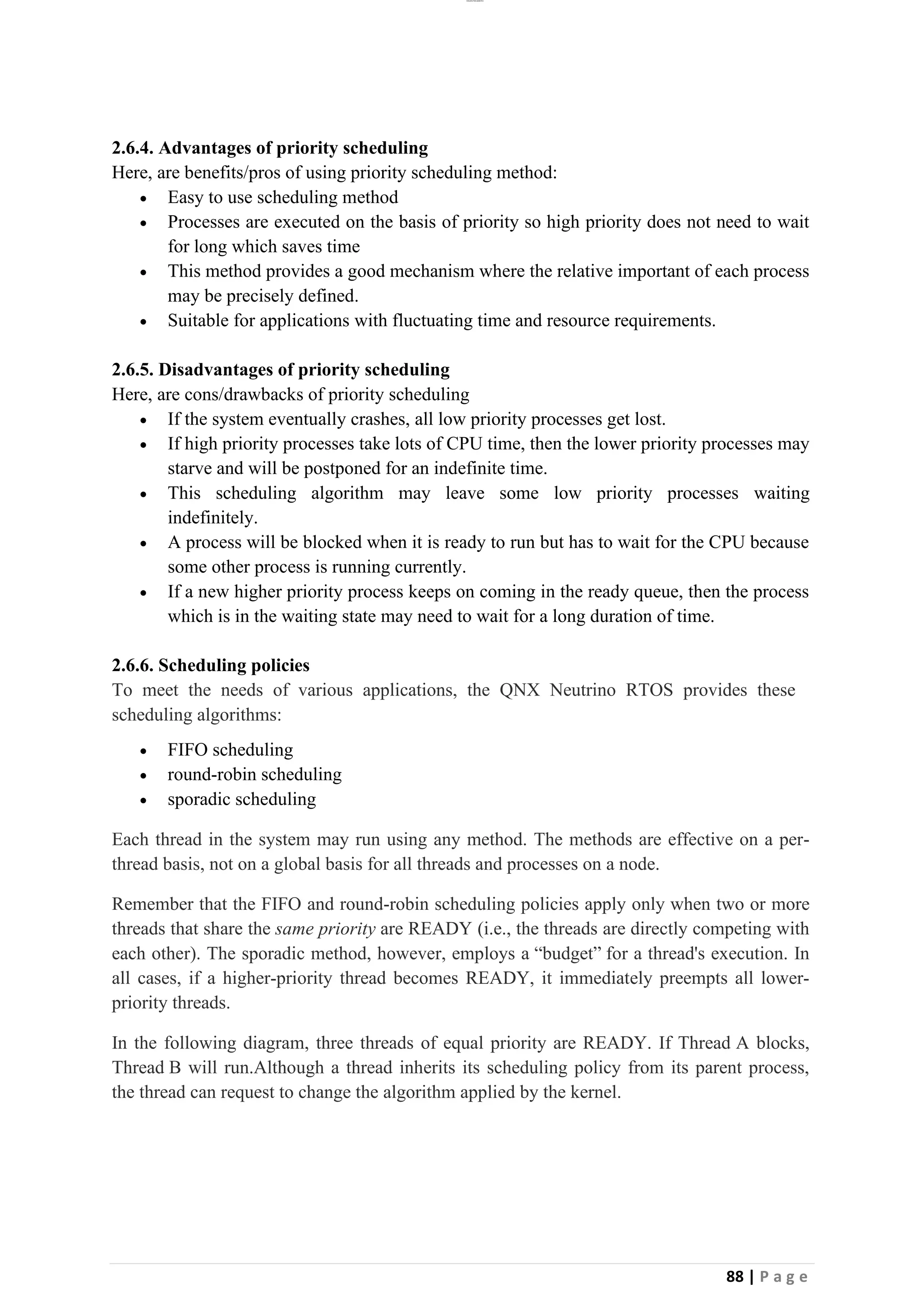 lOMoAR cPSD|26885763
88 | P a g e
2.6.4. Advantages of priority scheduling
Here, are benefits/pros of using priority scheduling method:
• Easy to use scheduling method
• Processes are executed on the basis of priority so high priority does not need to wait
for long which saves time
• This method provides a good mechanism where the relative important of each process
may be precisely defined.
• Suitable for applications with fluctuating time and resource requirements.
2.6.5. Disadvantages of priority scheduling
Here, are cons/drawbacks of priority scheduling
• If the system eventually crashes, all low priority processes get lost.
• If high priority processes take lots of CPU time, then the lower priority processes may
starve and will be postponed for an indefinite time.
• This scheduling algorithm may leave some low priority processes waiting
indefinitely.
• A process will be blocked when it is ready to run but has to wait for the CPU because
some other process is running currently.
• If a new higher priority process keeps on coming in the ready queue, then the process
which is in the waiting state may need to wait for a long duration of time.
2.6.6. Scheduling policies
To meet the needs of various applications, the QNX Neutrino RTOS provides these
scheduling algorithms:
• FIFO scheduling
• round-robin scheduling
• sporadic scheduling
Each thread in the system may run using any method. The methods are effective on a per-
thread basis, not on a global basis for all threads and processes on a node.
Remember that the FIFO and round-robin scheduling policies apply only when two or more
threads that share the same priority are READY (i.e., the threads are directly competing with
each other). The sporadic method, however, employs a “budget” for a thread's execution. In
all cases, if a higher-priority thread becomes READY, it immediately preempts all lower-
priority threads.
In the following diagram, three threads of equal priority are READY. If Thread A blocks,
Thread B will run.Although a thread inherits its scheduling policy from its parent process,
the thread can request to change the algorithm applied by the kernel.
 