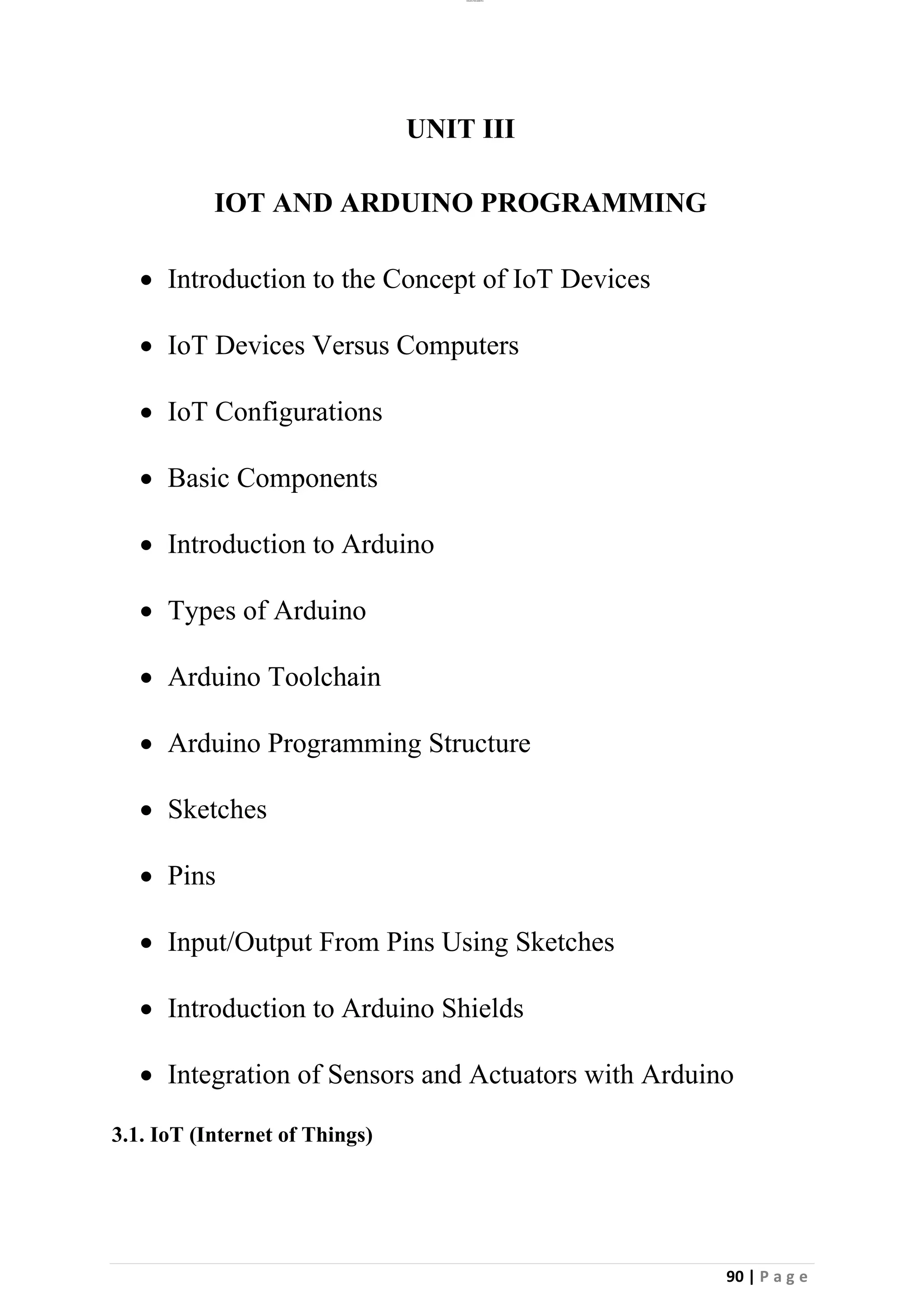 lOMoAR cPSD|26885763
90 | P a g e
UNIT III
IOT AND ARDUINO PROGRAMMING
• Introduction to the Concept of IoT Devices
• IoT Devices Versus Computers
• IoT Configurations
• Basic Components
• Introduction to Arduino
• Types of Arduino
• Arduino Toolchain
• Arduino Programming Structure
• Sketches
• Pins
• Input/Output From Pins Using Sketches
• Introduction to Arduino Shields
• Integration of Sensors and Actuators with Arduino
3.1. IoT (Internet of Things)
 