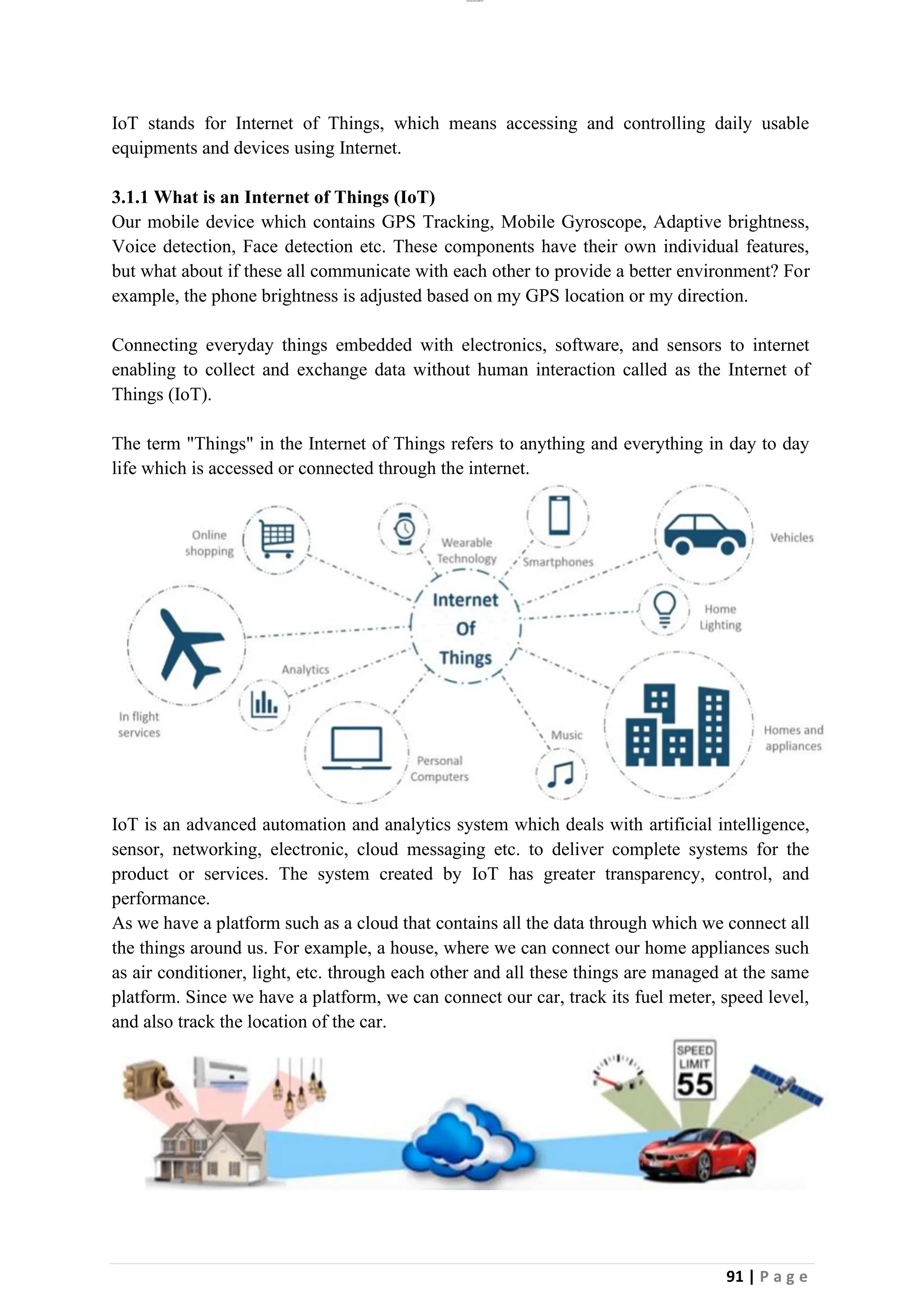 lOMoAR cPSD|26885763
91 | P a g e
IoT stands for Internet of Things, which means accessing and controlling daily usable
equipments and devices using Internet.
3.1.1 What is an Internet of Things (IoT)
Our mobile device which contains GPS Tracking, Mobile Gyroscope, Adaptive brightness,
Voice detection, Face detection etc. These components have their own individual features,
but what about if these all communicate with each other to provide a better environment? For
example, the phone brightness is adjusted based on my GPS location or my direction.
Connecting everyday things embedded with electronics, software, and sensors to internet
enabling to collect and exchange data without human interaction called as the Internet of
Things (IoT).
The term "Things" in the Internet of Things refers to anything and everything in day to day
life which is accessed or connected through the internet.
IoT is an advanced automation and analytics system which deals with artificial intelligence,
sensor, networking, electronic, cloud messaging etc. to deliver complete systems for the
product or services. The system created by IoT has greater transparency, control, and
performance.
As we have a platform such as a cloud that contains all the data through which we connect all
the things around us. For example, a house, where we can connect our home appliances such
as air conditioner, light, etc. through each other and all these things are managed at the same
platform. Since we have a platform, we can connect our car, track its fuel meter, speed level,
and also track the location of the car.
 