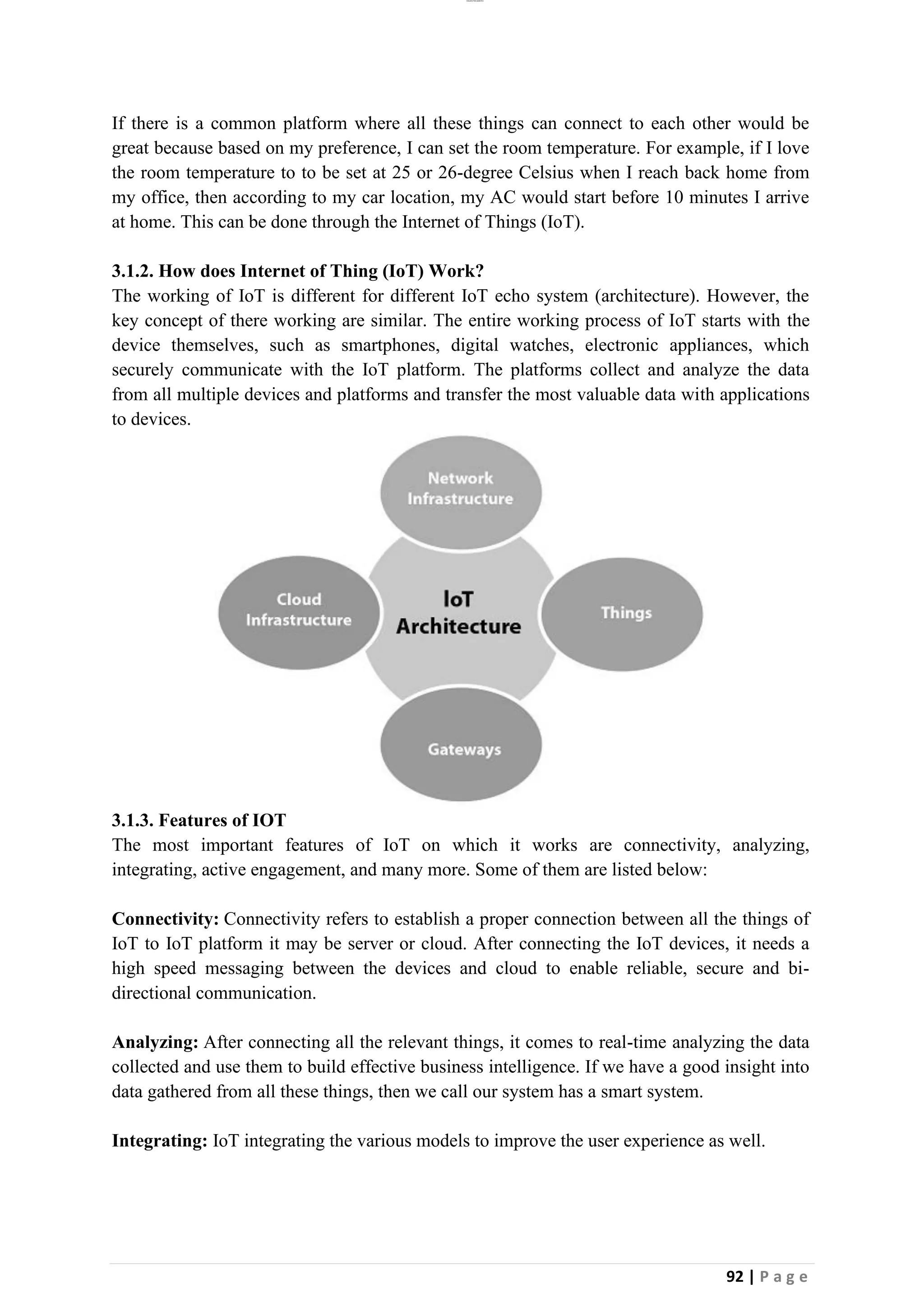 lOMoAR cPSD|26885763
92 | P a g e
If there is a common platform where all these things can connect to each other would be
great because based on my preference, I can set the room temperature. For example, if I love
the room temperature to to be set at 25 or 26-degree Celsius when I reach back home from
my office, then according to my car location, my AC would start before 10 minutes I arrive
at home. This can be done through the Internet of Things (IoT).
3.1.2. How does Internet of Thing (IoT) Work?
The working of IoT is different for different IoT echo system (architecture). However, the
key concept of there working are similar. The entire working process of IoT starts with the
device themselves, such as smartphones, digital watches, electronic appliances, which
securely communicate with the IoT platform. The platforms collect and analyze the data
from all multiple devices and platforms and transfer the most valuable data with applications
to devices.
3.1.3. Features of IOT
The most important features of IoT on which it works are connectivity, analyzing,
integrating, active engagement, and many more. Some of them are listed below:
Connectivity: Connectivity refers to establish a proper connection between all the things of
IoT to IoT platform it may be server or cloud. After connecting the IoT devices, it needs a
high speed messaging between the devices and cloud to enable reliable, secure and bi-
directional communication.
Analyzing: After connecting all the relevant things, it comes to real-time analyzing the data
collected and use them to build effective business intelligence. If we have a good insight into
data gathered from all these things, then we call our system has a smart system.
Integrating: IoT integrating the various models to improve the user experience as well.
 