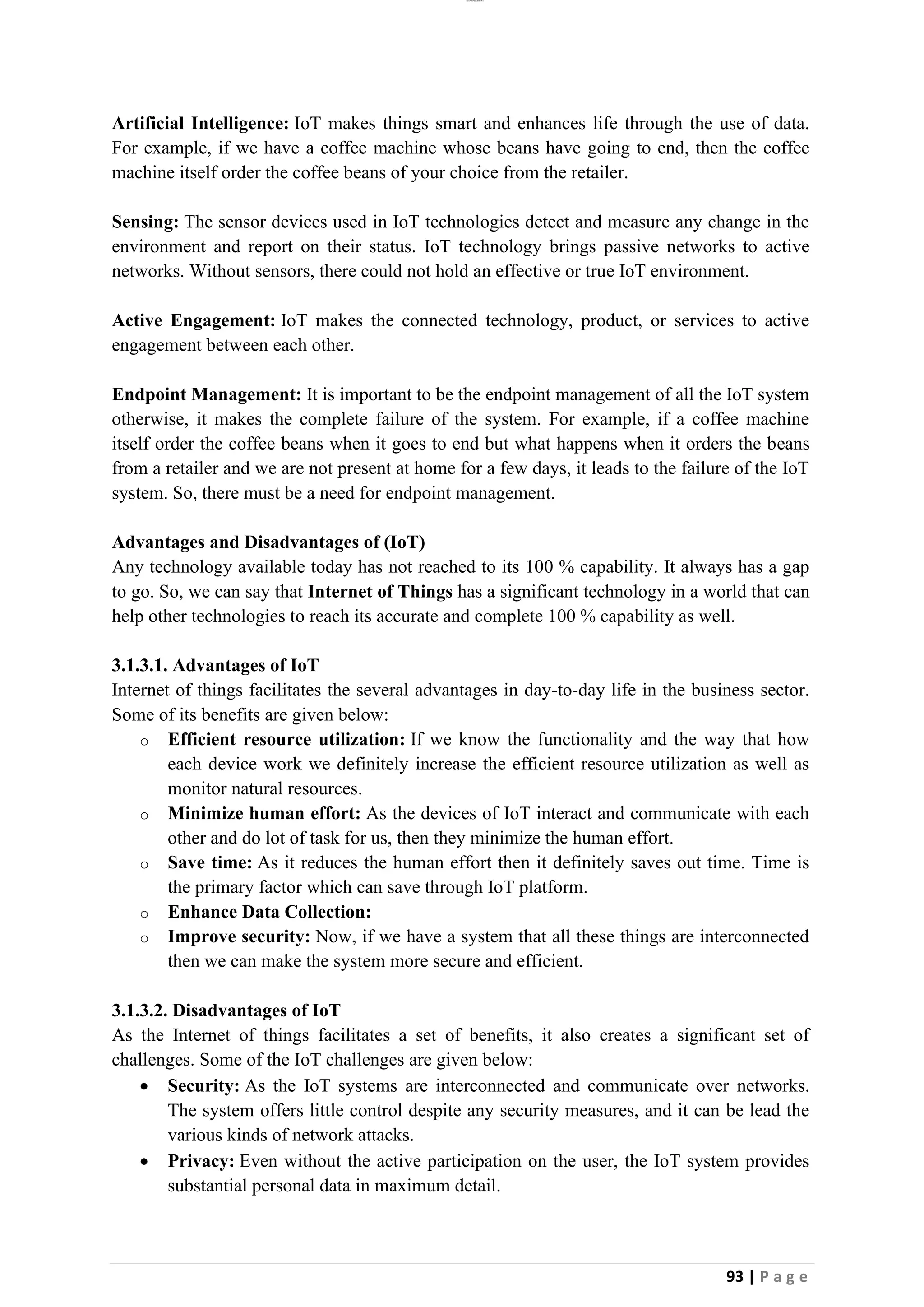 lOMoAR cPSD|26885763
93 | P a g e
Artificial Intelligence: IoT makes things smart and enhances life through the use of data.
For example, if we have a coffee machine whose beans have going to end, then the coffee
machine itself order the coffee beans of your choice from the retailer.
Sensing: The sensor devices used in IoT technologies detect and measure any change in the
environment and report on their status. IoT technology brings passive networks to active
networks. Without sensors, there could not hold an effective or true IoT environment.
Active Engagement: IoT makes the connected technology, product, or services to active
engagement between each other.
Endpoint Management: It is important to be the endpoint management of all the IoT system
otherwise, it makes the complete failure of the system. For example, if a coffee machine
itself order the coffee beans when it goes to end but what happens when it orders the beans
from a retailer and we are not present at home for a few days, it leads to the failure of the IoT
system. So, there must be a need for endpoint management.
Advantages and Disadvantages of (IoT)
Any technology available today has not reached to its 100 % capability. It always has a gap
to go. So, we can say that Internet of Things has a significant technology in a world that can
help other technologies to reach its accurate and complete 100 % capability as well.
3.1.3.1. Advantages of IoT
Internet of things facilitates the several advantages in day-to-day life in the business sector.
Some of its benefits are given below:
o Efficient resource utilization: If we know the functionality and the way that how
each device work we definitely increase the efficient resource utilization as well as
monitor natural resources.
o Minimize human effort: As the devices of IoT interact and communicate with each
other and do lot of task for us, then they minimize the human effort.
o Save time: As it reduces the human effort then it definitely saves out time. Time is
the primary factor which can save through IoT platform.
o Enhance Data Collection:
o Improve security: Now, if we have a system that all these things are interconnected
then we can make the system more secure and efficient.
3.1.3.2. Disadvantages of IoT
As the Internet of things facilitates a set of benefits, it also creates a significant set of
challenges. Some of the IoT challenges are given below:
• Security: As the IoT systems are interconnected and communicate over networks.
The system offers little control despite any security measures, and it can be lead the
various kinds of network attacks.
• Privacy: Even without the active participation on the user, the IoT system provides
substantial personal data in maximum detail.
 